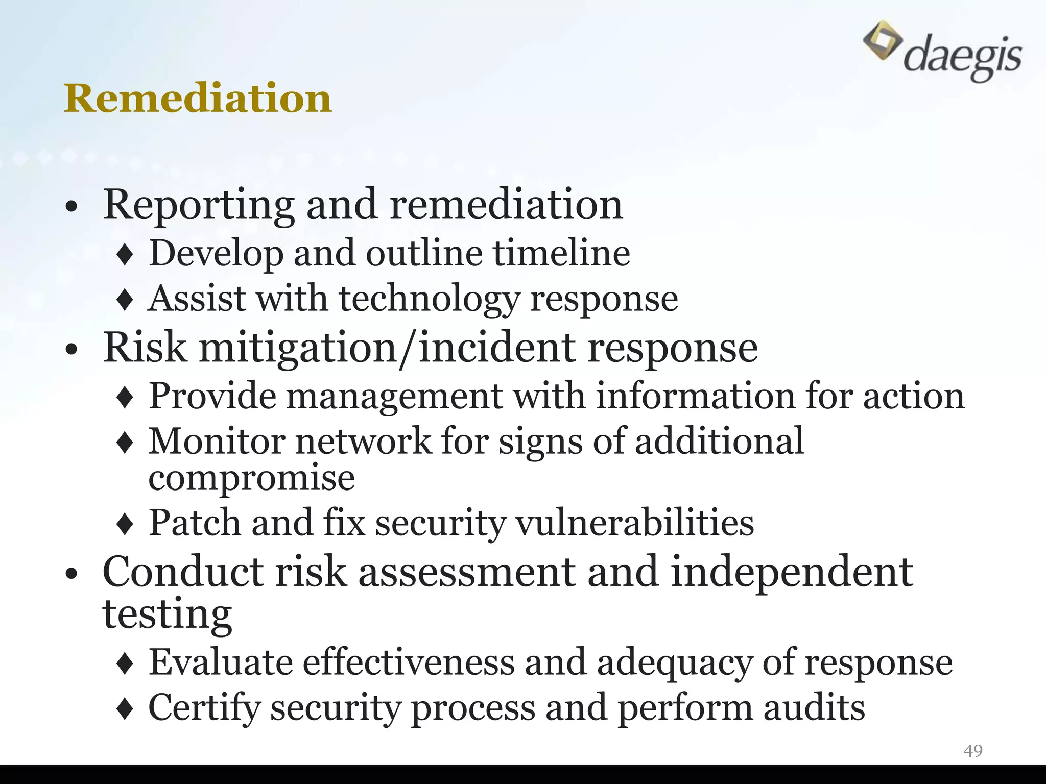 Remediation

• Reporting and remediation
  ♦ Develop and outline timeline
  ♦ Assist with technology response
• Risk mitigation/incident response
  ♦ Provide management with information for action
  ♦ Monitor network for signs of additional
    compromise
  ♦ Patch and fix security vulnerabilities
• Conduct risk assessment and independent
  testing
  ♦ Evaluate effectiveness and adequacy of response
  ♦ Certify security process and perform audits
                                                      49
 