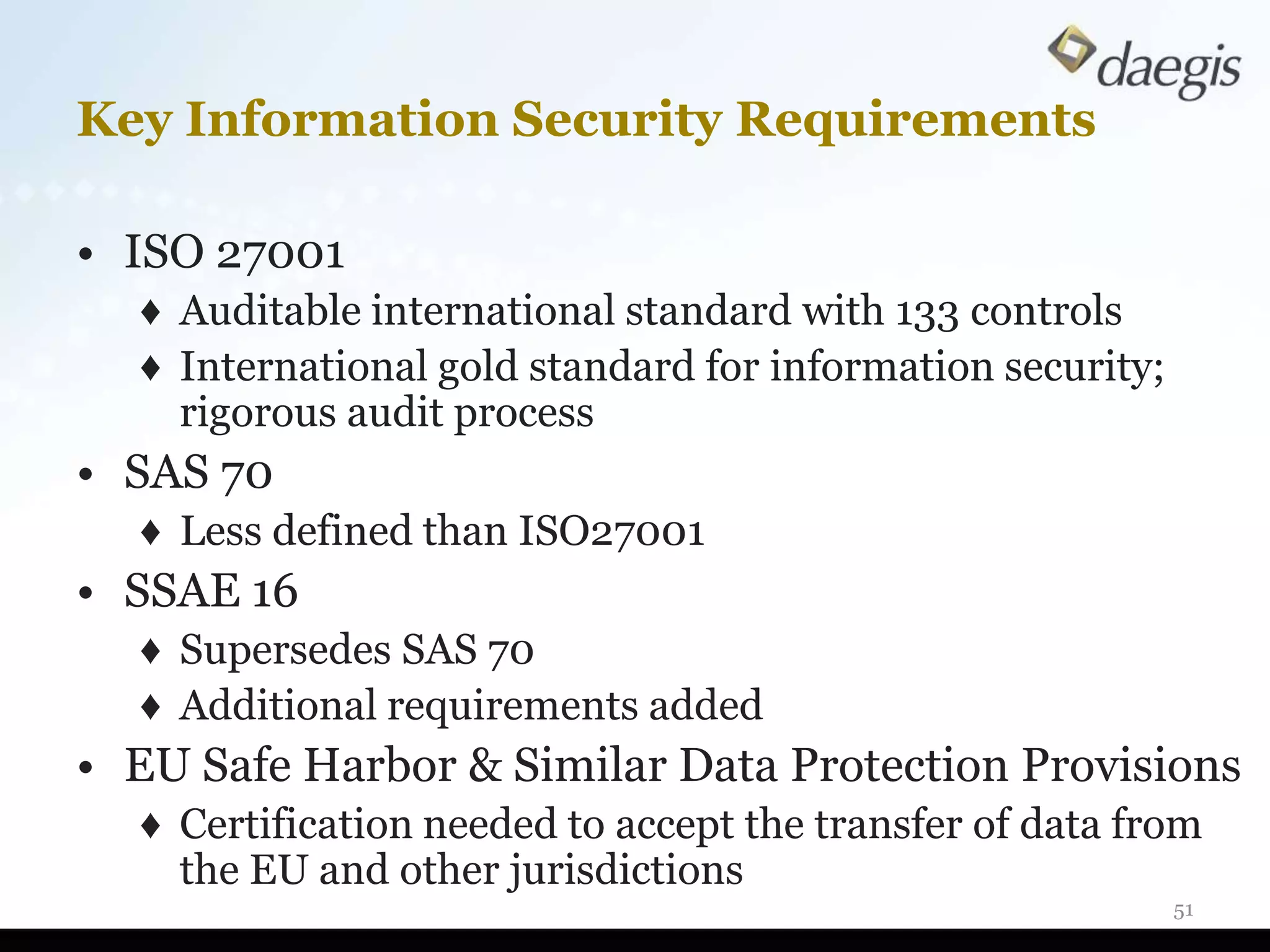 Key Information Security Requirements

• ISO 27001
  ♦ Auditable international standard with 133 controls
  ♦ International gold standard for information security;
    rigorous audit process
• SAS 70
  ♦ Less defined than ISO27001
• SSAE 16
  ♦ Supersedes SAS 70
  ♦ Additional requirements added
• EU Safe Harbor & Similar Data Protection Provisions
  ♦ Certification needed to accept the transfer of data from
    the EU and other jurisdictions
                                                            51
 