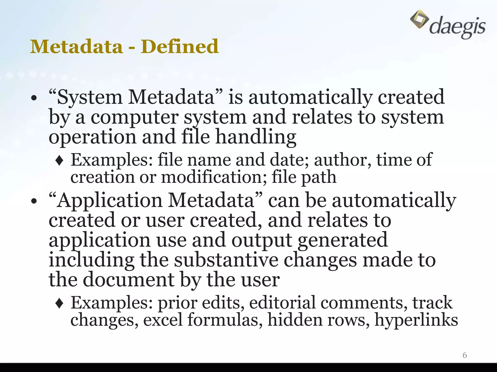 Metadata - Defined

• “System Metadata” is automatically created
  by a computer system and relates to system
  operation and file handling
  ♦ Examples: file name and date; author, time of
    creation or modification; file path
• “Application Metadata” can be automatically
  created or user created, and relates to
  application use and output generated
  including the substantive changes made to
  the document by the user
  ♦ Examples: prior edits, editorial comments, track
    changes, excel formulas, hidden rows, hyperlinks
                                                       6
 