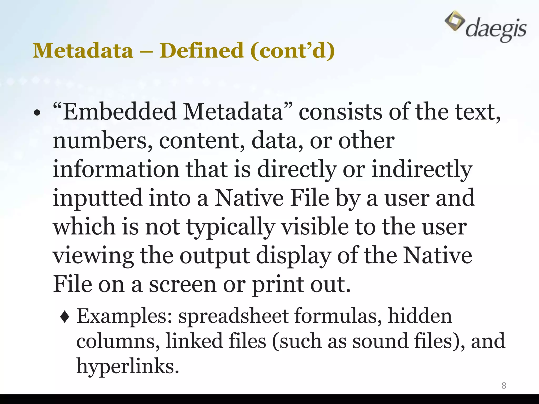 Metadata – Defined (cont’d)

• “Embedded Metadata” consists of the text,
  numbers, content, data, or other
  information that is directly or indirectly
  inputted into a Native File by a user and
  which is not typically visible to the user
  viewing the output display of the Native
  File on a screen or print out.
  ♦ Examples: spreadsheet formulas, hidden
    columns, linked files (such as sound files), and
    hyperlinks.
                                                   8
 