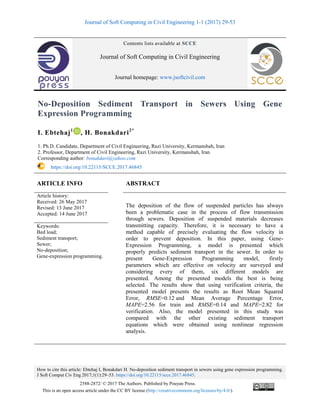 Journal of Soft Computing in Civil Engineering 1-1 (2017) 29-53
How to cite this article: Ebtehaj I, Bonakdari H. No-deposition sediment transport in sewers using gene expression programming.
J Soft Comput Civ Eng 2017;1(1):29–53. https://doi.org/10.22115/scce.2017.46845.
2588-2872/ © 2017 The Authors. Published by Pouyan Press.
This is an open access article under the CC BY license (http://creativecommons.org/licenses/by/4.0/).
Contents lists available at SCCE
Journal of Soft Computing in Civil Engineering
Journal homepage: www.jsoftcivil.com
No-Deposition Sediment Transport in Sewers Using Gene
Expression Programming
I. Ebtehaj1
, H. Bonakdari2*
1. Ph.D. Candidate, Department of Civil Engineering, Razi University, Kermanshah, Iran
2. Professor, Department of Civil Engineering, Razi University, Kermanshah, Iran
Corresponding author: bonakdari@yahoo.com
https://doi.org/10.22115/SCCE.2017.46845
ARTICLE INFO ABSTRACT
Article history:
Received: 26 May 2017
Revised: 13 June 2017
Accepted: 14 June 2017
The deposition of the flow of suspended particles has always
been a problematic case in the process of flow transmission
through sewers. Deposition of suspended materials decreases
transmitting capacity. Therefore, it is necessary to have a
method capable of precisely evaluating the flow velocity in
order to prevent deposition. In this paper, using Gene-
Expression Programming, a model is presented which
properly predicts sediment transport in the sewer. In order to
present Gene-Expression Programming model, firstly
parameters which are effective on velocity are surveyed and
considering every of them, six different models are
presented. Among the presented models the best is being
selected. The results show that using verification criteria, the
presented model presents the results as Root Mean Squared
Error, RMSE=0.12 and Mean Average Percentage Error,
MAPE=2.56 for train and RMSE=0.14 and MAPE=2.82 for
verification. Also, the model presented in this study was
compared with the other existing sediment transport
equations which were obtained using nonlinear regression
analysis.
Keywords:
Bed load;
Sediment transport;
Sewer;
No-deposition;
Gene-expression programming.
 