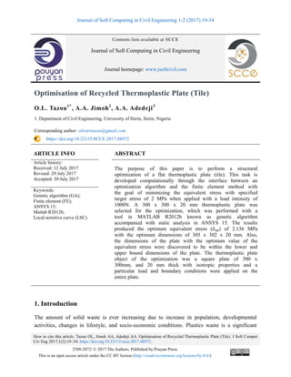 Journal of Soft Computing in Civil Engineering 1-2 (2017) 19-34
How to cite this article: Tazou OL, Jimoh AA, Adedeji AA. Optimisation of Recycled Thermoplastic Plate (Tile). J Soft Comput
Civ Eng 2017;1(2):19–34. https://doi.org/10.22115/scce.2017.48972.
2588-2872/ © 2017 The Authors. Published by Pouyan Press.
This is an open access article under the CC BY license (http://creativecommons.org/licenses/by/4.0/).
Contents lists available at SCCE
Journal of Soft Computing in Civil Engineering
Journal homepage: www.jsoftcivil.com
Optimisation of Recycled Thermoplastic Plate (Tile)
O.L. Tazou1*
, A.A. Jimoh2
, A.A. Adedeji3
1. Department of Civil Engineering, University of Ilorin, Ilorin, Nigeria
Corresponding author: oliviertazou@gmail.com
https://doi.org/10.22115/SCCE.2017.48972
ARTICLE INFO ABSTRACT
Article history:
Received: 12 July 2017
Revised: 29 July 2017
Accepted: 30 July 2017
The purpose of this paper is to perform a structural
optimization of a flat thermoplastic plate (tile). This task is
developed computationally through the interface between an
optimization algorithm and the finite element method with
the goal of minimizing the equivalent stress with specified
target stress of 2 MPa when applied with a load intensity of
1000N. A 300 x 300 x 20 mm thermoplastic plate was
selected for the optimization, which was performed with a
tool in MATLAB R2012b known as genetic algorithm
accompanied with static analysis in ANSYS 15. The results
produced the optimum equivalent stress (δopt) of 2.136 MPa
with the optimum dimensions of 305 x 302 x 20 mm. Also,
the dimensions of the plate with the optimum value of the
equivalent stress were discovered to be within the lower and
upper bound dimensions of the plate. The thermoplastic plate
object of the optimization was a square plate of 300 x
300mm, and 20 mm thick with isotropic properties and a
particular load and boundary conditions were applied on the
entire plate.
Keywords:
Genetic algorithm (GA);
Finite element (FE);
ANSYS 15;
Matlab R2012b;
Local sensitive curve (LSC).
1. Introduction
The amount of solid waste is ever increasing due to increase in population, developmental
activities, changes in lifestyle, and socio-economic conditions. Plastics waste is a significant
 