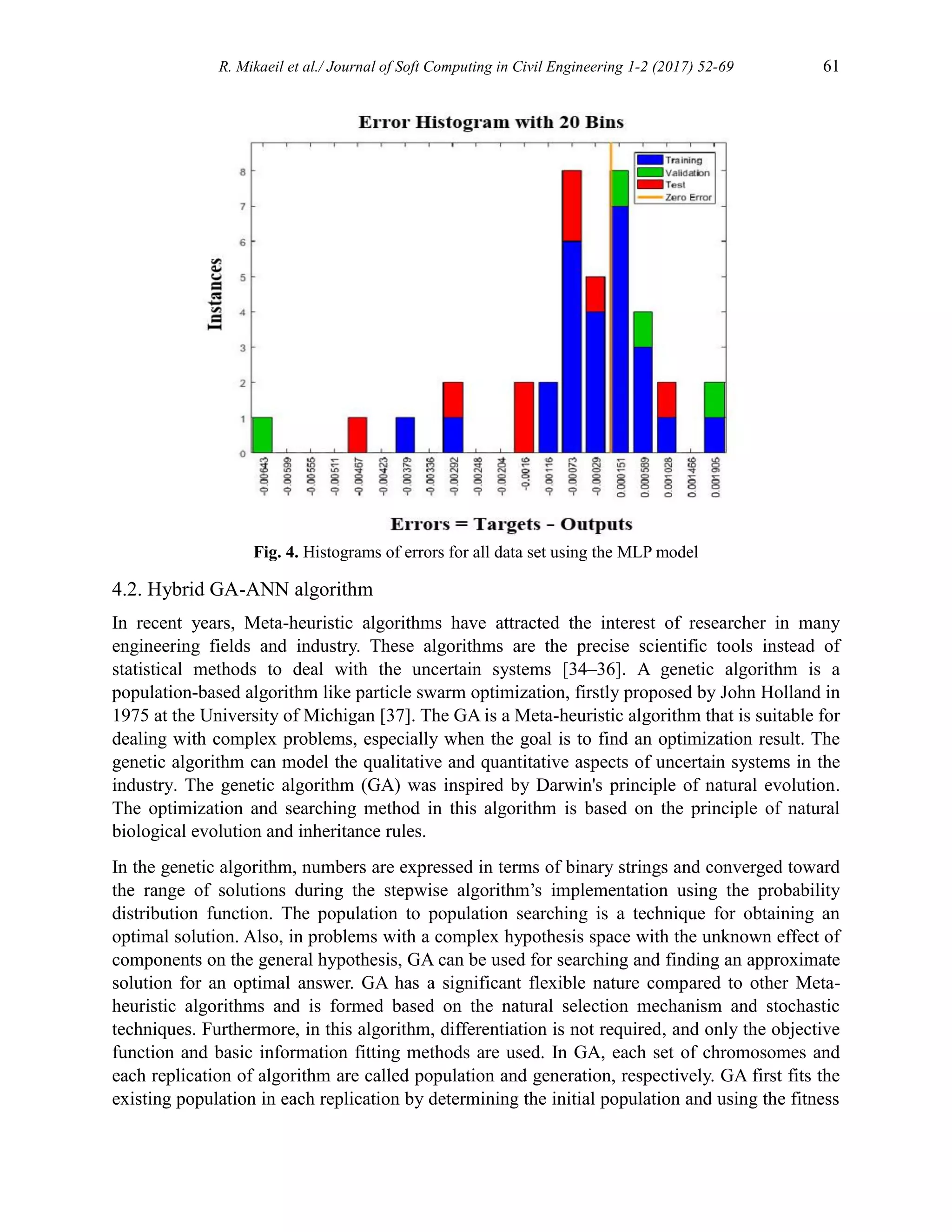 R. Mikaeil et al./ Journal of Soft Computing in Civil Engineering 1-2 (2017) 52-69 61
Fig. 4. Histograms of errors for all data set using the MLP model
4.2. Hybrid GA-ANN algorithm
In recent years, Meta-heuristic algorithms have attracted the interest of researcher in many
engineering fields and industry. These algorithms are the precise scientific tools instead of
statistical methods to deal with the uncertain systems [34–36]. A genetic algorithm is a
population-based algorithm like particle swarm optimization, firstly proposed by John Holland in
1975 at the University of Michigan [37]. The GA is a Meta-heuristic algorithm that is suitable for
dealing with complex problems, especially when the goal is to find an optimization result. The
genetic algorithm can model the qualitative and quantitative aspects of uncertain systems in the
industry. The genetic algorithm (GA) was inspired by Darwin's principle of natural evolution.
The optimization and searching method in this algorithm is based on the principle of natural
biological evolution and inheritance rules.
In the genetic algorithm, numbers are expressed in terms of binary strings and converged toward
the range of solutions during the stepwise algorithm’s implementation using the probability
distribution function. The population to population searching is a technique for obtaining an
optimal solution. Also, in problems with a complex hypothesis space with the unknown effect of
components on the general hypothesis, GA can be used for searching and finding an approximate
solution for an optimal answer. GA has a significant flexible nature compared to other Meta-
heuristic algorithms and is formed based on the natural selection mechanism and stochastic
techniques. Furthermore, in this algorithm, differentiation is not required, and only the objective
function and basic information fitting methods are used. In GA, each set of chromosomes and
each replication of algorithm are called population and generation, respectively. GA first fits the
existing population in each replication by determining the initial population and using the fitness
 