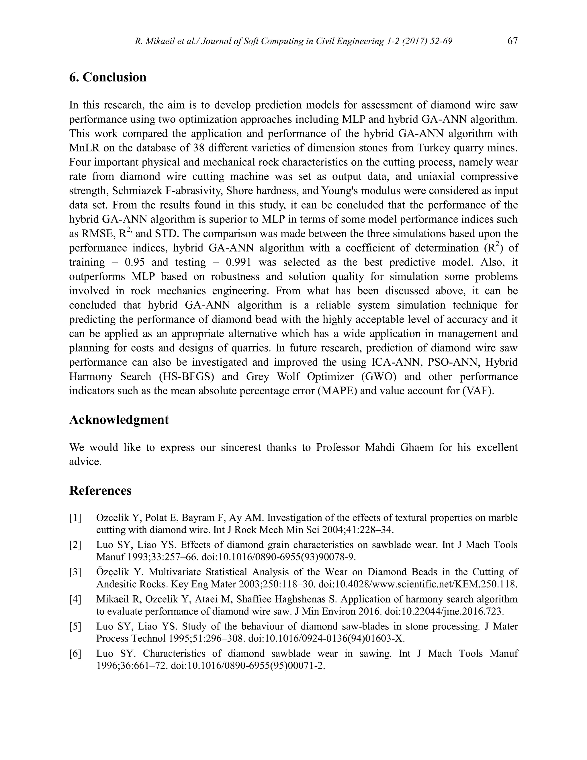R. Mikaeil et al./ Journal of Soft Computing in Civil Engineering 1-2 (2017) 52-69 67
6. Conclusion
In this research, the aim is to develop prediction models for assessment of diamond wire saw
performance using two optimization approaches including MLP and hybrid GA-ANN algorithm.
This work compared the application and performance of the hybrid GA-ANN algorithm with
MnLR on the database of 38 different varieties of dimension stones from Turkey quarry mines.
Four important physical and mechanical rock characteristics on the cutting process, namely wear
rate from diamond wire cutting machine was set as output data, and uniaxial compressive
strength, Schmiazek F-abrasivity, Shore hardness, and Young's modulus were considered as input
data set. From the results found in this study, it can be concluded that the performance of the
hybrid GA-ANN algorithm is superior to MLP in terms of some model performance indices such
as RMSE, R2,
and STD. The comparison was made between the three simulations based upon the
performance indices, hybrid GA-ANN algorithm with a coefficient of determination (R2
) of
training = 0.95 and testing = 0.991 was selected as the best predictive model. Also, it
outperforms MLP based on robustness and solution quality for simulation some problems
involved in rock mechanics engineering. From what has been discussed above, it can be
concluded that hybrid GA-ANN algorithm is a reliable system simulation technique for
predicting the performance of diamond bead with the highly acceptable level of accuracy and it
can be applied as an appropriate alternative which has a wide application in management and
planning for costs and designs of quarries. In future research, prediction of diamond wire saw
performance can also be investigated and improved the using ICA-ANN, PSO-ANN, Hybrid
Harmony Search (HS-BFGS) and Grey Wolf Optimizer (GWO) and other performance
indicators such as the mean absolute percentage error (MAPE) and value account for (VAF).
Acknowledgment
We would like to express our sincerest thanks to Professor Mahdi Ghaem for his excellent
advice.
References
[1] Ozcelik Y, Polat E, Bayram F, Ay AM. Investigation of the effects of textural properties on marble
cutting with diamond wire. Int J Rock Mech Min Sci 2004;41:228–34.
[2] Luo SY, Liao YS. Effects of diamond grain characteristics on sawblade wear. Int J Mach Tools
Manuf 1993;33:257–66. doi:10.1016/0890-6955(93)90078-9.
[3] Özçelik Y. Multivariate Statistical Analysis of the Wear on Diamond Beads in the Cutting of
Andesitic Rocks. Key Eng Mater 2003;250:118–30. doi:10.4028/www.scientific.net/KEM.250.118.
[4] Mikaeil R, Ozcelik Y, Ataei M, Shaffiee Haghshenas S. Application of harmony search algorithm
to evaluate performance of diamond wire saw. J Min Environ 2016. doi:10.22044/jme.2016.723.
[5] Luo SY, Liao YS. Study of the behaviour of diamond saw-blades in stone processing. J Mater
Process Technol 1995;51:296–308. doi:10.1016/0924-0136(94)01603-X.
[6] Luo SY. Characteristics of diamond sawblade wear in sawing. Int J Mach Tools Manuf
1996;36:661–72. doi:10.1016/0890-6955(95)00071-2.
 