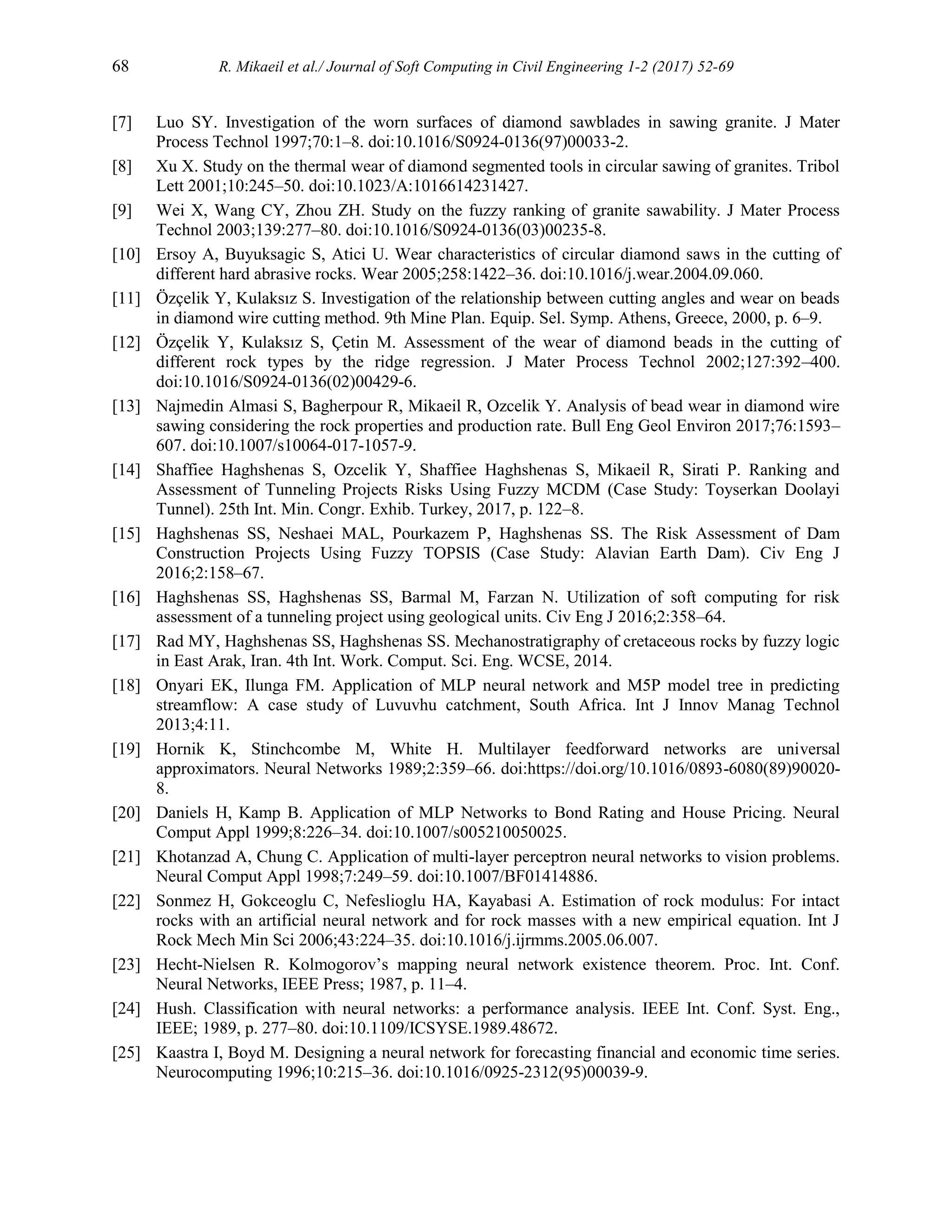 68 R. Mikaeil et al./ Journal of Soft Computing in Civil Engineering 1-2 (2017) 52-69
[7] Luo SY. Investigation of the worn surfaces of diamond sawblades in sawing granite. J Mater
Process Technol 1997;70:1–8. doi:10.1016/S0924-0136(97)00033-2.
[8] Xu X. Study on the thermal wear of diamond segmented tools in circular sawing of granites. Tribol
Lett 2001;10:245–50. doi:10.1023/A:1016614231427.
[9] Wei X, Wang CY, Zhou ZH. Study on the fuzzy ranking of granite sawability. J Mater Process
Technol 2003;139:277–80. doi:10.1016/S0924-0136(03)00235-8.
[10] Ersoy A, Buyuksagic S, Atici U. Wear characteristics of circular diamond saws in the cutting of
different hard abrasive rocks. Wear 2005;258:1422–36. doi:10.1016/j.wear.2004.09.060.
[11] Özçelik Y, Kulaksız S. Investigation of the relationship between cutting angles and wear on beads
in diamond wire cutting method. 9th Mine Plan. Equip. Sel. Symp. Athens, Greece, 2000, p. 6–9.
[12] Özçelik Y, Kulaksız S, Çetin M. Assessment of the wear of diamond beads in the cutting of
different rock types by the ridge regression. J Mater Process Technol 2002;127:392–400.
doi:10.1016/S0924-0136(02)00429-6.
[13] Najmedin Almasi S, Bagherpour R, Mikaeil R, Ozcelik Y. Analysis of bead wear in diamond wire
sawing considering the rock properties and production rate. Bull Eng Geol Environ 2017;76:1593–
607. doi:10.1007/s10064-017-1057-9.
[14] Shaffiee Haghshenas S, Ozcelik Y, Shaffiee Haghshenas S, Mikaeil R, Sirati P. Ranking and
Assessment of Tunneling Projects Risks Using Fuzzy MCDM (Case Study: Toyserkan Doolayi
Tunnel). 25th Int. Min. Congr. Exhib. Turkey, 2017, p. 122–8.
[15] Haghshenas SS, Neshaei MAL, Pourkazem P, Haghshenas SS. The Risk Assessment of Dam
Construction Projects Using Fuzzy TOPSIS (Case Study: Alavian Earth Dam). Civ Eng J
2016;2:158–67.
[16] Haghshenas SS, Haghshenas SS, Barmal M, Farzan N. Utilization of soft computing for risk
assessment of a tunneling project using geological units. Civ Eng J 2016;2:358–64.
[17] Rad MY, Haghshenas SS, Haghshenas SS. Mechanostratigraphy of cretaceous rocks by fuzzy logic
in East Arak, Iran. 4th Int. Work. Comput. Sci. Eng. WCSE, 2014.
[18] Onyari EK, Ilunga FM. Application of MLP neural network and M5P model tree in predicting
streamflow: A case study of Luvuvhu catchment, South Africa. Int J Innov Manag Technol
2013;4:11.
[19] Hornik K, Stinchcombe M, White H. Multilayer feedforward networks are universal
approximators. Neural Networks 1989;2:359–66. doi:https://doi.org/10.1016/0893-6080(89)90020-
8.
[20] Daniels H, Kamp B. Application of MLP Networks to Bond Rating and House Pricing. Neural
Comput Appl 1999;8:226–34. doi:10.1007/s005210050025.
[21] Khotanzad A, Chung C. Application of multi-layer perceptron neural networks to vision problems.
Neural Comput Appl 1998;7:249–59. doi:10.1007/BF01414886.
[22] Sonmez H, Gokceoglu C, Nefeslioglu HA, Kayabasi A. Estimation of rock modulus: For intact
rocks with an artificial neural network and for rock masses with a new empirical equation. Int J
Rock Mech Min Sci 2006;43:224–35. doi:10.1016/j.ijrmms.2005.06.007.
[23] Hecht-Nielsen R. Kolmogorov’s mapping neural network existence theorem. Proc. Int. Conf.
Neural Networks, IEEE Press; 1987, p. 11–4.
[24] Hush. Classification with neural networks: a performance analysis. IEEE Int. Conf. Syst. Eng.,
IEEE; 1989, p. 277–80. doi:10.1109/ICSYSE.1989.48672.
[25] Kaastra I, Boyd M. Designing a neural network for forecasting financial and economic time series.
Neurocomputing 1996;10:215–36. doi:10.1016/0925-2312(95)00039-9.
 