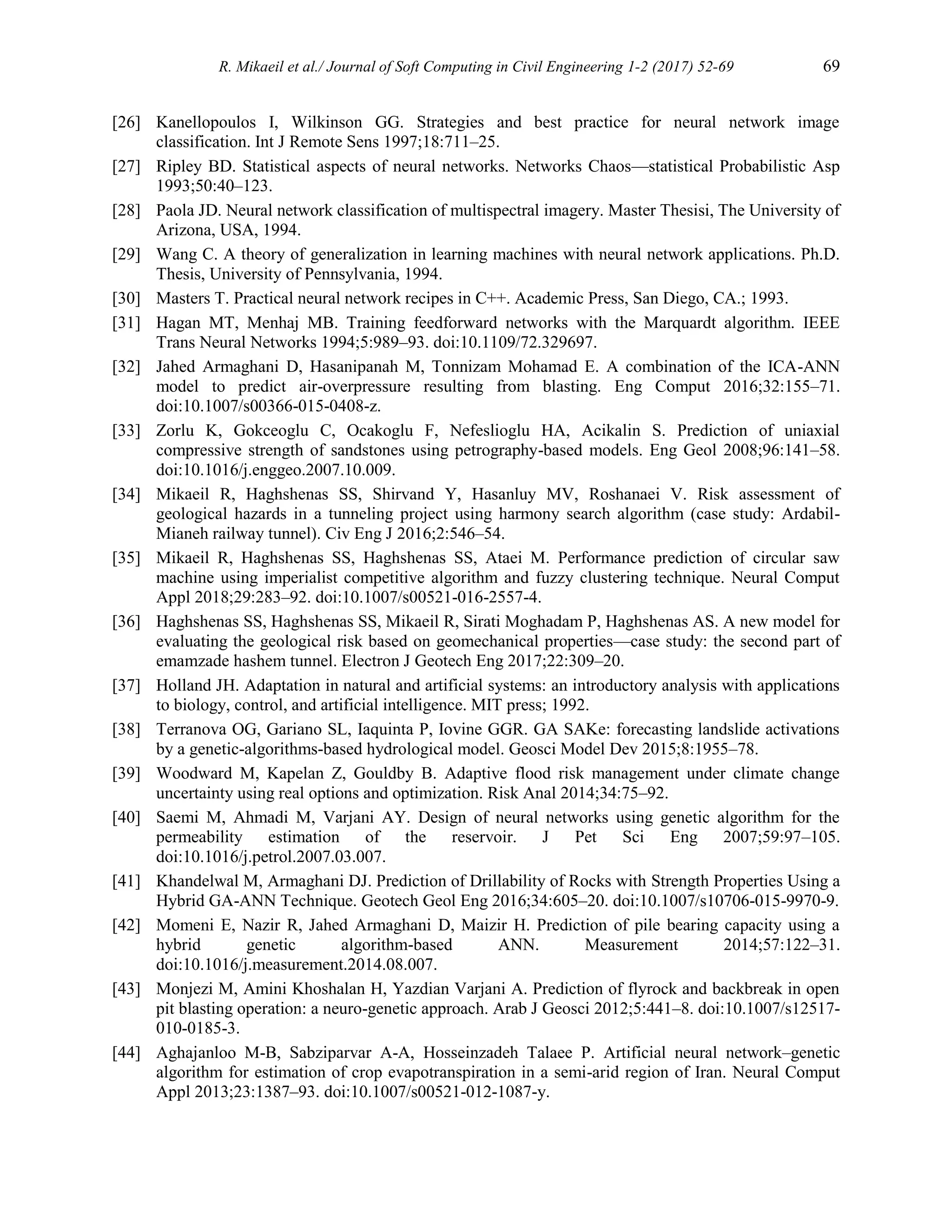 R. Mikaeil et al./ Journal of Soft Computing in Civil Engineering 1-2 (2017) 52-69 69
[26] Kanellopoulos I, Wilkinson GG. Strategies and best practice for neural network image
classification. Int J Remote Sens 1997;18:711–25.
[27] Ripley BD. Statistical aspects of neural networks. Networks Chaos—statistical Probabilistic Asp
1993;50:40–123.
[28] Paola JD. Neural network classification of multispectral imagery. Master Thesisi, The University of
Arizona, USA, 1994.
[29] Wang C. A theory of generalization in learning machines with neural network applications. Ph.D.
Thesis, University of Pennsylvania, 1994.
[30] Masters T. Practical neural network recipes in C++. Academic Press, San Diego, CA.; 1993.
[31] Hagan MT, Menhaj MB. Training feedforward networks with the Marquardt algorithm. IEEE
Trans Neural Networks 1994;5:989–93. doi:10.1109/72.329697.
[32] Jahed Armaghani D, Hasanipanah M, Tonnizam Mohamad E. A combination of the ICA-ANN
model to predict air-overpressure resulting from blasting. Eng Comput 2016;32:155–71.
doi:10.1007/s00366-015-0408-z.
[33] Zorlu K, Gokceoglu C, Ocakoglu F, Nefeslioglu HA, Acikalin S. Prediction of uniaxial
compressive strength of sandstones using petrography-based models. Eng Geol 2008;96:141–58.
doi:10.1016/j.enggeo.2007.10.009.
[34] Mikaeil R, Haghshenas SS, Shirvand Y, Hasanluy MV, Roshanaei V. Risk assessment of
geological hazards in a tunneling project using harmony search algorithm (case study: Ardabil-
Mianeh railway tunnel). Civ Eng J 2016;2:546–54.
[35] Mikaeil R, Haghshenas SS, Haghshenas SS, Ataei M. Performance prediction of circular saw
machine using imperialist competitive algorithm and fuzzy clustering technique. Neural Comput
Appl 2018;29:283–92. doi:10.1007/s00521-016-2557-4.
[36] Haghshenas SS, Haghshenas SS, Mikaeil R, Sirati Moghadam P, Haghshenas AS. A new model for
evaluating the geological risk based on geomechanical properties—case study: the second part of
emamzade hashem tunnel. Electron J Geotech Eng 2017;22:309–20.
[37] Holland JH. Adaptation in natural and artificial systems: an introductory analysis with applications
to biology, control, and artificial intelligence. MIT press; 1992.
[38] Terranova OG, Gariano SL, Iaquinta P, Iovine GGR. GA SAKe: forecasting landslide activations
by a genetic-algorithms-based hydrological model. Geosci Model Dev 2015;8:1955–78.
[39] Woodward M, Kapelan Z, Gouldby B. Adaptive flood risk management under climate change
uncertainty using real options and optimization. Risk Anal 2014;34:75–92.
[40] Saemi M, Ahmadi M, Varjani AY. Design of neural networks using genetic algorithm for the
permeability estimation of the reservoir. J Pet Sci Eng 2007;59:97–105.
doi:10.1016/j.petrol.2007.03.007.
[41] Khandelwal M, Armaghani DJ. Prediction of Drillability of Rocks with Strength Properties Using a
Hybrid GA-ANN Technique. Geotech Geol Eng 2016;34:605–20. doi:10.1007/s10706-015-9970-9.
[42] Momeni E, Nazir R, Jahed Armaghani D, Maizir H. Prediction of pile bearing capacity using a
hybrid genetic algorithm-based ANN. Measurement 2014;57:122–31.
doi:10.1016/j.measurement.2014.08.007.
[43] Monjezi M, Amini Khoshalan H, Yazdian Varjani A. Prediction of flyrock and backbreak in open
pit blasting operation: a neuro-genetic approach. Arab J Geosci 2012;5:441–8. doi:10.1007/s12517-
010-0185-3.
[44] Aghajanloo M-B, Sabziparvar A-A, Hosseinzadeh Talaee P. Artificial neural network–genetic
algorithm for estimation of crop evapotranspiration in a semi-arid region of Iran. Neural Comput
Appl 2013;23:1387–93. doi:10.1007/s00521-012-1087-y.
 