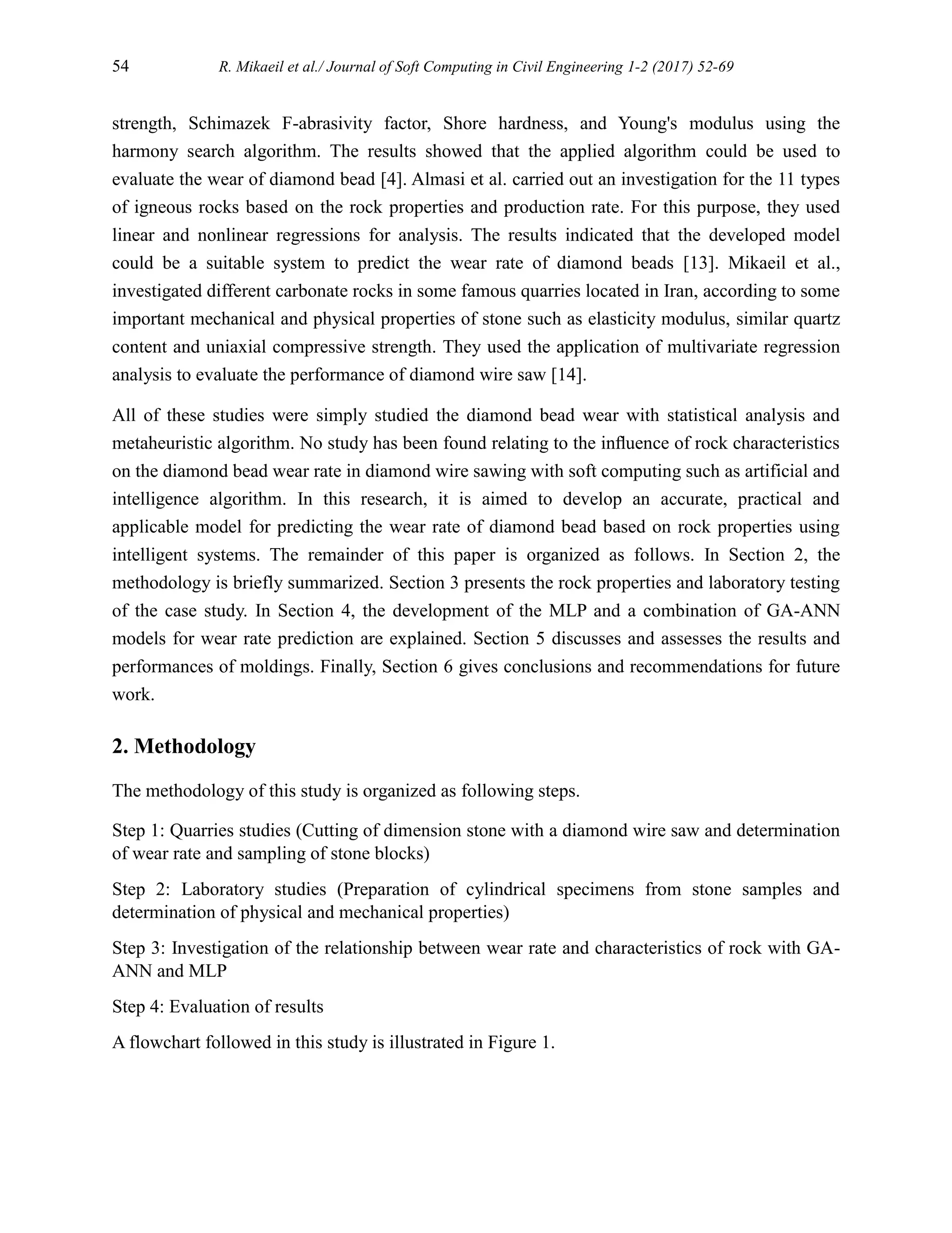 54 R. Mikaeil et al./ Journal of Soft Computing in Civil Engineering 1-2 (2017) 52-69
strength, Schimazek F-abrasivity factor, Shore hardness, and Young's modulus using the
harmony search algorithm. The results showed that the applied algorithm could be used to
evaluate the wear of diamond bead [4]. Almasi et al. carried out an investigation for the 11 types
of igneous rocks based on the rock properties and production rate. For this purpose, they used
linear and nonlinear regressions for analysis. The results indicated that the developed model
could be a suitable system to predict the wear rate of diamond beads [13]. Mikaeil et al.,
investigated different carbonate rocks in some famous quarries located in Iran, according to some
important mechanical and physical properties of stone such as elasticity modulus, similar quartz
content and uniaxial compressive strength. They used the application of multivariate regression
analysis to evaluate the performance of diamond wire saw [14].
All of these studies were simply studied the diamond bead wear with statistical analysis and
metaheuristic algorithm. No study has been found relating to the inﬂuence of rock characteristics
on the diamond bead wear rate in diamond wire sawing with soft computing such as artificial and
intelligence algorithm. In this research, it is aimed to develop an accurate, practical and
applicable model for predicting the wear rate of diamond bead based on rock properties using
intelligent systems. The remainder of this paper is organized as follows. In Section 2, the
methodology is briefly summarized. Section 3 presents the rock properties and laboratory testing
of the case study. In Section 4, the development of the MLP and a combination of GA-ANN
models for wear rate prediction are explained. Section 5 discusses and assesses the results and
performances of moldings. Finally, Section 6 gives conclusions and recommendations for future
work.
2. Methodology
The methodology of this study is organized as following steps.
Step 1: Quarries studies (Cutting of dimension stone with a diamond wire saw and determination
of wear rate and sampling of stone blocks)
Step 2: Laboratory studies (Preparation of cylindrical specimens from stone samples and
determination of physical and mechanical properties)
Step 3: Investigation of the relationship between wear rate and characteristics of rock with GA-
ANN and MLP
Step 4: Evaluation of results
A flowchart followed in this study is illustrated in Figure 1.
 