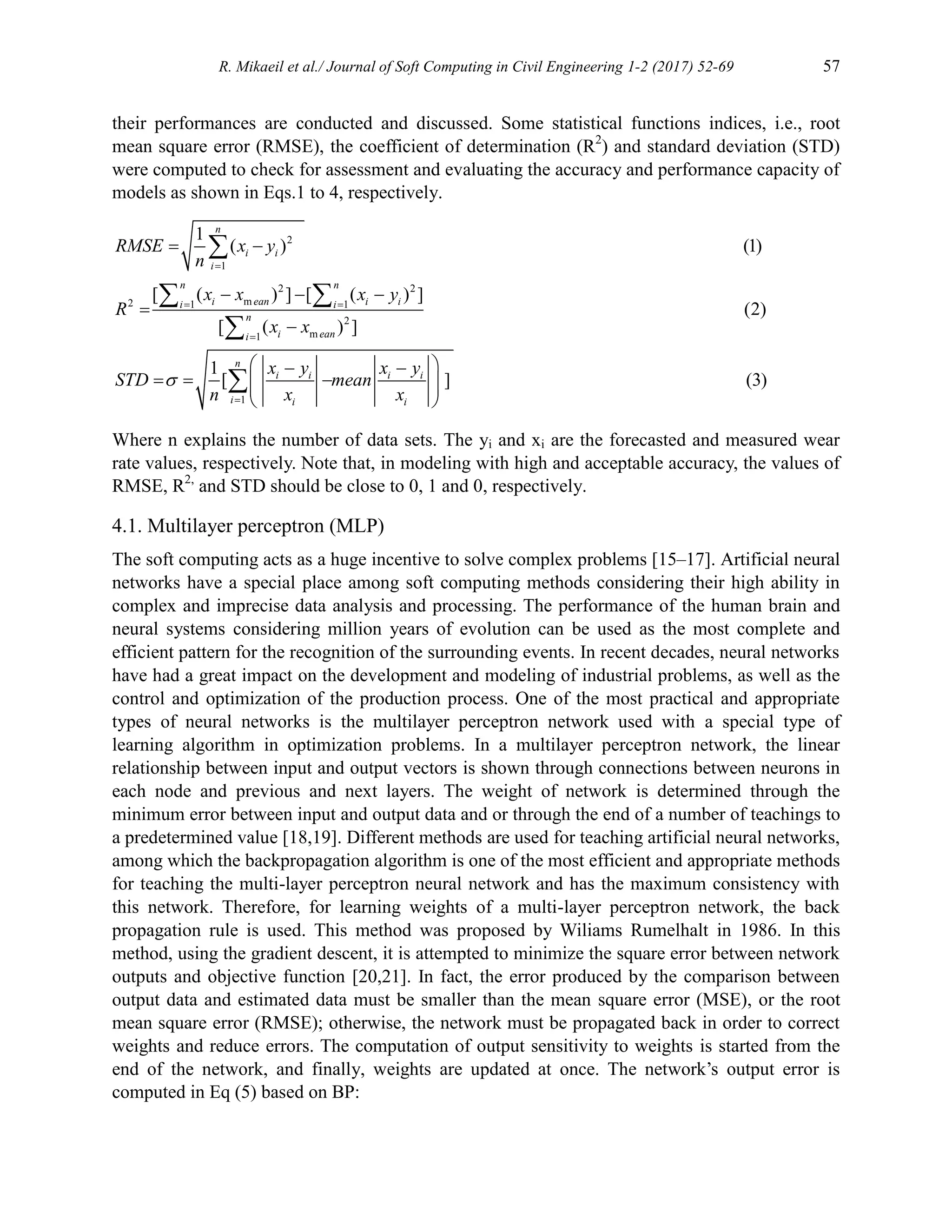 R. Mikaeil et al./ Journal of Soft Computing in Civil Engineering 1-2 (2017) 52-69 57
their performances are conducted and discussed. Some statistical functions indices, i.e., root
mean square error (RMSE), the coefficient of determination (R2
) and standard deviation (STD)
were computed to check for assessment and evaluating the accuracy and performance capacity of
models as shown in Eqs.1 to 4, respectively.
2
1
2 2
m
2 1 1
2
m
1
1
1
( ) (1)
[ ( ) ] [ ( ) ]
(2)
[ ( ) ]
1
[ ] (3)
n
i i
i
n n
i ean i i
i i
n
i ean
i
n
i i i i
i i i
RMSE x y
n
x x x y
R
x x
x y x y
STD mean
n x x


 


 
  


 
 
  
 
 
 

 


Where n explains the number of data sets. The yi and xi are the forecasted and measured wear
rate values, respectively. Note that, in modeling with high and acceptable accuracy, the values of
RMSE, R2,
and STD should be close to 0, 1 and 0, respectively.
4.1. Multilayer perceptron (MLP)
The soft computing acts as a huge incentive to solve complex problems [15–17]. Artificial neural
networks have a special place among soft computing methods considering their high ability in
complex and imprecise data analysis and processing. The performance of the human brain and
neural systems considering million years of evolution can be used as the most complete and
efficient pattern for the recognition of the surrounding events. In recent decades, neural networks
have had a great impact on the development and modeling of industrial problems, as well as the
control and optimization of the production process. One of the most practical and appropriate
types of neural networks is the multilayer perceptron network used with a special type of
learning algorithm in optimization problems. In a multilayer perceptron network, the linear
relationship between input and output vectors is shown through connections between neurons in
each node and previous and next layers. The weight of network is determined through the
minimum error between input and output data and or through the end of a number of teachings to
a predetermined value [18,19]. Different methods are used for teaching artificial neural networks,
among which the backpropagation algorithm is one of the most efficient and appropriate methods
for teaching the multi-layer perceptron neural network and has the maximum consistency with
this network. Therefore, for learning weights of a multi-layer perceptron network, the back
propagation rule is used. This method was proposed by Wiliams Rumelhalt in 1986. In this
method, using the gradient descent, it is attempted to minimize the square error between network
outputs and objective function [20,21]. In fact, the error produced by the comparison between
output data and estimated data must be smaller than the mean square error (MSE), or the root
mean square error (RMSE); otherwise, the network must be propagated back in order to correct
weights and reduce errors. The computation of output sensitivity to weights is started from the
end of the network, and finally, weights are updated at once. The network’s output error is
computed in Eq (5) based on BP:
 