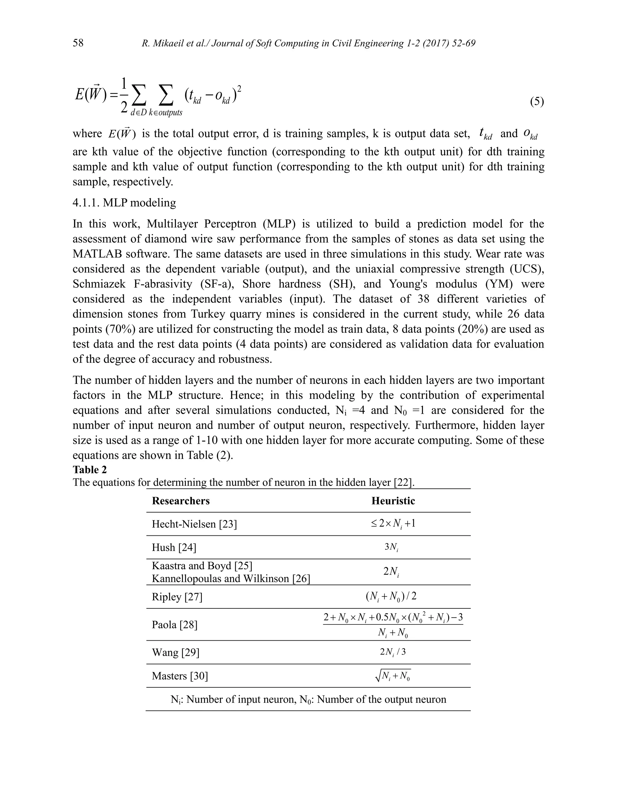 58 R. Mikaeil et al./ Journal of Soft Computing in Civil Engineering 1-2 (2017) 52-69
2
1
( ) ( )
2
kd kd
d D k outputs
E W t o
 
 
  (5)
where ( )
E W is the total output error, d is training samples, k is output data set, kd
t and kd
o
are kth value of the objective function (corresponding to the kth output unit) for dth training
sample and kth value of output function (corresponding to the kth output unit) for dth training
sample, respectively.
4.1.1. MLP modeling
In this work, Multilayer Perceptron (MLP) is utilized to build a prediction model for the
assessment of diamond wire saw performance from the samples of stones as data set using the
MATLAB software. The same datasets are used in three simulations in this study. Wear rate was
considered as the dependent variable (output), and the uniaxial compressive strength (UCS),
Schmiazek F-abrasivity (SF-a), Shore hardness (SH), and Young's modulus (YM) were
considered as the independent variables (input). The dataset of 38 different varieties of
dimension stones from Turkey quarry mines is considered in the current study, while 26 data
points (70%) are utilized for constructing the model as train data, 8 data points (20%) are used as
test data and the rest data points (4 data points) are considered as validation data for evaluation
of the degree of accuracy and robustness.
The number of hidden layers and the number of neurons in each hidden layers are two important
factors in the MLP structure. Hence; in this modeling by the contribution of experimental
equations and after several simulations conducted, Ni =4 and N0 =1 are considered for the
number of input neuron and number of output neuron, respectively. Furthermore, hidden layer
size is used as a range of 1-10 with one hidden layer for more accurate computing. Some of these
equations are shown in Table (2).
Table 2
The equations for determining the number of neuron in the hidden layer [22].
Researchers Heuristic
Hecht-Nielsen [23] 2 1
i
N
  
Hush [24] 3 i
N
Kaastra and Boyd [25]
Kannellopoulas and Wilkinson [26]
2 i
N
Ripley [27] 0
( ) / 2
i
N N

Paola [28]
2
0 0 0
0
2 0.5 ( ) 3
i i
i
N N N N N
N N
     

Wang [29] 2 / 3
i
N
Masters [30] 0
i
N N

Ni: Number of input neuron, N0: Number of the output neuron
 