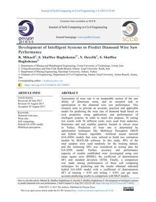 Journal of Soft Computing in Civil Engineering 1-2 (2017) 52-69
How to cite this article: Mikaeil R, Shaffiee Haghshenas S, Ozcelik Y, Shaffiee Haghshenas S. Development of intelligent systems
to predict diamond wire saw performance. J Soft Comput Civ Eng 2017;1(2):52–69. https://doi.org/10.22115/scce.2017.49092.
2588-2872/ © 2017 The Authors. Published by Pouyan Press.
This is an open access article under the CC BY license (http://creativecommons.org/licenses/by/4.0/).
Contents lists available at SCCE
Journal of Soft Computing in Civil Engineering
Journal homepage: www.jsoftcivil.com
Development of Intelligent Systems to Predict Diamond Wire Saw
Performance
R. Mikaeil1
, S. Shaffiee Haghshenas2*
, Y. Ozcelik3
, S. Shaffiee
Haghshenas4
1. Department of Mining and Metallurgical Engineering, Urmia University of Technology, Urmia, Iran
2. Young Researchers and Elite Club, Rasht Branch, Islamic Azad University, Rasht, Iran
3. Department of Mining Engineering, Hacettepe University, Ankara, Turkey
4. Graduate of Civil Engineering, Department of Civil Engineering, Islamic Azad University, Astara Branch, Astara,
Iran
Corresponding author: s.shaffiee@yahoo.com
https://doi.org/10.22115/SCCE.2017.49092
ARTICLE INFO ABSTRACT
Article history:
Received: 06 July 2017
Revised: 03 August 2017
Accepted: 03 August 2017
Assessment of wear rate is an inseparable section of the saw
ability of dimension stone, and an essential task to
optimization in the diamond wire saw performance. This
research aims to provide an accurate, practical and applicable
model for predicting the wear rate of diamond bead based on
rock properties using applications and performances of
intelligent systems. In order to reach this purpose, 38 cutting
test results with 38 different rocks were used from andesites,
limestones and real marbles quarries located in eleven areas
in Turkey. Prediction of wear rate is determined by
optimization techniques like Multilayer Perceptron (MLP)
and hybrid Genetic algorithm –Artificial neural network
(GA-ANN) models that were utilized to build two estimation
models by MATLAB software. In this study, 80% of the
total samples were used randomly for the training dataset,
and the remaining 20% was considered as testing data for
GA-ANN model. Further, accuracy and performance
capacity of models established were investigated using root
mean square error (RMSE), the coefficient of determination
(R2
) and standard deviation (STD). Finally, a comparison
was made among performances of these soft computing
techniques for predicting and the results obtained indicated
hybrid GA-ANN model with a coefficient of determination
(R2
) of training = 0.95 and testing = 0.991 can get more
accurate predicting results in comparison with MLP models.
Keywords:
Diamond wire saw;
Wear rate;
Soft computing;
Hybrid GA-ANN model;
Multilayer perceptron.
 
