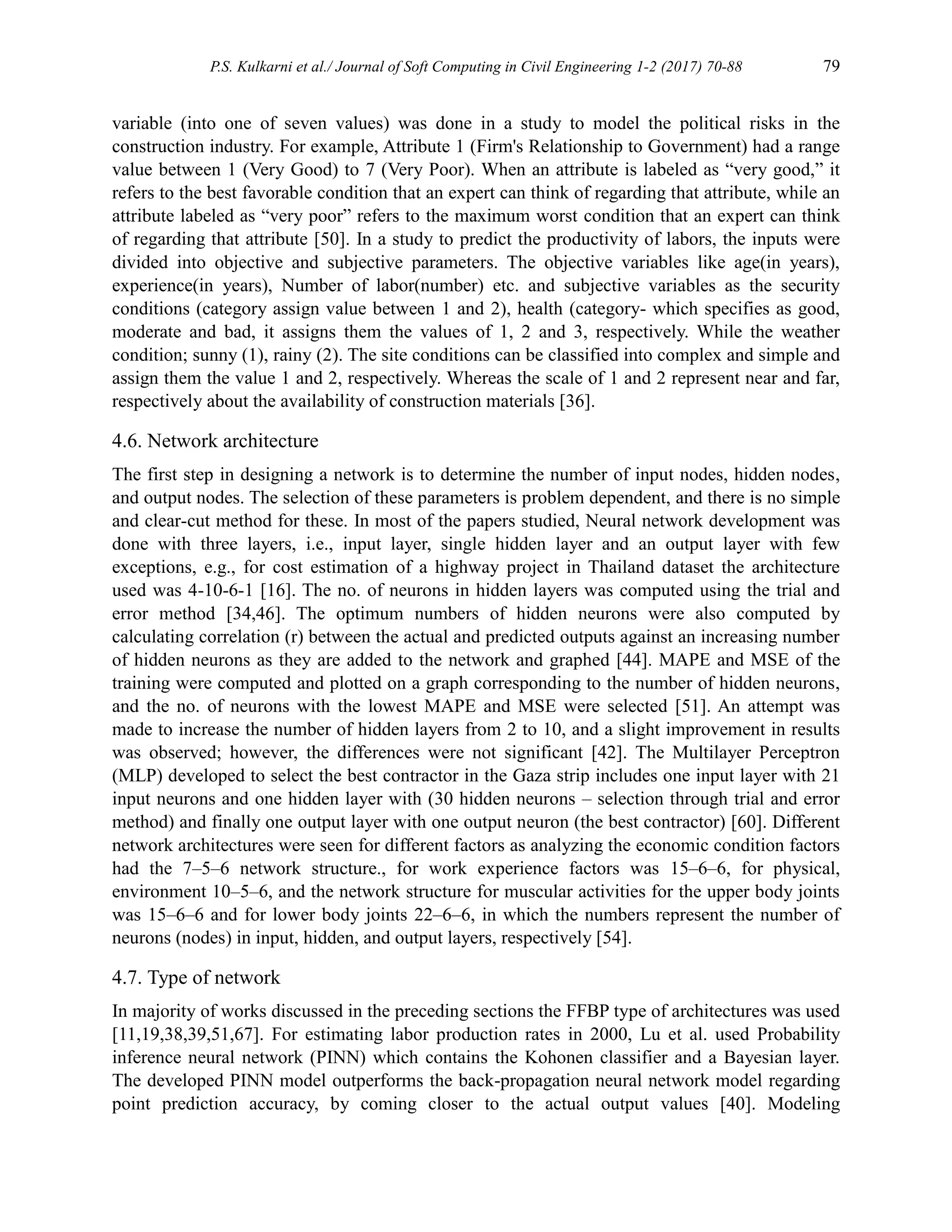 P.S. Kulkarni et al./ Journal of Soft Computing in Civil Engineering 1-2 (2017) 70-88 79
variable (into one of seven values) was done in a study to model the political risks in the
construction industry. For example, Attribute 1 (Firm's Relationship to Government) had a range
value between 1 (Very Good) to 7 (Very Poor). When an attribute is labeled as “very good,” it
refers to the best favorable condition that an expert can think of regarding that attribute, while an
attribute labeled as “very poor” refers to the maximum worst condition that an expert can think
of regarding that attribute [50]. In a study to predict the productivity of labors, the inputs were
divided into objective and subjective parameters. The objective variables like age(in years),
experience(in years), Number of labor(number) etc. and subjective variables as the security
conditions (category assign value between 1 and 2), health (category- which specifies as good,
moderate and bad, it assigns them the values of 1, 2 and 3, respectively. While the weather
condition; sunny (1), rainy (2). The site conditions can be classified into complex and simple and
assign them the value 1 and 2, respectively. Whereas the scale of 1 and 2 represent near and far,
respectively about the availability of construction materials [36].
4.6. Network architecture
The first step in designing a network is to determine the number of input nodes, hidden nodes,
and output nodes. The selection of these parameters is problem dependent, and there is no simple
and clear-cut method for these. In most of the papers studied, Neural network development was
done with three layers, i.e., input layer, single hidden layer and an output layer with few
exceptions, e.g., for cost estimation of a highway project in Thailand dataset the architecture
used was 4-10-6-1 [16]. The no. of neurons in hidden layers was computed using the trial and
error method [34,46]. The optimum numbers of hidden neurons were also computed by
calculating correlation (r) between the actual and predicted outputs against an increasing number
of hidden neurons as they are added to the network and graphed [44]. MAPE and MSE of the
training were computed and plotted on a graph corresponding to the number of hidden neurons,
and the no. of neurons with the lowest MAPE and MSE were selected [51]. An attempt was
made to increase the number of hidden layers from 2 to 10, and a slight improvement in results
was observed; however, the differences were not significant [42]. The Multilayer Perceptron
(MLP) developed to select the best contractor in the Gaza strip includes one input layer with 21
input neurons and one hidden layer with (30 hidden neurons – selection through trial and error
method) and finally one output layer with one output neuron (the best contractor) [60]. Different
network architectures were seen for different factors as analyzing the economic condition factors
had the 7–5–6 network structure., for work experience factors was 15–6–6, for physical,
environment 10–5–6, and the network structure for muscular activities for the upper body joints
was 15–6–6 and for lower body joints 22–6–6, in which the numbers represent the number of
neurons (nodes) in input, hidden, and output layers, respectively [54].
4.7. Type of network
In majority of works discussed in the preceding sections the FFBP type of architectures was used
[11,19,38,39,51,67]. For estimating labor production rates in 2000, Lu et al. used Probability
inference neural network (PINN) which contains the Kohonen classifier and a Bayesian layer.
The developed PINN model outperforms the back-propagation neural network model regarding
point prediction accuracy, by coming closer to the actual output values [40]. Modeling
 