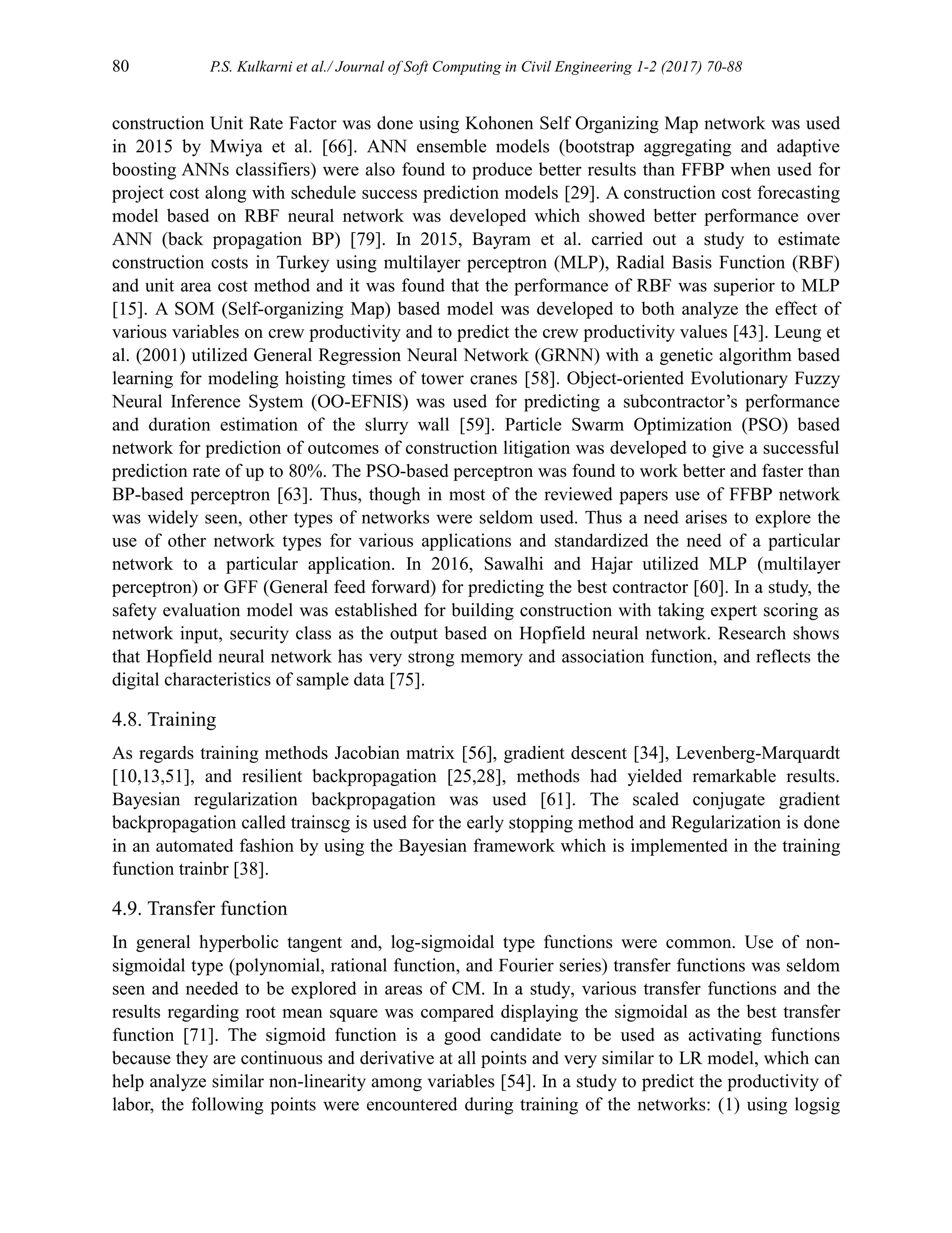 80 P.S. Kulkarni et al./ Journal of Soft Computing in Civil Engineering 1-2 (2017) 70-88
construction Unit Rate Factor was done using Kohonen Self Organizing Map network was used
in 2015 by Mwiya et al. [66]. ANN ensemble models (bootstrap aggregating and adaptive
boosting ANNs classifiers) were also found to produce better results than FFBP when used for
project cost along with schedule success prediction models [29]. A construction cost forecasting
model based on RBF neural network was developed which showed better performance over
ANN (back propagation BP) [79]. In 2015, Bayram et al. carried out a study to estimate
construction costs in Turkey using multilayer perceptron (MLP), Radial Basis Function (RBF)
and unit area cost method and it was found that the performance of RBF was superior to MLP
[15]. A SOM (Self-organizing Map) based model was developed to both analyze the effect of
various variables on crew productivity and to predict the crew productivity values [43]. Leung et
al. (2001) utilized General Regression Neural Network (GRNN) with a genetic algorithm based
learning for modeling hoisting times of tower cranes [58]. Object-oriented Evolutionary Fuzzy
Neural Inference System (OO-EFNIS) was used for predicting a subcontractor’s performance
and duration estimation of the slurry wall [59]. Particle Swarm Optimization (PSO) based
network for prediction of outcomes of construction litigation was developed to give a successful
prediction rate of up to 80%. The PSO-based perceptron was found to work better and faster than
BP-based perceptron [63]. Thus, though in most of the reviewed papers use of FFBP network
was widely seen, other types of networks were seldom used. Thus a need arises to explore the
use of other network types for various applications and standardized the need of a particular
network to a particular application. In 2016, Sawalhi and Hajar utilized MLP (multilayer
perceptron) or GFF (General feed forward) for predicting the best contractor [60]. In a study, the
safety evaluation model was established for building construction with taking expert scoring as
network input, security class as the output based on Hopfield neural network. Research shows
that Hopfield neural network has very strong memory and association function, and reflects the
digital characteristics of sample data [75].
4.8. Training
As regards training methods Jacobian matrix [56], gradient descent [34], Levenberg-Marquardt
[10,13,51], and resilient backpropagation [25,28], methods had yielded remarkable results.
Bayesian regularization backpropagation was used [61]. The scaled conjugate gradient
backpropagation called trainscg is used for the early stopping method and Regularization is done
in an automated fashion by using the Bayesian framework which is implemented in the training
function trainbr [38].
4.9. Transfer function
In general hyperbolic tangent and, log-sigmoidal type functions were common. Use of non-
sigmoidal type (polynomial, rational function, and Fourier series) transfer functions was seldom
seen and needed to be explored in areas of CM. In a study, various transfer functions and the
results regarding root mean square was compared displaying the sigmoidal as the best transfer
function [71]. The sigmoid function is a good candidate to be used as activating functions
because they are continuous and derivative at all points and very similar to LR model, which can
help analyze similar non-linearity among variables [54]. In a study to predict the productivity of
labor, the following points were encountered during training of the networks: (1) using logsig
 