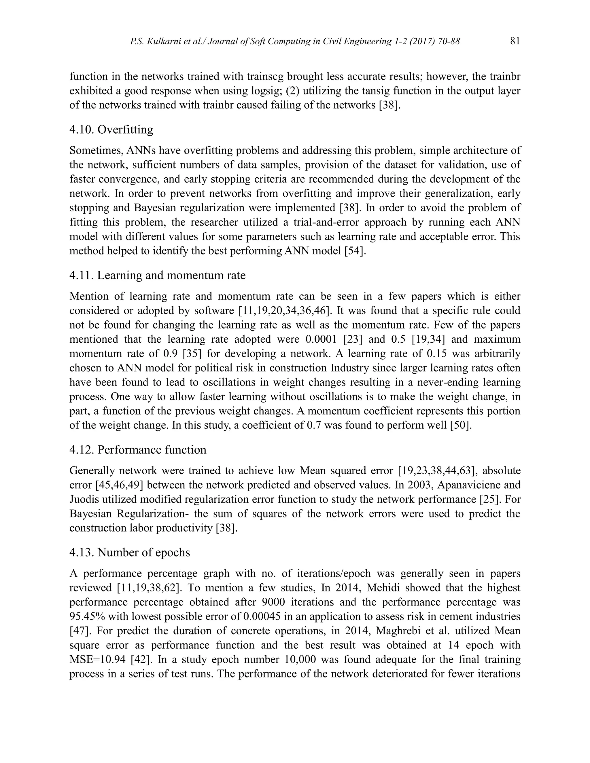 P.S. Kulkarni et al./ Journal of Soft Computing in Civil Engineering 1-2 (2017) 70-88 81
function in the networks trained with trainscg brought less accurate results; however, the trainbr
exhibited a good response when using logsig; (2) utilizing the tansig function in the output layer
of the networks trained with trainbr caused failing of the networks [38].
4.10. Overfitting
Sometimes, ANNs have overfitting problems and addressing this problem, simple architecture of
the network, sufficient numbers of data samples, provision of the dataset for validation, use of
faster convergence, and early stopping criteria are recommended during the development of the
network. In order to prevent networks from overfitting and improve their generalization, early
stopping and Bayesian regularization were implemented [38]. In order to avoid the problem of
fitting this problem, the researcher utilized a trial-and-error approach by running each ANN
model with different values for some parameters such as learning rate and acceptable error. This
method helped to identify the best performing ANN model [54].
4.11. Learning and momentum rate
Mention of learning rate and momentum rate can be seen in a few papers which is either
considered or adopted by software [11,19,20,34,36,46]. It was found that a specific rule could
not be found for changing the learning rate as well as the momentum rate. Few of the papers
mentioned that the learning rate adopted were 0.0001 [23] and 0.5 [19,34] and maximum
momentum rate of 0.9 [35] for developing a network. A learning rate of 0.15 was arbitrarily
chosen to ANN model for political risk in construction Industry since larger learning rates often
have been found to lead to oscillations in weight changes resulting in a never-ending learning
process. One way to allow faster learning without oscillations is to make the weight change, in
part, a function of the previous weight changes. A momentum coefficient represents this portion
of the weight change. In this study, a coefficient of 0.7 was found to perform well [50].
4.12. Performance function
Generally network were trained to achieve low Mean squared error [19,23,38,44,63], absolute
error [45,46,49] between the network predicted and observed values. In 2003, Apanaviciene and
Juodis utilized modified regularization error function to study the network performance [25]. For
Bayesian Regularization- the sum of squares of the network errors were used to predict the
construction labor productivity [38].
4.13. Number of epochs
A performance percentage graph with no. of iterations/epoch was generally seen in papers
reviewed [11,19,38,62]. To mention a few studies, In 2014, Mehidi showed that the highest
performance percentage obtained after 9000 iterations and the performance percentage was
95.45% with lowest possible error of 0.00045 in an application to assess risk in cement industries
[47]. For predict the duration of concrete operations, in 2014, Maghrebi et al. utilized Mean
square error as performance function and the best result was obtained at 14 epoch with
MSE=10.94 [42]. In a study epoch number 10,000 was found adequate for the final training
process in a series of test runs. The performance of the network deteriorated for fewer iterations
 