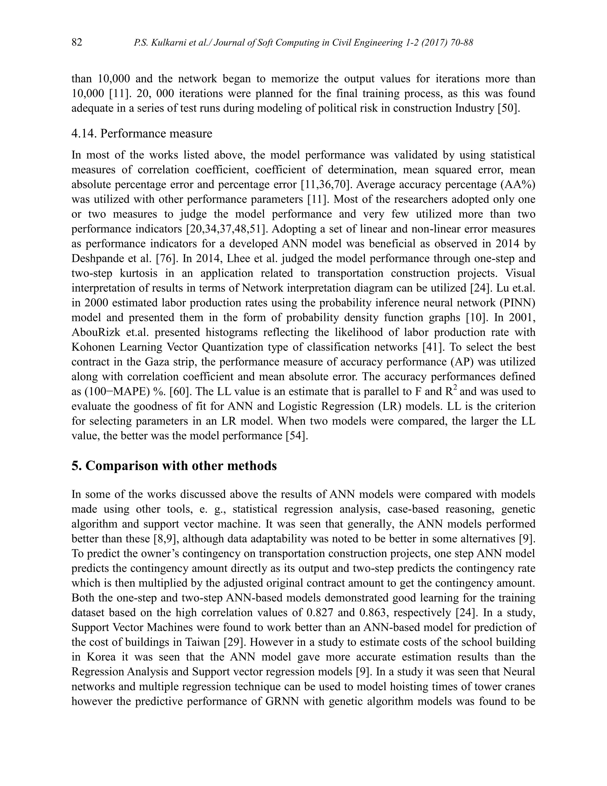 82 P.S. Kulkarni et al./ Journal of Soft Computing in Civil Engineering 1-2 (2017) 70-88
than 10,000 and the network began to memorize the output values for iterations more than
10,000 [11]. 20, 000 iterations were planned for the final training process, as this was found
adequate in a series of test runs during modeling of political risk in construction Industry [50].
4.14. Performance measure
In most of the works listed above, the model performance was validated by using statistical
measures of correlation coefficient, coefficient of determination, mean squared error, mean
absolute percentage error and percentage error [11,36,70]. Average accuracy percentage (AA%)
was utilized with other performance parameters [11]. Most of the researchers adopted only one
or two measures to judge the model performance and very few utilized more than two
performance indicators [20,34,37,48,51]. Adopting a set of linear and non-linear error measures
as performance indicators for a developed ANN model was beneficial as observed in 2014 by
Deshpande et al. [76]. In 2014, Lhee et al. judged the model performance through one-step and
two-step kurtosis in an application related to transportation construction projects. Visual
interpretation of results in terms of Network interpretation diagram can be utilized [24]. Lu et.al.
in 2000 estimated labor production rates using the probability inference neural network (PINN)
model and presented them in the form of probability density function graphs [10]. In 2001,
AbouRizk et.al. presented histograms reflecting the likelihood of labor production rate with
Kohonen Learning Vector Quantization type of classification networks [41]. To select the best
contract in the Gaza strip, the performance measure of accuracy performance (AP) was utilized
along with correlation coefficient and mean absolute error. The accuracy performances defined
as (100−MAPE) %. [60]. The LL value is an estimate that is parallel to F and R2
and was used to
evaluate the goodness of fit for ANN and Logistic Regression (LR) models. LL is the criterion
for selecting parameters in an LR model. When two models were compared, the larger the LL
value, the better was the model performance [54].
5. Comparison with other methods
In some of the works discussed above the results of ANN models were compared with models
made using other tools, e. g., statistical regression analysis, case-based reasoning, genetic
algorithm and support vector machine. It was seen that generally, the ANN models performed
better than these [8,9], although data adaptability was noted to be better in some alternatives [9].
To predict the owner’s contingency on transportation construction projects, one step ANN model
predicts the contingency amount directly as its output and two-step predicts the contingency rate
which is then multiplied by the adjusted original contract amount to get the contingency amount.
Both the one-step and two-step ANN-based models demonstrated good learning for the training
dataset based on the high correlation values of 0.827 and 0.863, respectively [24]. In a study,
Support Vector Machines were found to work better than an ANN-based model for prediction of
the cost of buildings in Taiwan [29]. However in a study to estimate costs of the school building
in Korea it was seen that the ANN model gave more accurate estimation results than the
Regression Analysis and Support vector regression models [9]. In a study it was seen that Neural
networks and multiple regression technique can be used to model hoisting times of tower cranes
however the predictive performance of GRNN with genetic algorithm models was found to be
 