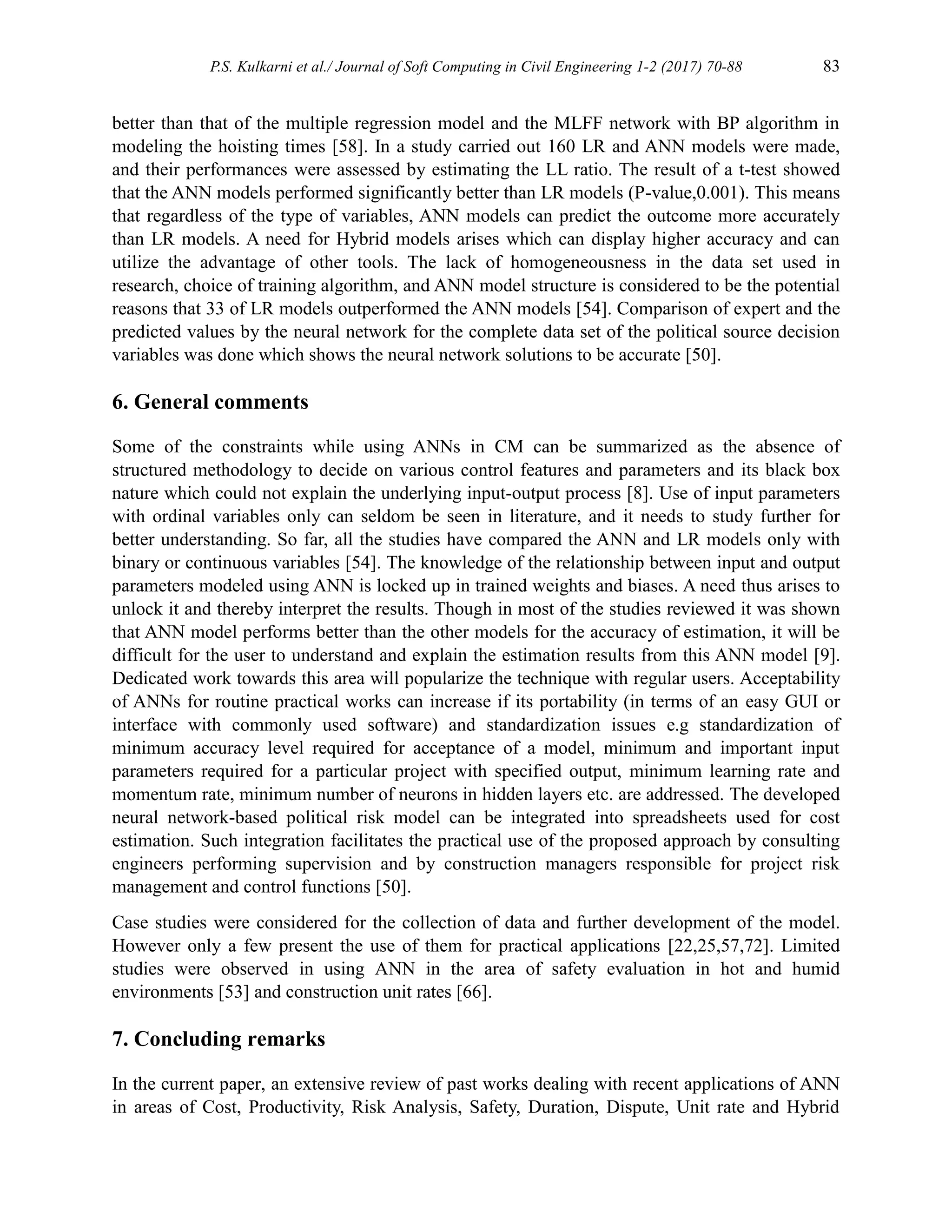 P.S. Kulkarni et al./ Journal of Soft Computing in Civil Engineering 1-2 (2017) 70-88 83
better than that of the multiple regression model and the MLFF network with BP algorithm in
modeling the hoisting times [58]. In a study carried out 160 LR and ANN models were made,
and their performances were assessed by estimating the LL ratio. The result of a t-test showed
that the ANN models performed significantly better than LR models (P-value,0.001). This means
that regardless of the type of variables, ANN models can predict the outcome more accurately
than LR models. A need for Hybrid models arises which can display higher accuracy and can
utilize the advantage of other tools. The lack of homogeneousness in the data set used in
research, choice of training algorithm, and ANN model structure is considered to be the potential
reasons that 33 of LR models outperformed the ANN models [54]. Comparison of expert and the
predicted values by the neural network for the complete data set of the political source decision
variables was done which shows the neural network solutions to be accurate [50].
6. General comments
Some of the constraints while using ANNs in CM can be summarized as the absence of
structured methodology to decide on various control features and parameters and its black box
nature which could not explain the underlying input-output process [8]. Use of input parameters
with ordinal variables only can seldom be seen in literature, and it needs to study further for
better understanding. So far, all the studies have compared the ANN and LR models only with
binary or continuous variables [54]. The knowledge of the relationship between input and output
parameters modeled using ANN is locked up in trained weights and biases. A need thus arises to
unlock it and thereby interpret the results. Though in most of the studies reviewed it was shown
that ANN model performs better than the other models for the accuracy of estimation, it will be
difficult for the user to understand and explain the estimation results from this ANN model [9].
Dedicated work towards this area will popularize the technique with regular users. Acceptability
of ANNs for routine practical works can increase if its portability (in terms of an easy GUI or
interface with commonly used software) and standardization issues e.g standardization of
minimum accuracy level required for acceptance of a model, minimum and important input
parameters required for a particular project with specified output, minimum learning rate and
momentum rate, minimum number of neurons in hidden layers etc. are addressed. The developed
neural network-based political risk model can be integrated into spreadsheets used for cost
estimation. Such integration facilitates the practical use of the proposed approach by consulting
engineers performing supervision and by construction managers responsible for project risk
management and control functions [50].
Case studies were considered for the collection of data and further development of the model.
However only a few present the use of them for practical applications [22,25,57,72]. Limited
studies were observed in using ANN in the area of safety evaluation in hot and humid
environments [53] and construction unit rates [66].
7. Concluding remarks
In the current paper, an extensive review of past works dealing with recent applications of ANN
in areas of Cost, Productivity, Risk Analysis, Safety, Duration, Dispute, Unit rate and Hybrid
 