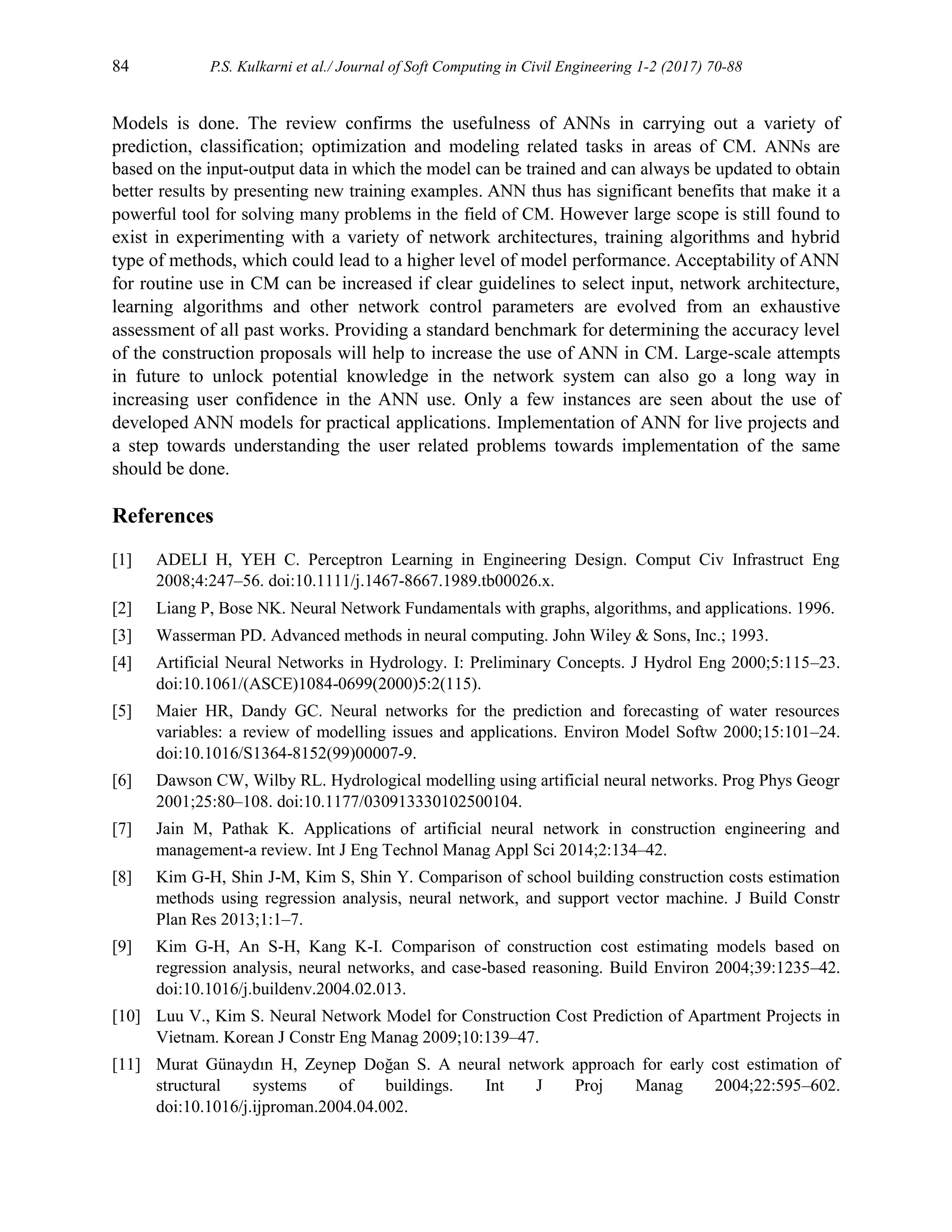 84 P.S. Kulkarni et al./ Journal of Soft Computing in Civil Engineering 1-2 (2017) 70-88
Models is done. The review confirms the usefulness of ANNs in carrying out a variety of
prediction, classification; optimization and modeling related tasks in areas of CM. ANNs are
based on the input-output data in which the model can be trained and can always be updated to obtain
better results by presenting new training examples. ANN thus has significant benefits that make it a
powerful tool for solving many problems in the field of CM. However large scope is still found to
exist in experimenting with a variety of network architectures, training algorithms and hybrid
type of methods, which could lead to a higher level of model performance. Acceptability of ANN
for routine use in CM can be increased if clear guidelines to select input, network architecture,
learning algorithms and other network control parameters are evolved from an exhaustive
assessment of all past works. Providing a standard benchmark for determining the accuracy level
of the construction proposals will help to increase the use of ANN in CM. Large-scale attempts
in future to unlock potential knowledge in the network system can also go a long way in
increasing user confidence in the ANN use. Only a few instances are seen about the use of
developed ANN models for practical applications. Implementation of ANN for live projects and
a step towards understanding the user related problems towards implementation of the same
should be done.
References
[1] ADELI H, YEH C. Perceptron Learning in Engineering Design. Comput Civ Infrastruct Eng
2008;4:247–56. doi:10.1111/j.1467-8667.1989.tb00026.x.
[2] Liang P, Bose NK. Neural Network Fundamentals with graphs, algorithms, and applications. 1996.
[3] Wasserman PD. Advanced methods in neural computing. John Wiley & Sons, Inc.; 1993.
[4] Artificial Neural Networks in Hydrology. I: Preliminary Concepts. J Hydrol Eng 2000;5:115–23.
doi:10.1061/(ASCE)1084-0699(2000)5:2(115).
[5] Maier HR, Dandy GC. Neural networks for the prediction and forecasting of water resources
variables: a review of modelling issues and applications. Environ Model Softw 2000;15:101–24.
doi:10.1016/S1364-8152(99)00007-9.
[6] Dawson CW, Wilby RL. Hydrological modelling using artificial neural networks. Prog Phys Geogr
2001;25:80–108. doi:10.1177/030913330102500104.
[7] Jain M, Pathak K. Applications of artificial neural network in construction engineering and
management-a review. Int J Eng Technol Manag Appl Sci 2014;2:134–42.
[8] Kim G-H, Shin J-M, Kim S, Shin Y. Comparison of school building construction costs estimation
methods using regression analysis, neural network, and support vector machine. J Build Constr
Plan Res 2013;1:1–7.
[9] Kim G-H, An S-H, Kang K-I. Comparison of construction cost estimating models based on
regression analysis, neural networks, and case-based reasoning. Build Environ 2004;39:1235–42.
doi:10.1016/j.buildenv.2004.02.013.
[10] Luu V., Kim S. Neural Network Model for Construction Cost Prediction of Apartment Projects in
Vietnam. Korean J Constr Eng Manag 2009;10:139–47.
[11] Murat Günaydın H, Zeynep Doğan S. A neural network approach for early cost estimation of
structural systems of buildings. Int J Proj Manag 2004;22:595–602.
doi:10.1016/j.ijproman.2004.04.002.
 