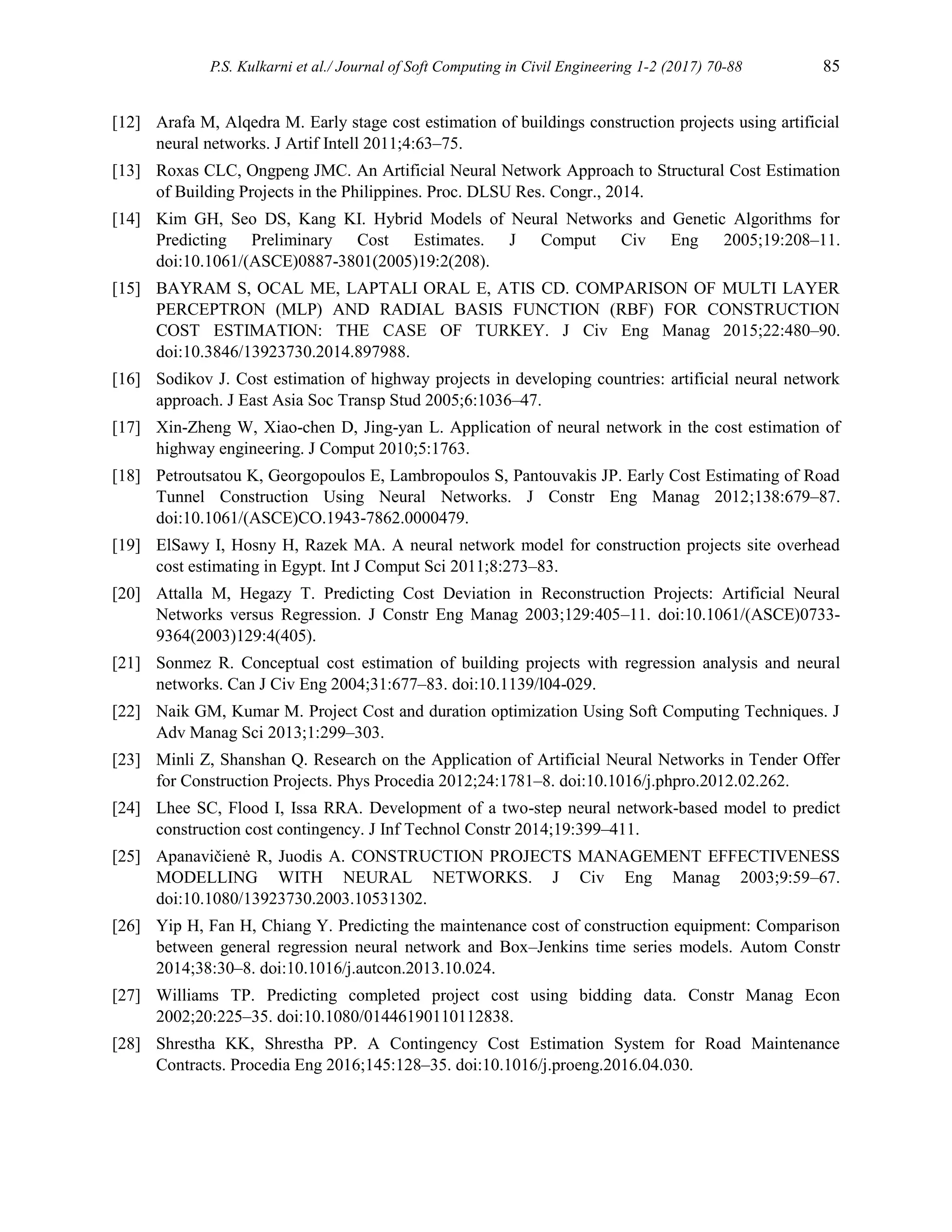 P.S. Kulkarni et al./ Journal of Soft Computing in Civil Engineering 1-2 (2017) 70-88 85
[12] Arafa M, Alqedra M. Early stage cost estimation of buildings construction projects using artificial
neural networks. J Artif Intell 2011;4:63–75.
[13] Roxas CLC, Ongpeng JMC. An Artificial Neural Network Approach to Structural Cost Estimation
of Building Projects in the Philippines. Proc. DLSU Res. Congr., 2014.
[14] Kim GH, Seo DS, Kang KI. Hybrid Models of Neural Networks and Genetic Algorithms for
Predicting Preliminary Cost Estimates. J Comput Civ Eng 2005;19:208–11.
doi:10.1061/(ASCE)0887-3801(2005)19:2(208).
[15] BAYRAM S, OCAL ME, LAPTALI ORAL E, ATIS CD. COMPARISON OF MULTI LAYER
PERCEPTRON (MLP) AND RADIAL BASIS FUNCTION (RBF) FOR CONSTRUCTION
COST ESTIMATION: THE CASE OF TURKEY. J Civ Eng Manag 2015;22:480–90.
doi:10.3846/13923730.2014.897988.
[16] Sodikov J. Cost estimation of highway projects in developing countries: artificial neural network
approach. J East Asia Soc Transp Stud 2005;6:1036–47.
[17] Xin-Zheng W, Xiao-chen D, Jing-yan L. Application of neural network in the cost estimation of
highway engineering. J Comput 2010;5:1763.
[18] Petroutsatou K, Georgopoulos E, Lambropoulos S, Pantouvakis JP. Early Cost Estimating of Road
Tunnel Construction Using Neural Networks. J Constr Eng Manag 2012;138:679–87.
doi:10.1061/(ASCE)CO.1943-7862.0000479.
[19] ElSawy I, Hosny H, Razek MA. A neural network model for construction projects site overhead
cost estimating in Egypt. Int J Comput Sci 2011;8:273–83.
[20] Attalla M, Hegazy T. Predicting Cost Deviation in Reconstruction Projects: Artificial Neural
Networks versus Regression. J Constr Eng Manag 2003;129:405–11. doi:10.1061/(ASCE)0733-
9364(2003)129:4(405).
[21] Sonmez R. Conceptual cost estimation of building projects with regression analysis and neural
networks. Can J Civ Eng 2004;31:677–83. doi:10.1139/l04-029.
[22] Naik GM, Kumar M. Project Cost and duration optimization Using Soft Computing Techniques. J
Adv Manag Sci 2013;1:299–303.
[23] Minli Z, Shanshan Q. Research on the Application of Artificial Neural Networks in Tender Offer
for Construction Projects. Phys Procedia 2012;24:1781–8. doi:10.1016/j.phpro.2012.02.262.
[24] Lhee SC, Flood I, Issa RRA. Development of a two-step neural network-based model to predict
construction cost contingency. J Inf Technol Constr 2014;19:399–411.
[25] Apanavičienė R, Juodis A. CONSTRUCTION PROJECTS MANAGEMENT EFFECTIVENESS
MODELLING WITH NEURAL NETWORKS. J Civ Eng Manag 2003;9:59–67.
doi:10.1080/13923730.2003.10531302.
[26] Yip H, Fan H, Chiang Y. Predicting the maintenance cost of construction equipment: Comparison
between general regression neural network and Box–Jenkins time series models. Autom Constr
2014;38:30–8. doi:10.1016/j.autcon.2013.10.024.
[27] Williams TP. Predicting completed project cost using bidding data. Constr Manag Econ
2002;20:225–35. doi:10.1080/01446190110112838.
[28] Shrestha KK, Shrestha PP. A Contingency Cost Estimation System for Road Maintenance
Contracts. Procedia Eng 2016;145:128–35. doi:10.1016/j.proeng.2016.04.030.
 