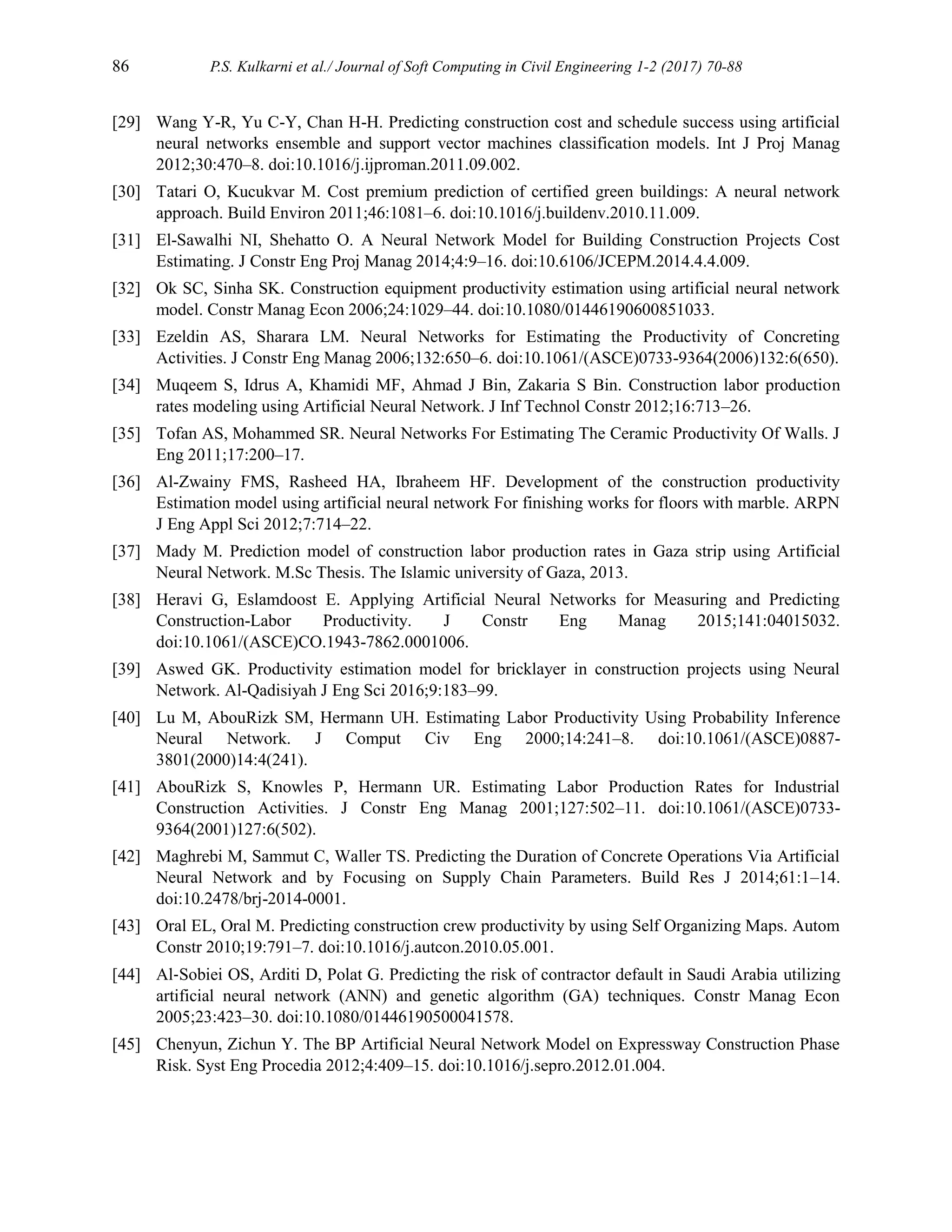 86 P.S. Kulkarni et al./ Journal of Soft Computing in Civil Engineering 1-2 (2017) 70-88
[29] Wang Y-R, Yu C-Y, Chan H-H. Predicting construction cost and schedule success using artificial
neural networks ensemble and support vector machines classification models. Int J Proj Manag
2012;30:470–8. doi:10.1016/j.ijproman.2011.09.002.
[30] Tatari O, Kucukvar M. Cost premium prediction of certified green buildings: A neural network
approach. Build Environ 2011;46:1081–6. doi:10.1016/j.buildenv.2010.11.009.
[31] El-Sawalhi NI, Shehatto O. A Neural Network Model for Building Construction Projects Cost
Estimating. J Constr Eng Proj Manag 2014;4:9–16. doi:10.6106/JCEPM.2014.4.4.009.
[32] Ok SC, Sinha SK. Construction equipment productivity estimation using artificial neural network
model. Constr Manag Econ 2006;24:1029–44. doi:10.1080/01446190600851033.
[33] Ezeldin AS, Sharara LM. Neural Networks for Estimating the Productivity of Concreting
Activities. J Constr Eng Manag 2006;132:650–6. doi:10.1061/(ASCE)0733-9364(2006)132:6(650).
[34] Muqeem S, Idrus A, Khamidi MF, Ahmad J Bin, Zakaria S Bin. Construction labor production
rates modeling using Artificial Neural Network. J Inf Technol Constr 2012;16:713–26.
[35] Tofan AS, Mohammed SR. Neural Networks For Estimating The Ceramic Productivity Of Walls. J
Eng 2011;17:200–17.
[36] Al-Zwainy FMS, Rasheed HA, Ibraheem HF. Development of the construction productivity
Estimation model using artificial neural network For finishing works for floors with marble. ARPN
J Eng Appl Sci 2012;7:714–22.
[37] Mady M. Prediction model of construction labor production rates in Gaza strip using Artificial
Neural Network. M.Sc Thesis. The Islamic university of Gaza, 2013.
[38] Heravi G, Eslamdoost E. Applying Artificial Neural Networks for Measuring and Predicting
Construction-Labor Productivity. J Constr Eng Manag 2015;141:04015032.
doi:10.1061/(ASCE)CO.1943-7862.0001006.
[39] Aswed GK. Productivity estimation model for bricklayer in construction projects using Neural
Network. Al-Qadisiyah J Eng Sci 2016;9:183–99.
[40] Lu M, AbouRizk SM, Hermann UH. Estimating Labor Productivity Using Probability Inference
Neural Network. J Comput Civ Eng 2000;14:241–8. doi:10.1061/(ASCE)0887-
3801(2000)14:4(241).
[41] AbouRizk S, Knowles P, Hermann UR. Estimating Labor Production Rates for Industrial
Construction Activities. J Constr Eng Manag 2001;127:502–11. doi:10.1061/(ASCE)0733-
9364(2001)127:6(502).
[42] Maghrebi M, Sammut C, Waller TS. Predicting the Duration of Concrete Operations Via Artificial
Neural Network and by Focusing on Supply Chain Parameters. Build Res J 2014;61:1–14.
doi:10.2478/brj-2014-0001.
[43] Oral EL, Oral M. Predicting construction crew productivity by using Self Organizing Maps. Autom
Constr 2010;19:791–7. doi:10.1016/j.autcon.2010.05.001.
[44] Al‐Sobiei OS, Arditi D, Polat G. Predicting the risk of contractor default in Saudi Arabia utilizing
artificial neural network (ANN) and genetic algorithm (GA) techniques. Constr Manag Econ
2005;23:423–30. doi:10.1080/01446190500041578.
[45] Chenyun, Zichun Y. The BP Artificial Neural Network Model on Expressway Construction Phase
Risk. Syst Eng Procedia 2012;4:409–15. doi:10.1016/j.sepro.2012.01.004.
 