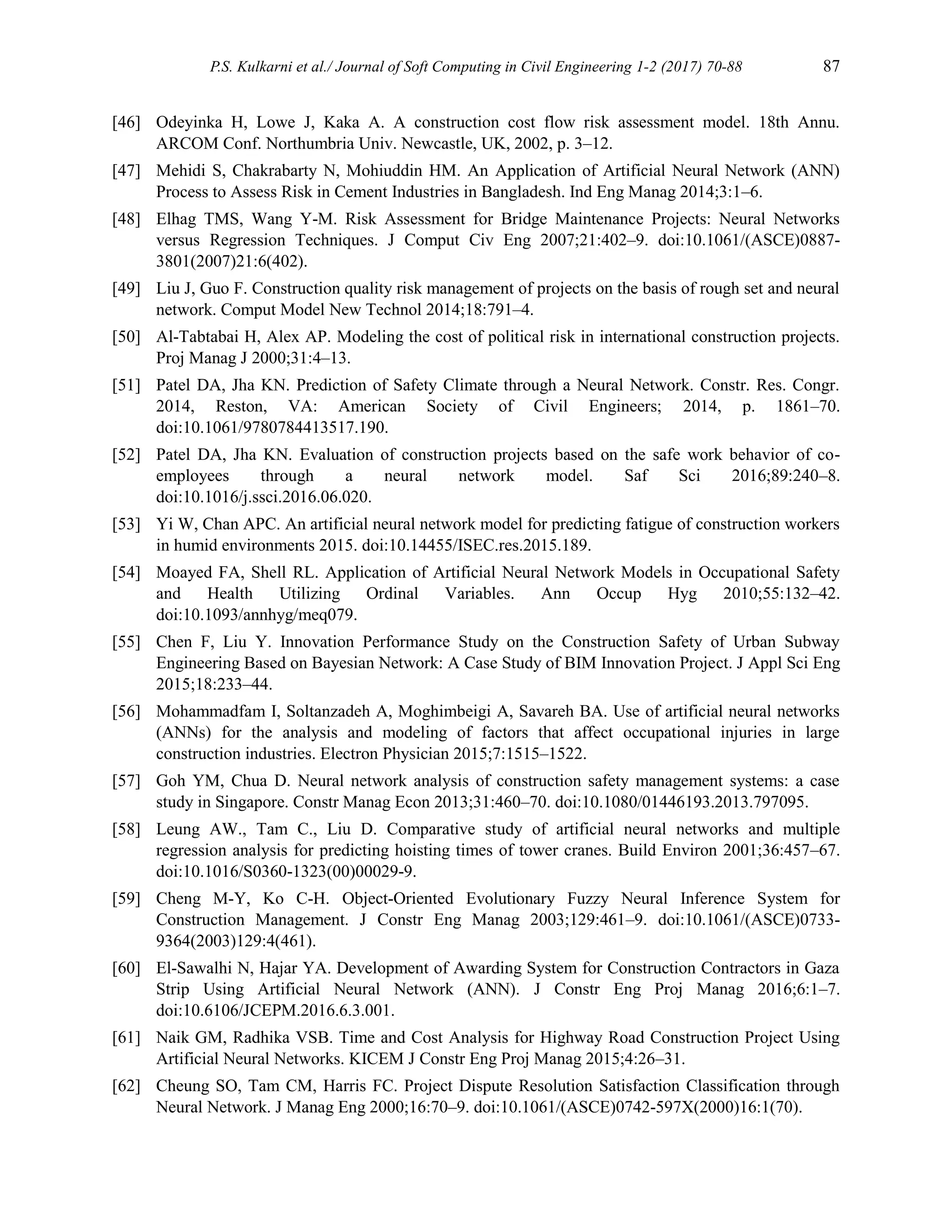 P.S. Kulkarni et al./ Journal of Soft Computing in Civil Engineering 1-2 (2017) 70-88 87
[46] Odeyinka H, Lowe J, Kaka A. A construction cost flow risk assessment model. 18th Annu.
ARCOM Conf. Northumbria Univ. Newcastle, UK, 2002, p. 3–12.
[47] Mehidi S, Chakrabarty N, Mohiuddin HM. An Application of Artificial Neural Network (ANN)
Process to Assess Risk in Cement Industries in Bangladesh. Ind Eng Manag 2014;3:1–6.
[48] Elhag TMS, Wang Y-M. Risk Assessment for Bridge Maintenance Projects: Neural Networks
versus Regression Techniques. J Comput Civ Eng 2007;21:402–9. doi:10.1061/(ASCE)0887-
3801(2007)21:6(402).
[49] Liu J, Guo F. Construction quality risk management of projects on the basis of rough set and neural
network. Comput Model New Technol 2014;18:791–4.
[50] Al-Tabtabai H, Alex AP. Modeling the cost of political risk in international construction projects.
Proj Manag J 2000;31:4–13.
[51] Patel DA, Jha KN. Prediction of Safety Climate through a Neural Network. Constr. Res. Congr.
2014, Reston, VA: American Society of Civil Engineers; 2014, p. 1861–70.
doi:10.1061/9780784413517.190.
[52] Patel DA, Jha KN. Evaluation of construction projects based on the safe work behavior of co-
employees through a neural network model. Saf Sci 2016;89:240–8.
doi:10.1016/j.ssci.2016.06.020.
[53] Yi W, Chan APC. An artificial neural network model for predicting fatigue of construction workers
in humid environments 2015. doi:10.14455/ISEC.res.2015.189.
[54] Moayed FA, Shell RL. Application of Artificial Neural Network Models in Occupational Safety
and Health Utilizing Ordinal Variables. Ann Occup Hyg 2010;55:132–42.
doi:10.1093/annhyg/meq079.
[55] Chen F, Liu Y. Innovation Performance Study on the Construction Safety of Urban Subway
Engineering Based on Bayesian Network: A Case Study of BIM Innovation Project. J Appl Sci Eng
2015;18:233–44.
[56] Mohammadfam I, Soltanzadeh A, Moghimbeigi A, Savareh BA. Use of artificial neural networks
(ANNs) for the analysis and modeling of factors that affect occupational injuries in large
construction industries. Electron Physician 2015;7:1515–1522.
[57] Goh YM, Chua D. Neural network analysis of construction safety management systems: a case
study in Singapore. Constr Manag Econ 2013;31:460–70. doi:10.1080/01446193.2013.797095.
[58] Leung AW., Tam C., Liu D. Comparative study of artificial neural networks and multiple
regression analysis for predicting hoisting times of tower cranes. Build Environ 2001;36:457–67.
doi:10.1016/S0360-1323(00)00029-9.
[59] Cheng M-Y, Ko C-H. Object-Oriented Evolutionary Fuzzy Neural Inference System for
Construction Management. J Constr Eng Manag 2003;129:461–9. doi:10.1061/(ASCE)0733-
9364(2003)129:4(461).
[60] El-Sawalhi N, Hajar YA. Development of Awarding System for Construction Contractors in Gaza
Strip Using Artificial Neural Network (ANN). J Constr Eng Proj Manag 2016;6:1–7.
doi:10.6106/JCEPM.2016.6.3.001.
[61] Naik GM, Radhika VSB. Time and Cost Analysis for Highway Road Construction Project Using
Artificial Neural Networks. KICEM J Constr Eng Proj Manag 2015;4:26–31.
[62] Cheung SO, Tam CM, Harris FC. Project Dispute Resolution Satisfaction Classification through
Neural Network. J Manag Eng 2000;16:70–9. doi:10.1061/(ASCE)0742-597X(2000)16:1(70).
 