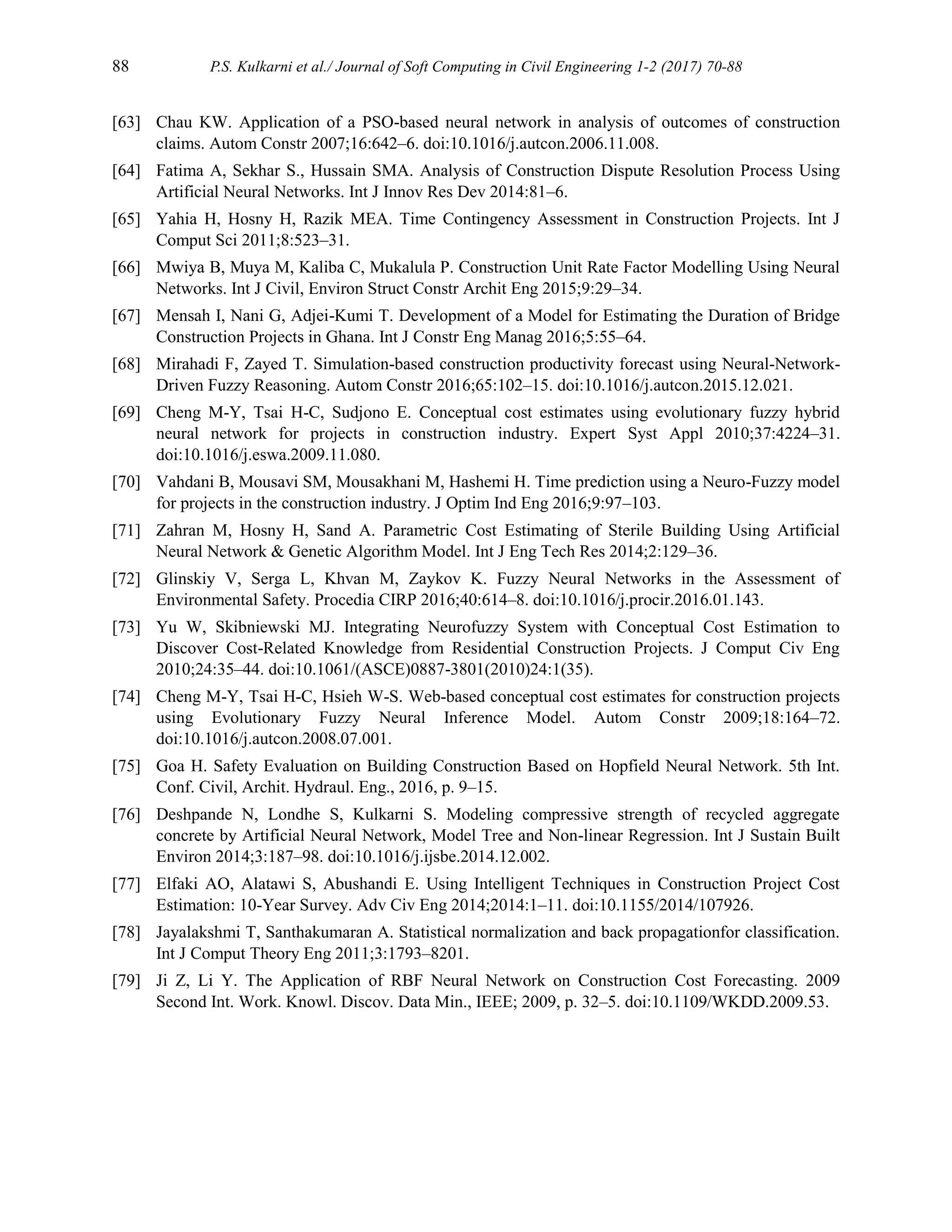 88 P.S. Kulkarni et al./ Journal of Soft Computing in Civil Engineering 1-2 (2017) 70-88
[63] Chau KW. Application of a PSO-based neural network in analysis of outcomes of construction
claims. Autom Constr 2007;16:642–6. doi:10.1016/j.autcon.2006.11.008.
[64] Fatima A, Sekhar S., Hussain SMA. Analysis of Construction Dispute Resolution Process Using
Artificial Neural Networks. Int J Innov Res Dev 2014:81–6.
[65] Yahia H, Hosny H, Razik MEA. Time Contingency Assessment in Construction Projects. Int J
Comput Sci 2011;8:523–31.
[66] Mwiya B, Muya M, Kaliba C, Mukalula P. Construction Unit Rate Factor Modelling Using Neural
Networks. Int J Civil, Environ Struct Constr Archit Eng 2015;9:29–34.
[67] Mensah I, Nani G, Adjei-Kumi T. Development of a Model for Estimating the Duration of Bridge
Construction Projects in Ghana. Int J Constr Eng Manag 2016;5:55–64.
[68] Mirahadi F, Zayed T. Simulation-based construction productivity forecast using Neural-Network-
Driven Fuzzy Reasoning. Autom Constr 2016;65:102–15. doi:10.1016/j.autcon.2015.12.021.
[69] Cheng M-Y, Tsai H-C, Sudjono E. Conceptual cost estimates using evolutionary fuzzy hybrid
neural network for projects in construction industry. Expert Syst Appl 2010;37:4224–31.
doi:10.1016/j.eswa.2009.11.080.
[70] Vahdani B, Mousavi SM, Mousakhani M, Hashemi H. Time prediction using a Neuro-Fuzzy model
for projects in the construction industry. J Optim Ind Eng 2016;9:97–103.
[71] Zahran M, Hosny H, Sand A. Parametric Cost Estimating of Sterile Building Using Artificial
Neural Network & Genetic Algorithm Model. Int J Eng Tech Res 2014;2:129–36.
[72] Glinskiy V, Serga L, Khvan M, Zaykov K. Fuzzy Neural Networks in the Assessment of
Environmental Safety. Procedia CIRP 2016;40:614–8. doi:10.1016/j.procir.2016.01.143.
[73] Yu W, Skibniewski MJ. Integrating Neurofuzzy System with Conceptual Cost Estimation to
Discover Cost-Related Knowledge from Residential Construction Projects. J Comput Civ Eng
2010;24:35–44. doi:10.1061/(ASCE)0887-3801(2010)24:1(35).
[74] Cheng M-Y, Tsai H-C, Hsieh W-S. Web-based conceptual cost estimates for construction projects
using Evolutionary Fuzzy Neural Inference Model. Autom Constr 2009;18:164–72.
doi:10.1016/j.autcon.2008.07.001.
[75] Goa H. Safety Evaluation on Building Construction Based on Hopfield Neural Network. 5th Int.
Conf. Civil, Archit. Hydraul. Eng., 2016, p. 9–15.
[76] Deshpande N, Londhe S, Kulkarni S. Modeling compressive strength of recycled aggregate
concrete by Artificial Neural Network, Model Tree and Non-linear Regression. Int J Sustain Built
Environ 2014;3:187–98. doi:10.1016/j.ijsbe.2014.12.002.
[77] Elfaki AO, Alatawi S, Abushandi E. Using Intelligent Techniques in Construction Project Cost
Estimation: 10-Year Survey. Adv Civ Eng 2014;2014:1–11. doi:10.1155/2014/107926.
[78] Jayalakshmi T, Santhakumaran A. Statistical normalization and back propagationfor classification.
Int J Comput Theory Eng 2011;3:1793–8201.
[79] Ji Z, Li Y. The Application of RBF Neural Network on Construction Cost Forecasting. 2009
Second Int. Work. Knowl. Discov. Data Min., IEEE; 2009, p. 32–5. doi:10.1109/WKDD.2009.53.
 