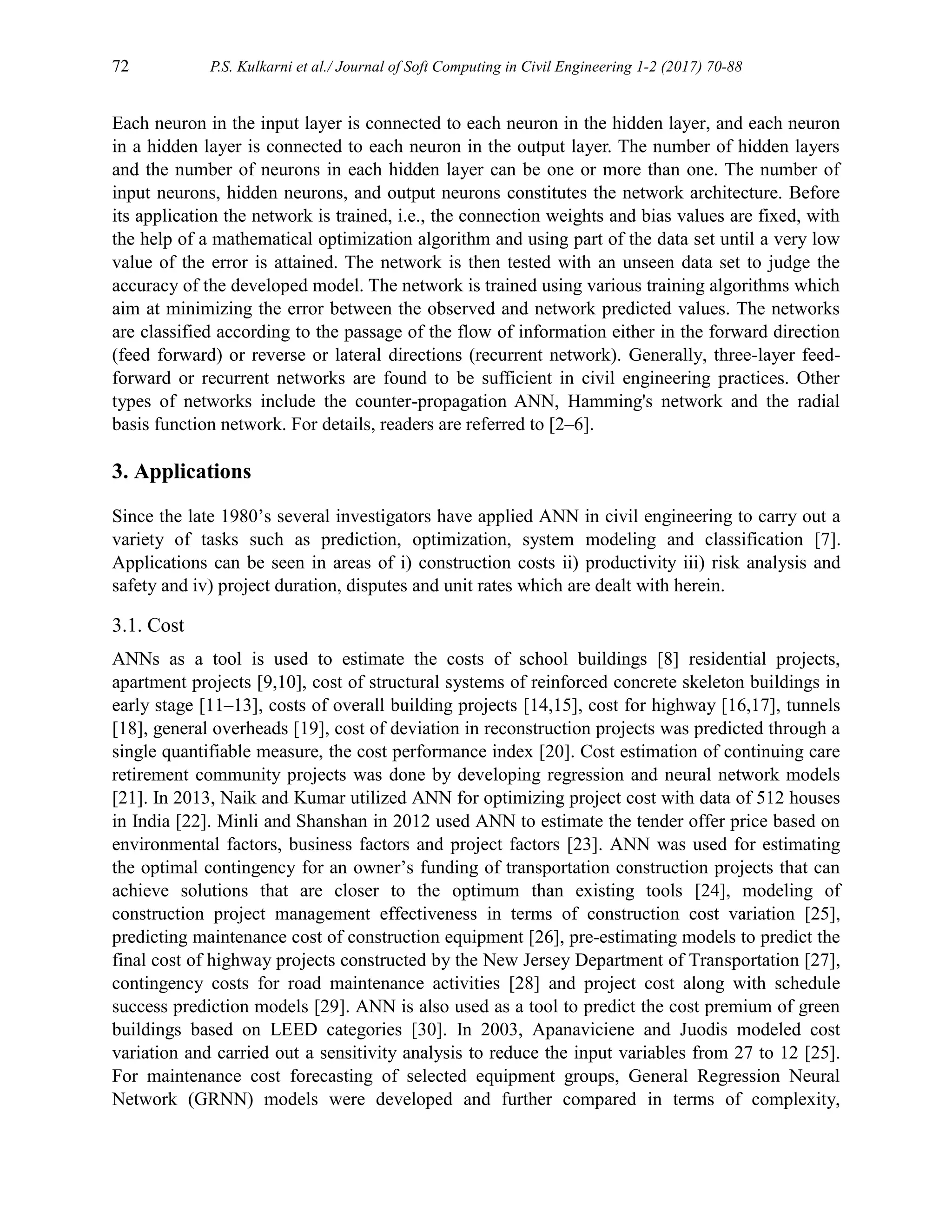 72 P.S. Kulkarni et al./ Journal of Soft Computing in Civil Engineering 1-2 (2017) 70-88
Each neuron in the input layer is connected to each neuron in the hidden layer, and each neuron
in a hidden layer is connected to each neuron in the output layer. The number of hidden layers
and the number of neurons in each hidden layer can be one or more than one. The number of
input neurons, hidden neurons, and output neurons constitutes the network architecture. Before
its application the network is trained, i.e., the connection weights and bias values are fixed, with
the help of a mathematical optimization algorithm and using part of the data set until a very low
value of the error is attained. The network is then tested with an unseen data set to judge the
accuracy of the developed model. The network is trained using various training algorithms which
aim at minimizing the error between the observed and network predicted values. The networks
are classified according to the passage of the flow of information either in the forward direction
(feed forward) or reverse or lateral directions (recurrent network). Generally, three-layer feed-
forward or recurrent networks are found to be sufficient in civil engineering practices. Other
types of networks include the counter-propagation ANN, Hamming's network and the radial
basis function network. For details, readers are referred to [2–6].
3. Applications
Since the late 1980’s several investigators have applied ANN in civil engineering to carry out a
variety of tasks such as prediction, optimization, system modeling and classification [7].
Applications can be seen in areas of i) construction costs ii) productivity iii) risk analysis and
safety and iv) project duration, disputes and unit rates which are dealt with herein.
3.1. Cost
ANNs as a tool is used to estimate the costs of school buildings [8] residential projects,
apartment projects [9,10], cost of structural systems of reinforced concrete skeleton buildings in
early stage [11–13], costs of overall building projects [14,15], cost for highway [16,17], tunnels
[18], general overheads [19], cost of deviation in reconstruction projects was predicted through a
single quantifiable measure, the cost performance index [20]. Cost estimation of continuing care
retirement community projects was done by developing regression and neural network models
[21]. In 2013, Naik and Kumar utilized ANN for optimizing project cost with data of 512 houses
in India [22]. Minli and Shanshan in 2012 used ANN to estimate the tender offer price based on
environmental factors, business factors and project factors [23]. ANN was used for estimating
the optimal contingency for an owner’s funding of transportation construction projects that can
achieve solutions that are closer to the optimum than existing tools [24], modeling of
construction project management effectiveness in terms of construction cost variation [25],
predicting maintenance cost of construction equipment [26], pre-estimating models to predict the
final cost of highway projects constructed by the New Jersey Department of Transportation [27],
contingency costs for road maintenance activities [28] and project cost along with schedule
success prediction models [29]. ANN is also used as a tool to predict the cost premium of green
buildings based on LEED categories [30]. In 2003, Apanaviciene and Juodis modeled cost
variation and carried out a sensitivity analysis to reduce the input variables from 27 to 12 [25].
For maintenance cost forecasting of selected equipment groups, General Regression Neural
Network (GRNN) models were developed and further compared in terms of complexity,
 