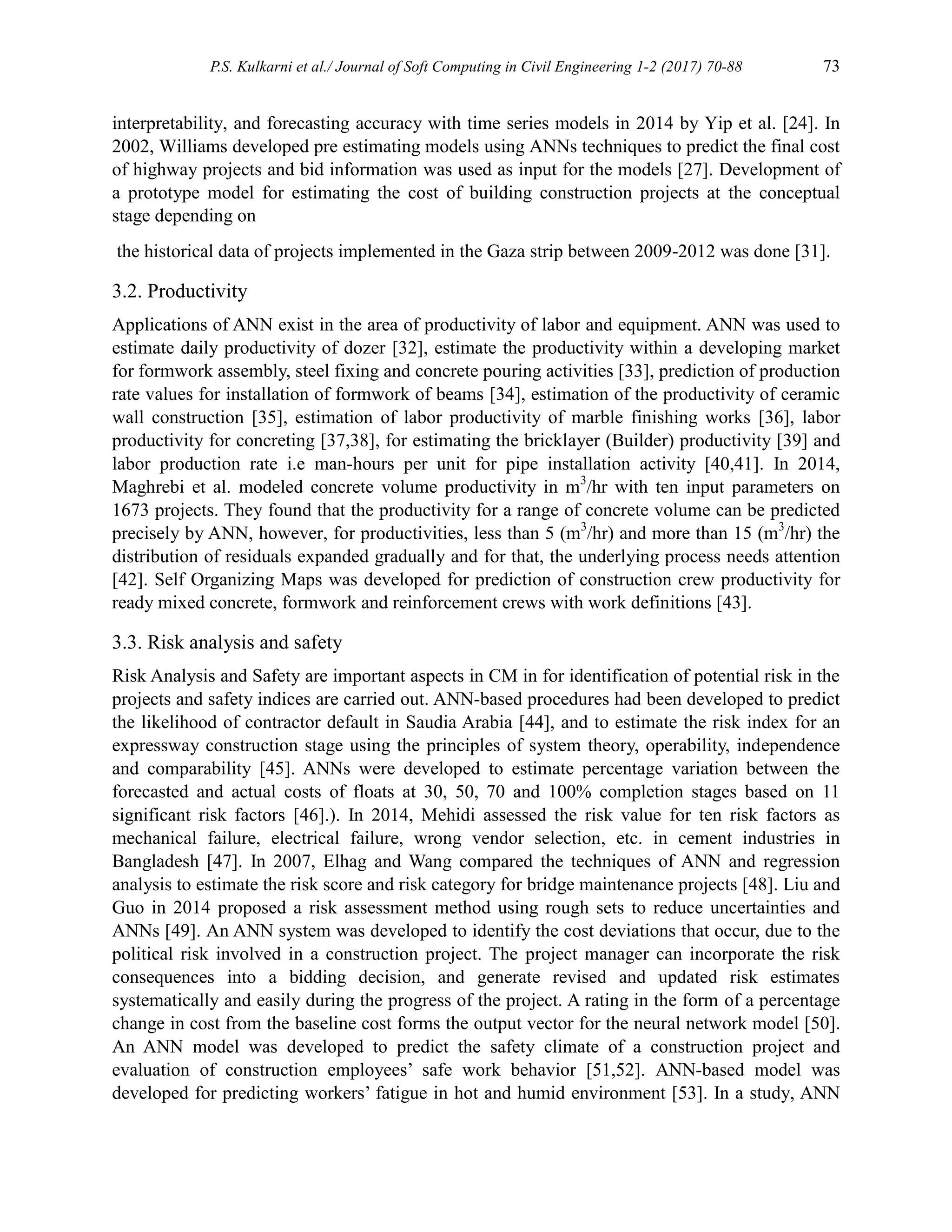 P.S. Kulkarni et al./ Journal of Soft Computing in Civil Engineering 1-2 (2017) 70-88 73
interpretability, and forecasting accuracy with time series models in 2014 by Yip et al. [24]. In
2002, Williams developed pre estimating models using ANNs techniques to predict the final cost
of highway projects and bid information was used as input for the models [27]. Development of
a prototype model for estimating the cost of building construction projects at the conceptual
stage depending on
the historical data of projects implemented in the Gaza strip between 2009-2012 was done [31].
3.2. Productivity
Applications of ANN exist in the area of productivity of labor and equipment. ANN was used to
estimate daily productivity of dozer [32], estimate the productivity within a developing market
for formwork assembly, steel fixing and concrete pouring activities [33], prediction of production
rate values for installation of formwork of beams [34], estimation of the productivity of ceramic
wall construction [35], estimation of labor productivity of marble finishing works [36], labor
productivity for concreting [37,38], for estimating the bricklayer (Builder) productivity [39] and
labor production rate i.e man-hours per unit for pipe installation activity [40,41]. In 2014,
Maghrebi et al. modeled concrete volume productivity in m3
/hr with ten input parameters on
1673 projects. They found that the productivity for a range of concrete volume can be predicted
precisely by ANN, however, for productivities, less than 5 (m3
/hr) and more than 15 (m3
/hr) the
distribution of residuals expanded gradually and for that, the underlying process needs attention
[42]. Self Organizing Maps was developed for prediction of construction crew productivity for
ready mixed concrete, formwork and reinforcement crews with work definitions [43].
3.3. Risk analysis and safety
Risk Analysis and Safety are important aspects in CM in for identification of potential risk in the
projects and safety indices are carried out. ANN-based procedures had been developed to predict
the likelihood of contractor default in Saudia Arabia [44], and to estimate the risk index for an
expressway construction stage using the principles of system theory, operability, independence
and comparability [45]. ANNs were developed to estimate percentage variation between the
forecasted and actual costs of floats at 30, 50, 70 and 100% completion stages based on 11
significant risk factors [46].). In 2014, Mehidi assessed the risk value for ten risk factors as
mechanical failure, electrical failure, wrong vendor selection, etc. in cement industries in
Bangladesh [47]. In 2007, Elhag and Wang compared the techniques of ANN and regression
analysis to estimate the risk score and risk category for bridge maintenance projects [48]. Liu and
Guo in 2014 proposed a risk assessment method using rough sets to reduce uncertainties and
ANNs [49]. An ANN system was developed to identify the cost deviations that occur, due to the
political risk involved in a construction project. The project manager can incorporate the risk
consequences into a bidding decision, and generate revised and updated risk estimates
systematically and easily during the progress of the project. A rating in the form of a percentage
change in cost from the baseline cost forms the output vector for the neural network model [50].
An ANN model was developed to predict the safety climate of a construction project and
evaluation of construction employees’ safe work behavior [51,52]. ANN-based model was
developed for predicting workers’ fatigue in hot and humid environment [53]. In a study, ANN
 