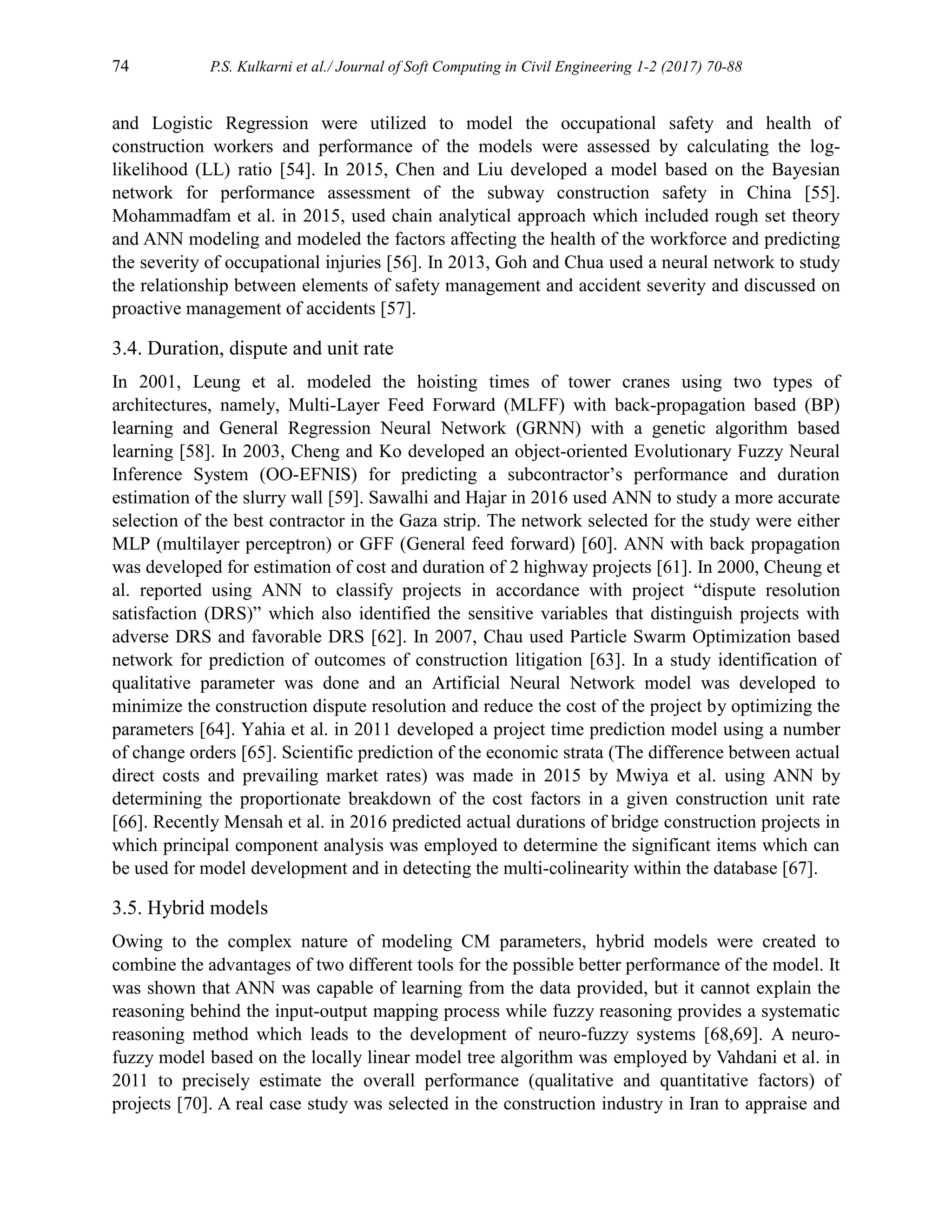 74 P.S. Kulkarni et al./ Journal of Soft Computing in Civil Engineering 1-2 (2017) 70-88
and Logistic Regression were utilized to model the occupational safety and health of
construction workers and performance of the models were assessed by calculating the log-
likelihood (LL) ratio [54]. In 2015, Chen and Liu developed a model based on the Bayesian
network for performance assessment of the subway construction safety in China [55].
Mohammadfam et al. in 2015, used chain analytical approach which included rough set theory
and ANN modeling and modeled the factors affecting the health of the workforce and predicting
the severity of occupational injuries [56]. In 2013, Goh and Chua used a neural network to study
the relationship between elements of safety management and accident severity and discussed on
proactive management of accidents [57].
3.4. Duration, dispute and unit rate
In 2001, Leung et al. modeled the hoisting times of tower cranes using two types of
architectures, namely, Multi-Layer Feed Forward (MLFF) with back-propagation based (BP)
learning and General Regression Neural Network (GRNN) with a genetic algorithm based
learning [58]. In 2003, Cheng and Ko developed an object-oriented Evolutionary Fuzzy Neural
Inference System (OO-EFNIS) for predicting a subcontractor’s performance and duration
estimation of the slurry wall [59]. Sawalhi and Hajar in 2016 used ANN to study a more accurate
selection of the best contractor in the Gaza strip. The network selected for the study were either
MLP (multilayer perceptron) or GFF (General feed forward) [60]. ANN with back propagation
was developed for estimation of cost and duration of 2 highway projects [61]. In 2000, Cheung et
al. reported using ANN to classify projects in accordance with project “dispute resolution
satisfaction (DRS)” which also identified the sensitive variables that distinguish projects with
adverse DRS and favorable DRS [62]. In 2007, Chau used Particle Swarm Optimization based
network for prediction of outcomes of construction litigation [63]. In a study identification of
qualitative parameter was done and an Artificial Neural Network model was developed to
minimize the construction dispute resolution and reduce the cost of the project by optimizing the
parameters [64]. Yahia et al. in 2011 developed a project time prediction model using a number
of change orders [65]. Scientific prediction of the economic strata (The difference between actual
direct costs and prevailing market rates) was made in 2015 by Mwiya et al. using ANN by
determining the proportionate breakdown of the cost factors in a given construction unit rate
[66]. Recently Mensah et al. in 2016 predicted actual durations of bridge construction projects in
which principal component analysis was employed to determine the significant items which can
be used for model development and in detecting the multi-colinearity within the database [67].
3.5. Hybrid models
Owing to the complex nature of modeling CM parameters, hybrid models were created to
combine the advantages of two different tools for the possible better performance of the model. It
was shown that ANN was capable of learning from the data provided, but it cannot explain the
reasoning behind the input-output mapping process while fuzzy reasoning provides a systematic
reasoning method which leads to the development of neuro-fuzzy systems [68,69]. A neuro-
fuzzy model based on the locally linear model tree algorithm was employed by Vahdani et al. in
2011 to precisely estimate the overall performance (qualitative and quantitative factors) of
projects [70]. A real case study was selected in the construction industry in Iran to appraise and
 