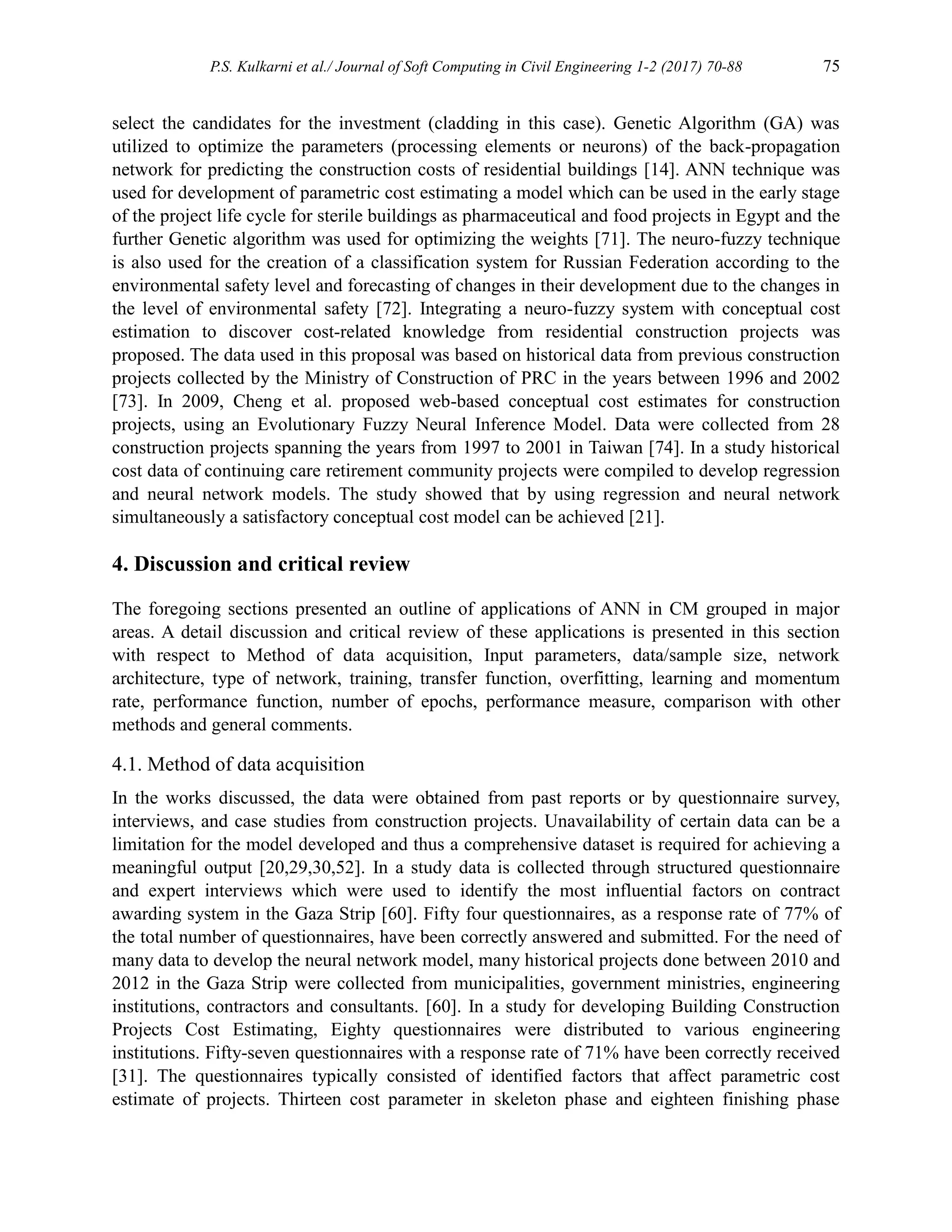 P.S. Kulkarni et al./ Journal of Soft Computing in Civil Engineering 1-2 (2017) 70-88 75
select the candidates for the investment (cladding in this case). Genetic Algorithm (GA) was
utilized to optimize the parameters (processing elements or neurons) of the back-propagation
network for predicting the construction costs of residential buildings [14]. ANN technique was
used for development of parametric cost estimating a model which can be used in the early stage
of the project life cycle for sterile buildings as pharmaceutical and food projects in Egypt and the
further Genetic algorithm was used for optimizing the weights [71]. The neuro-fuzzy technique
is also used for the creation of a classification system for Russian Federation according to the
environmental safety level and forecasting of changes in their development due to the changes in
the level of environmental safety [72]. Integrating a neuro-fuzzy system with conceptual cost
estimation to discover cost-related knowledge from residential construction projects was
proposed. The data used in this proposal was based on historical data from previous construction
projects collected by the Ministry of Construction of PRC in the years between 1996 and 2002
[73]. In 2009, Cheng et al. proposed web-based conceptual cost estimates for construction
projects, using an Evolutionary Fuzzy Neural Inference Model. Data were collected from 28
construction projects spanning the years from 1997 to 2001 in Taiwan [74]. In a study historical
cost data of continuing care retirement community projects were compiled to develop regression
and neural network models. The study showed that by using regression and neural network
simultaneously a satisfactory conceptual cost model can be achieved [21].
4. Discussion and critical review
The foregoing sections presented an outline of applications of ANN in CM grouped in major
areas. A detail discussion and critical review of these applications is presented in this section
with respect to Method of data acquisition, Input parameters, data/sample size, network
architecture, type of network, training, transfer function, overfitting, learning and momentum
rate, performance function, number of epochs, performance measure, comparison with other
methods and general comments.
4.1. Method of data acquisition
In the works discussed, the data were obtained from past reports or by questionnaire survey,
interviews, and case studies from construction projects. Unavailability of certain data can be a
limitation for the model developed and thus a comprehensive dataset is required for achieving a
meaningful output [20,29,30,52]. In a study data is collected through structured questionnaire
and expert interviews which were used to identify the most influential factors on contract
awarding system in the Gaza Strip [60]. Fifty four questionnaires, as a response rate of 77% of
the total number of questionnaires, have been correctly answered and submitted. For the need of
many data to develop the neural network model, many historical projects done between 2010 and
2012 in the Gaza Strip were collected from municipalities, government ministries, engineering
institutions, contractors and consultants. [60]. In a study for developing Building Construction
Projects Cost Estimating, Eighty questionnaires were distributed to various engineering
institutions. Fifty-seven questionnaires with a response rate of 71% have been correctly received
[31]. The questionnaires typically consisted of identified factors that affect parametric cost
estimate of projects. Thirteen cost parameter in skeleton phase and eighteen finishing phase
 