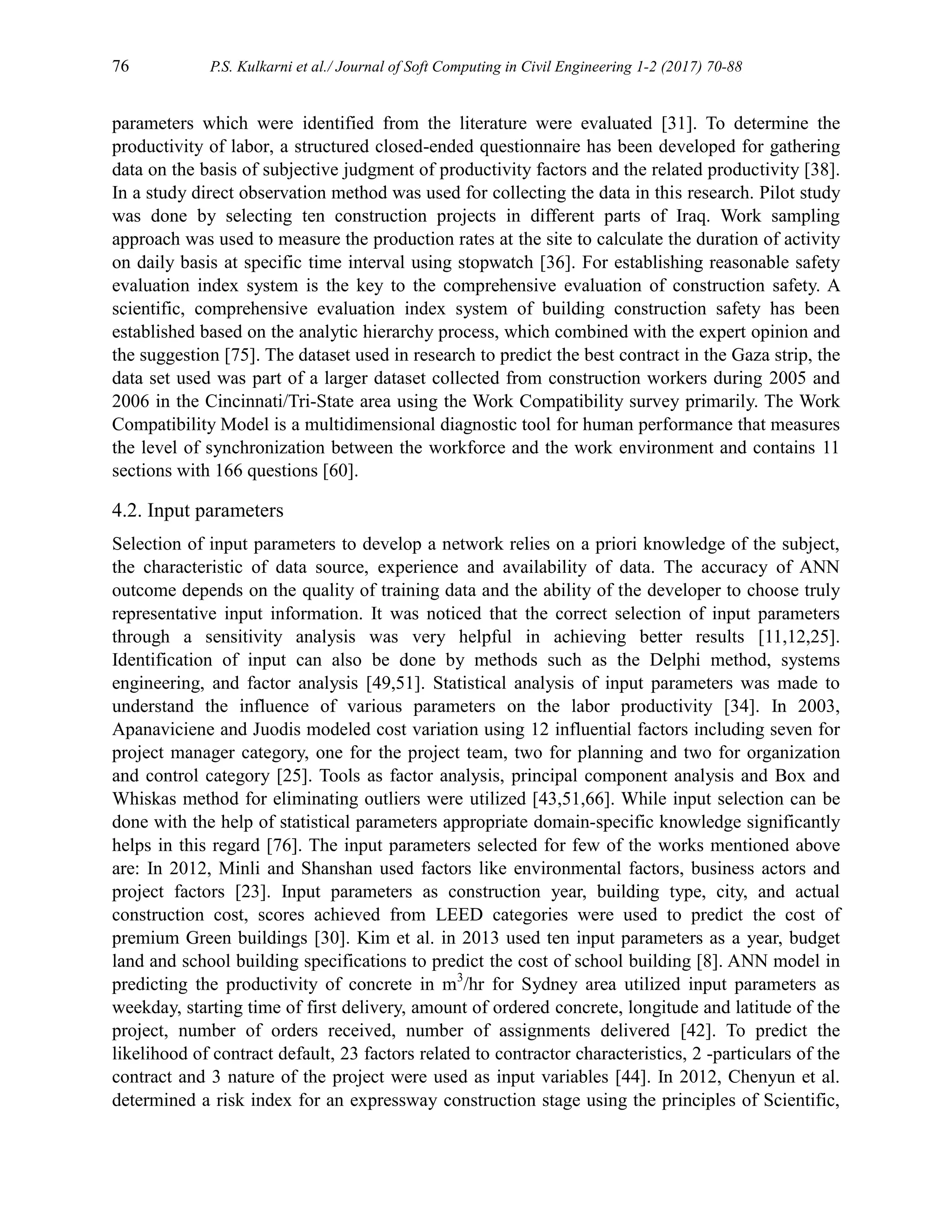 76 P.S. Kulkarni et al./ Journal of Soft Computing in Civil Engineering 1-2 (2017) 70-88
parameters which were identified from the literature were evaluated [31]. To determine the
productivity of labor, a structured closed-ended questionnaire has been developed for gathering
data on the basis of subjective judgment of productivity factors and the related productivity [38].
In a study direct observation method was used for collecting the data in this research. Pilot study
was done by selecting ten construction projects in different parts of Iraq. Work sampling
approach was used to measure the production rates at the site to calculate the duration of activity
on daily basis at specific time interval using stopwatch [36]. For establishing reasonable safety
evaluation index system is the key to the comprehensive evaluation of construction safety. A
scientific, comprehensive evaluation index system of building construction safety has been
established based on the analytic hierarchy process, which combined with the expert opinion and
the suggestion [75]. The dataset used in research to predict the best contract in the Gaza strip, the
data set used was part of a larger dataset collected from construction workers during 2005 and
2006 in the Cincinnati/Tri-State area using the Work Compatibility survey primarily. The Work
Compatibility Model is a multidimensional diagnostic tool for human performance that measures
the level of synchronization between the workforce and the work environment and contains 11
sections with 166 questions [60].
4.2. Input parameters
Selection of input parameters to develop a network relies on a priori knowledge of the subject,
the characteristic of data source, experience and availability of data. The accuracy of ANN
outcome depends on the quality of training data and the ability of the developer to choose truly
representative input information. It was noticed that the correct selection of input parameters
through a sensitivity analysis was very helpful in achieving better results [11,12,25].
Identification of input can also be done by methods such as the Delphi method, systems
engineering, and factor analysis [49,51]. Statistical analysis of input parameters was made to
understand the influence of various parameters on the labor productivity [34]. In 2003,
Apanaviciene and Juodis modeled cost variation using 12 influential factors including seven for
project manager category, one for the project team, two for planning and two for organization
and control category [25]. Tools as factor analysis, principal component analysis and Box and
Whiskas method for eliminating outliers were utilized [43,51,66]. While input selection can be
done with the help of statistical parameters appropriate domain-specific knowledge significantly
helps in this regard [76]. The input parameters selected for few of the works mentioned above
are: In 2012, Minli and Shanshan used factors like environmental factors, business actors and
project factors [23]. Input parameters as construction year, building type, city, and actual
construction cost, scores achieved from LEED categories were used to predict the cost of
premium Green buildings [30]. Kim et al. in 2013 used ten input parameters as a year, budget
land and school building specifications to predict the cost of school building [8]. ANN model in
predicting the productivity of concrete in m3
/hr for Sydney area utilized input parameters as
weekday, starting time of first delivery, amount of ordered concrete, longitude and latitude of the
project, number of orders received, number of assignments delivered [42]. To predict the
likelihood of contract default, 23 factors related to contractor characteristics, 2 -particulars of the
contract and 3 nature of the project were used as input variables [44]. In 2012, Chenyun et al.
determined a risk index for an expressway construction stage using the principles of Scientific,
 