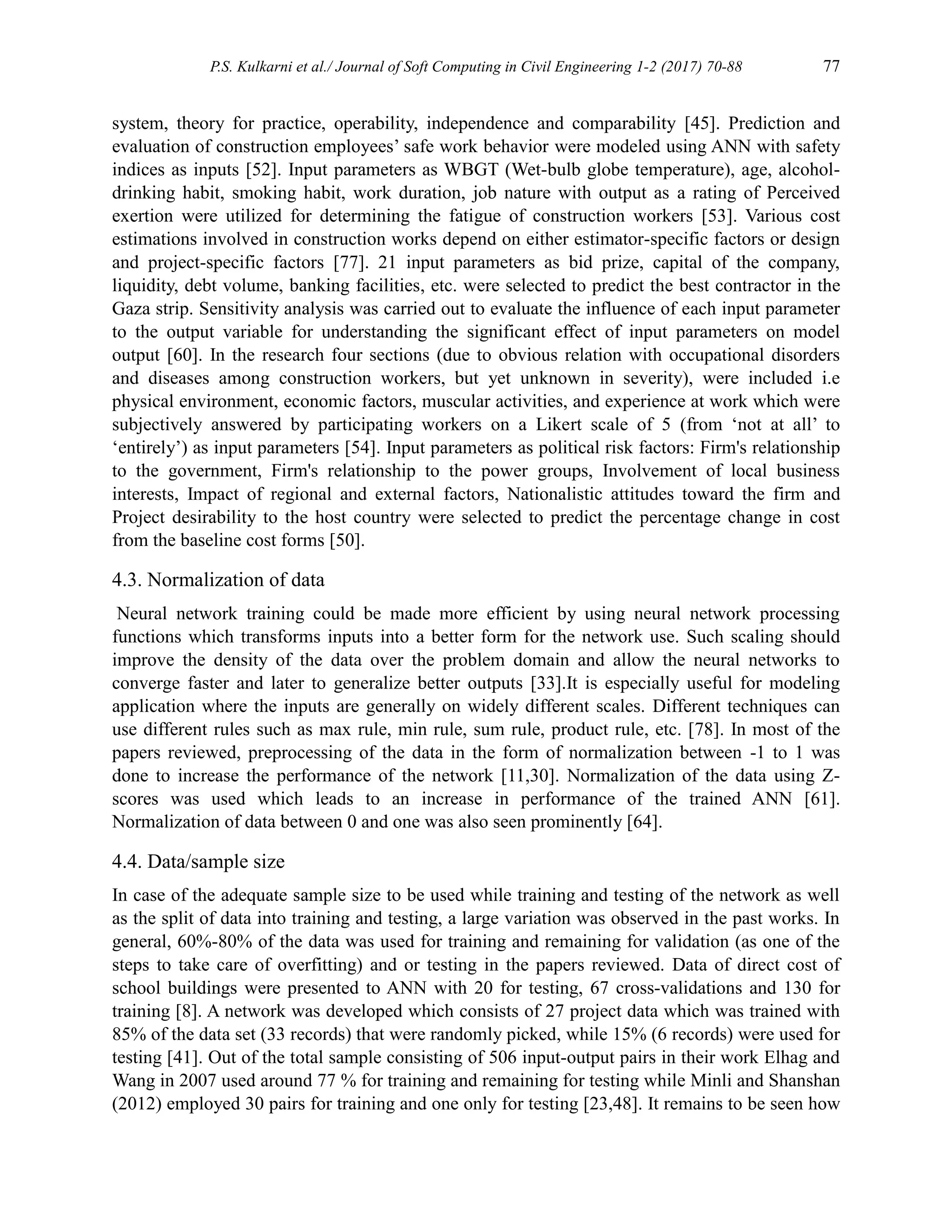 P.S. Kulkarni et al./ Journal of Soft Computing in Civil Engineering 1-2 (2017) 70-88 77
system, theory for practice, operability, independence and comparability [45]. Prediction and
evaluation of construction employees’ safe work behavior were modeled using ANN with safety
indices as inputs [52]. Input parameters as WBGT (Wet-bulb globe temperature), age, alcohol-
drinking habit, smoking habit, work duration, job nature with output as a rating of Perceived
exertion were utilized for determining the fatigue of construction workers [53]. Various cost
estimations involved in construction works depend on either estimator-specific factors or design
and project-specific factors [77]. 21 input parameters as bid prize, capital of the company,
liquidity, debt volume, banking facilities, etc. were selected to predict the best contractor in the
Gaza strip. Sensitivity analysis was carried out to evaluate the influence of each input parameter
to the output variable for understanding the significant effect of input parameters on model
output [60]. In the research four sections (due to obvious relation with occupational disorders
and diseases among construction workers, but yet unknown in severity), were included i.e
physical environment, economic factors, muscular activities, and experience at work which were
subjectively answered by participating workers on a Likert scale of 5 (from ‘not at all’ to
‘entirely’) as input parameters [54]. Input parameters as political risk factors: Firm's relationship
to the government, Firm's relationship to the power groups, Involvement of local business
interests, Impact of regional and external factors, Nationalistic attitudes toward the firm and
Project desirability to the host country were selected to predict the percentage change in cost
from the baseline cost forms [50].
4.3. Normalization of data
Neural network training could be made more efficient by using neural network processing
functions which transforms inputs into a better form for the network use. Such scaling should
improve the density of the data over the problem domain and allow the neural networks to
converge faster and later to generalize better outputs [33].It is especially useful for modeling
application where the inputs are generally on widely different scales. Different techniques can
use different rules such as max rule, min rule, sum rule, product rule, etc. [78]. In most of the
papers reviewed, preprocessing of the data in the form of normalization between -1 to 1 was
done to increase the performance of the network [11,30]. Normalization of the data using Z-
scores was used which leads to an increase in performance of the trained ANN [61].
Normalization of data between 0 and one was also seen prominently [64].
4.4. Data/sample size
In case of the adequate sample size to be used while training and testing of the network as well
as the split of data into training and testing, a large variation was observed in the past works. In
general, 60%-80% of the data was used for training and remaining for validation (as one of the
steps to take care of overfitting) and or testing in the papers reviewed. Data of direct cost of
school buildings were presented to ANN with 20 for testing, 67 cross-validations and 130 for
training [8]. A network was developed which consists of 27 project data which was trained with
85% of the data set (33 records) that were randomly picked, while 15% (6 records) were used for
testing [41]. Out of the total sample consisting of 506 input-output pairs in their work Elhag and
Wang in 2007 used around 77 % for training and remaining for testing while Minli and Shanshan
(2012) employed 30 pairs for training and one only for testing [23,48]. It remains to be seen how
 