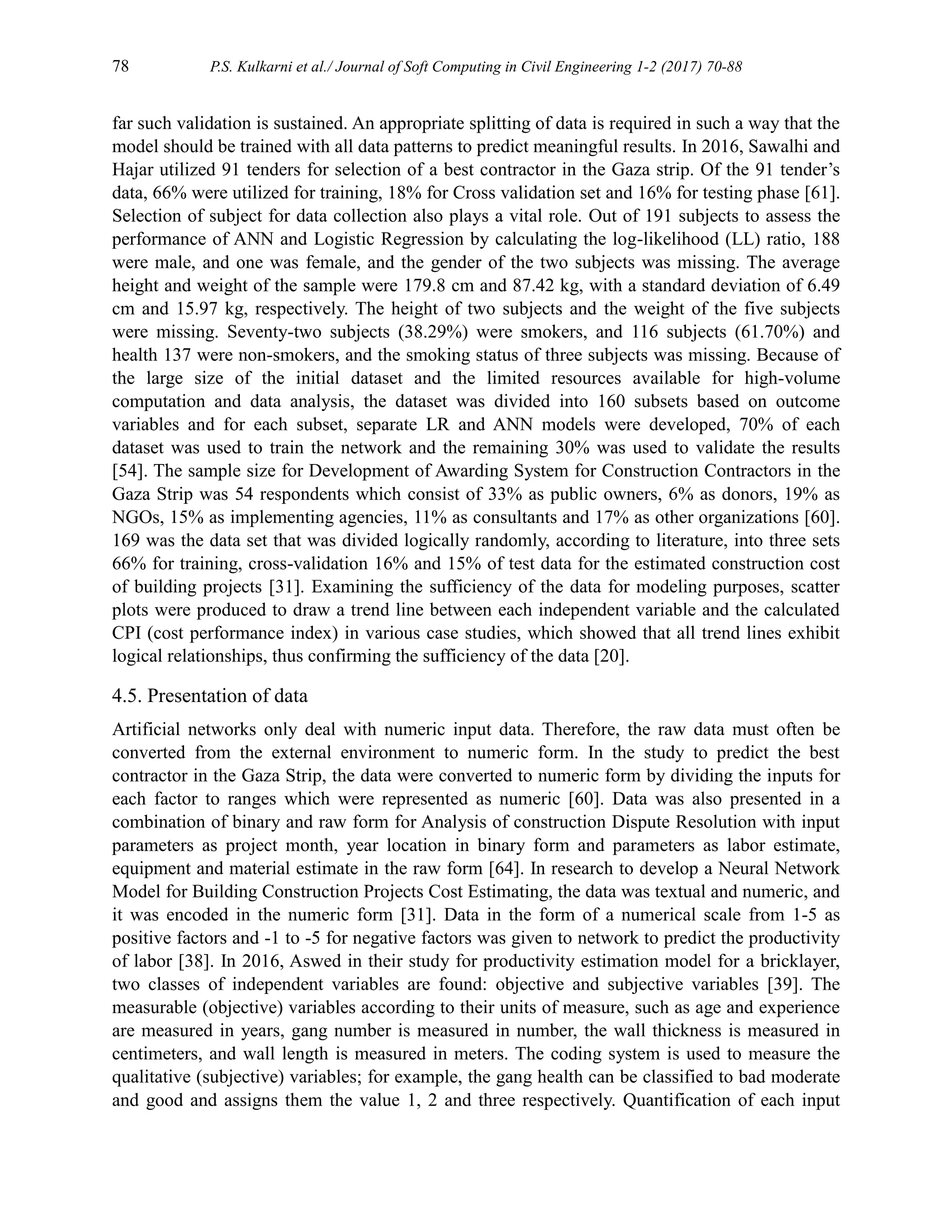 78 P.S. Kulkarni et al./ Journal of Soft Computing in Civil Engineering 1-2 (2017) 70-88
far such validation is sustained. An appropriate splitting of data is required in such a way that the
model should be trained with all data patterns to predict meaningful results. In 2016, Sawalhi and
Hajar utilized 91 tenders for selection of a best contractor in the Gaza strip. Of the 91 tender’s
data, 66% were utilized for training, 18% for Cross validation set and 16% for testing phase [61].
Selection of subject for data collection also plays a vital role. Out of 191 subjects to assess the
performance of ANN and Logistic Regression by calculating the log-likelihood (LL) ratio, 188
were male, and one was female, and the gender of the two subjects was missing. The average
height and weight of the sample were 179.8 cm and 87.42 kg, with a standard deviation of 6.49
cm and 15.97 kg, respectively. The height of two subjects and the weight of the five subjects
were missing. Seventy-two subjects (38.29%) were smokers, and 116 subjects (61.70%) and
health 137 were non-smokers, and the smoking status of three subjects was missing. Because of
the large size of the initial dataset and the limited resources available for high-volume
computation and data analysis, the dataset was divided into 160 subsets based on outcome
variables and for each subset, separate LR and ANN models were developed, 70% of each
dataset was used to train the network and the remaining 30% was used to validate the results
[54]. The sample size for Development of Awarding System for Construction Contractors in the
Gaza Strip was 54 respondents which consist of 33% as public owners, 6% as donors, 19% as
NGOs, 15% as implementing agencies, 11% as consultants and 17% as other organizations [60].
169 was the data set that was divided logically randomly, according to literature, into three sets
66% for training, cross-validation 16% and 15% of test data for the estimated construction cost
of building projects [31]. Examining the sufficiency of the data for modeling purposes, scatter
plots were produced to draw a trend line between each independent variable and the calculated
CPI (cost performance index) in various case studies, which showed that all trend lines exhibit
logical relationships, thus confirming the sufficiency of the data [20].
4.5. Presentation of data
Artificial networks only deal with numeric input data. Therefore, the raw data must often be
converted from the external environment to numeric form. In the study to predict the best
contractor in the Gaza Strip, the data were converted to numeric form by dividing the inputs for
each factor to ranges which were represented as numeric [60]. Data was also presented in a
combination of binary and raw form for Analysis of construction Dispute Resolution with input
parameters as project month, year location in binary form and parameters as labor estimate,
equipment and material estimate in the raw form [64]. In research to develop a Neural Network
Model for Building Construction Projects Cost Estimating, the data was textual and numeric, and
it was encoded in the numeric form [31]. Data in the form of a numerical scale from 1-5 as
positive factors and -1 to -5 for negative factors was given to network to predict the productivity
of labor [38]. In 2016, Aswed in their study for productivity estimation model for a bricklayer,
two classes of independent variables are found: objective and subjective variables [39]. The
measurable (objective) variables according to their units of measure, such as age and experience
are measured in years, gang number is measured in number, the wall thickness is measured in
centimeters, and wall length is measured in meters. The coding system is used to measure the
qualitative (subjective) variables; for example, the gang health can be classified to bad moderate
and good and assigns them the value 1, 2 and three respectively. Quantification of each input
 