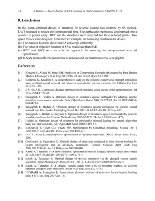 32 A. Heidari, J. Raeisi/ Journal of Soft Computing in Civil Engineering 2-4 (2018) 23-33
8. Conclusions
In this paper, optimum design of structures for seismic loading was obtained by SA method.
DWT was used to reduce the computational time. The earthquake record was decomposed into a
number of points using DWT and the structures were analyzed for these reduced points. Two
space trusses were designed. From the two example, the following results can be driven:
(a) The iteration histories show that SA converges uniformly.
(b) The value of objective function in SAW was lesser than SAE.
(c) DWT and RWT were an effective approach for reducing the computational cost of
optimization.
(d) In SAW method the execution time is reduced and the maximum error is negligible.
References
[1] Khademi F, Akbari M, Jamal SM. Prediction of Compressive Strength of Concrete by Data-Driven
Models. I-Manager’s J Civ Eng 2015;5:16–23. doi:10.26634/jce.5.2.3350.
[2] Behfarnia K, Khademi F. A comprehensive study on the concrete compressive strength estimation
using artificial neural network and adaptive neuro-fuzzy inference system. Int J Optim Civ Eng
2017;7:71–80.
[3] E S, J S, A H. Continuous-discrete optimization of structures using second-order approximation. Int
J Eng 2004;17:27–42.
[4] Salajegheh E, Heidari A. Optimum design of structures against earthquake by adaptive genetic
algorithm using wavelet networks. Struct Multidiscip Optim 2004;28:277–85. doi:10.1007/s00158-
004-0422-z.
[5] Salajegheh E, Heidari A. Optimum design of structures against earthquake by wavelet neural
network and filter banks. Earthq Eng Struct Dyn 2005;34:67–82. doi:10.1002/eqe.417.
[6] Salajegheh E, Heidari A, Saryazdi S. Optimum design of structures against earthquake by discrete
wavelet transform. Int J Numer Methods Eng 2005;62:2178–92. doi:10.1002/nme.1279.
[7] Heidari A. Optimum design of structures for earthquake induced loading by genetic algorithm
using wavelet transform. Adv Appl Math Mech 2010;2:107–17.
[8] Kirkpatrick S, Gelatt CD, Vecchi MP. Optimization by Simulated Annealing. Science (80- )
1983;220:671–80. doi:10.1126/science.220.4598.671.
[9] D CFY, J.Ger L. Multiobjective optimization of dynamic structures. ASCE Struct. Conf. Proc.,
2000.
[10] Gholizadeh S, Salajegheh E. Optimal design of structures subjected to time history loading by
swarm intelligence and an advanced metamodel. Comput Methods Appl Mech Eng
2009;198:2936–49. doi:10.1016/j.cma.2009.04.010.
[11] Kaveh A, Talatahari S. A novel heuristic optimization method: charged system search. Acta Mech
2010;213:267–89. doi:10.1007/s00707-009-0270-4.
[12] Kaveh A, Talatahari S. Optimal design of skeletal structures via the charged system search
algorithm. Struct Multidiscip Optim 2010;41:893–911. doi:10.1007/s00158-009-0462-5.
[13] Kaveh A, Talatahari S. A charged system search with a fly to boundary method for discrete
optimum design of truss structures. Asian J Civ Eng 2010;11:277–93.
[14] HEYDARI A, Salajegheh E. Approximate dynamic analysis of structures for earthquake loading
using FWT. Int J Eng 2007;20:1–11.
 