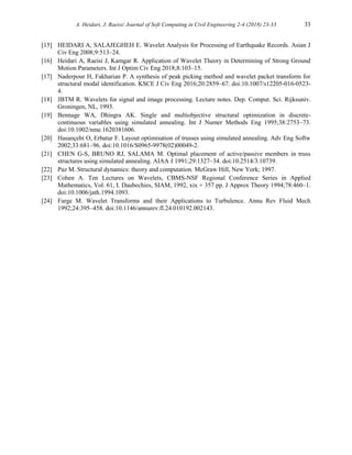 A. Heidari, J. Raeisi/ Journal of Soft Computing in Civil Engineering 2-4 (2018) 23-33 33
[15] HEIDARI A, SALAJEGHEH E. Wavelet Analysis for Processing of Earthquake Records. Asian J
Civ Eng 2008;9:513–24.
[16] Heidari A, Raeisi J, Kamgar R. Application of Wavelet Theory in Determining of Strong Ground
Motion Parameters. Int J Optim Civ Eng 2018;8:103–15.
[17] Naderpour H, Fakharian P. A synthesis of peak picking method and wavelet packet transform for
structural modal identification. KSCE J Civ Eng 2016;20:2859–67. doi:10.1007/s12205-016-0523-
4.
[18] JBTM R. Wavelets for signal and image processing. Lecture notes. Dep. Comput. Sci. Rijksuniv.
Groningen, NL, 1993.
[19] Bennage WA, Dhingra AK. Single and multiobjective structural optimization in discrete-
continuous variables using simulated annealing. Int J Numer Methods Eng 1995;38:2753–73.
doi:10.1002/nme.1620381606.
[20] Hasançebi O, Erbatur F. Layout optimisation of trusses using simulated annealing. Adv Eng Softw
2002;33:681–96. doi:10.1016/S0965-9978(02)00049-2.
[21] CHEN G-S, BRUNO RJ, SALAMA M. Optimal placement of active/passive members in truss
structures using simulated annealing. AIAA J 1991;29:1327–34. doi:10.2514/3.10739.
[22] Paz M. Structural dynamics: theory and computation. McGraw Hill, New York; 1997.
[23] Cohen A. Ten Lectures on Wavelets, CBMS-NSF Regional Conference Series in Applied
Mathematics, Vol. 61, I. Daubechies, SIAM, 1992, xix + 357 pp. J Approx Theory 1994;78:460–1.
doi:10.1006/jath.1994.1093.
[24] Farge M. Wavelet Transforms and their Applications to Turbulence. Annu Rev Fluid Mech
1992;24:395–458. doi:10.1146/annurev.fl.24.010192.002143.
 