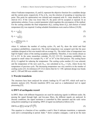 A. Heidari, J. Raeisi/ Journal of Soft Computing in Civil Engineering 2-4 (2018) 23-33 25
where θ indicates temperature, OA and OC represent the objective function for a candidate design
and the current point, respectively. If 𝑂𝐴 ≥ 𝑂𝐶, was the criterion of accepting or rejecting new
point. This point for optimization was selected and compared with Pr, value should be in the
interval (0,1). If the value was lower than Pr, the point will be accepted or rejected. In an
optimization solution, θ was a control parameter which regulates the convergence of the method.
For the cooling schedule the final temperature (𝜃𝐹), cooling factor (𝐶𝑓), and choices of initial
temperature (𝜃𝑠) was required. Cooling schedule formulations were used as follows [19,20]:
𝜃𝑠 = −
1
ln⁡
(𝑃𝑟𝑠)
(2)
𝜃𝑓 = −
1
ln⁡
(𝑃𝑟𝑓)
(3)
𝐶𝑓 = [
ln(𝑃𝑟𝑠)
ln(𝑃𝑟𝑓)
]1/(𝑁𝑐−1)
(4)
where Nc indicates the number of cooling cycles; 𝑃𝑟𝑠 and 𝑃𝑟𝑓 show the initial and final
acceptance probabilities, respectively. The initial temperature was assigned such that the poor
candidate designed at first was treated with an average 𝑃𝑟𝑠. The initial value of temperature was
high for higher values of the starting acceptance probability. Therefore, it was mostly chosen as
0.5 to 0.9. In the some researchers consider, 𝑃𝑟𝑠=0.5 [19–21]. Acceptance probability was
equated to small values for example 𝑃𝑟𝑓 = 10-7
or 10-8
in the final process. The cooling factor
(0<𝐶𝑓<1) applied for reducing the temperature. The cooling cycles number (Nc) was selected,
and the temperature of the next cycle 𝜃𝑐+1 was calculated as 𝜃𝑐+1 = 𝐶𝑓𝜃𝑐, where 𝜃𝑐was the
temperature of previous cycle. The decreasing temperature was very sensitive to the number of
cooling cycles [21]. In references [19–21] it shows that for Nc=100, optimum design was found,
and Nc=200 and 300 were suitable values.
3. Wavelet transform
The structures have been analyzed for seismic loadings by FT and FFT, which well used in
dynamic analysis [22]. Wavelet transform (WT) was used as a mathematical tool in signal
processing [23].
4. DWT of earthquake record
In DWT, filters with different frequencies are used for analyzing signals in different scales. By
passing the signal through high- and low-pass filters, the different signals are analyzed. In
discrete conditions, the signal resolution is controlled by filter operators and the scale varies
using down-sampling or up-sampling. DWT of signal was defined as follows [23]:
DWT(τ,s)=∑ 𝑎(𝑡)𝜓∗
[
(𝑡−𝜏)𝛿𝑡
𝑠
]
𝑁−1
𝑡=0 (5)
This equation is a function of two variables a and b. Here b indicates translation, a represents
scale and is corresponding to period. Index * shows complex conjugate, s and ψ are the main
 
