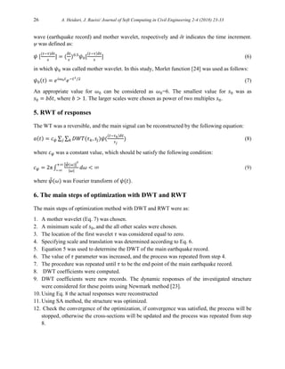 26 A. Heidari, J. Raeisi/ Journal of Soft Computing in Civil Engineering 2-4 (2018) 23-33
wave (earthquake record) and mother wavelet, respectively and δt indicates the time increment.
ψ was defined as:
𝜓 [
(𝑡−𝜏)𝛿𝑡
𝑠
] = (
𝛿𝑡
𝑠
)0.5
𝜓0[
(𝑡−𝜏)𝛿𝑡
𝑠
] (6)
in which 𝜓0 was called mother wavelet. In this study, Morlet function [24] was used as follows:
𝜓0(𝑡) = 𝑒𝑖𝜔0𝑡
𝑒−𝑡2/2
(7)
An appropriate value for 𝜔0 can be considered as 𝜔0=6. The smallest value for 𝑠0 was as
𝑠0 = 𝑏𝛿𝑡, where 𝑏 > 1. The larger scales were chosen as power of two multiples 𝑠0.
5. RWT of responses
The WT was a reversible, and the main signal can be reconstructed by the following equation:
𝑎(𝑡) = 𝑐𝜓 ∑ ∑ 𝐷𝑊𝑇(𝜏𝑘, 𝑠𝑗)𝜓(
(𝑡−𝜏𝑘)𝛿𝑡
𝑠𝑗
)
𝑘
𝑗 (8)
where 𝑐𝜓 was a constant value, which should be satisfy the following condition:
𝑐𝜓 = 2π ∫
|𝜓
̂(𝜔)|
2
|𝜔|
+∞
−∞
𝑑𝜔 < ∞ (9)
where 𝜓
̂(𝜔) was Fourier transform of 𝜓(𝑡).
6. The main steps of optimization with DWT and RWT
The main steps of optimization method with DWT and RWT were as:
1. A mother wavelet (Eq. 7) was chosen.
2. A minimum scale of 𝑠0, and the all other scales were chosen.
3. The location of the first wavelet 𝜏 was considered equal to zero.
4. Specifying scale and translation was determined according to Eq. 6.
5. Equation 5 was used to determine the DWT of the main earthquake record.
6. The value of 𝜏 parameter was increased, and the process was repeated from step 4.
7. The procedure was repeated until 𝜏 to be the end point of the main earthquake record.
8. DWT coefficients were computed.
9. DWT coefficients were new records. The dynamic responses of the investigated structure
were considered for these points using Newmark method [23].
10. Using Eq. 8 the actual responses were reconstructed
11. Using SA method, the structure was optimized.
12. Check the convergence of the optimization, if convergence was satisfied, the process will be
stopped, otherwise the cross-sections will be updated and the process was repeated from step
8.
 