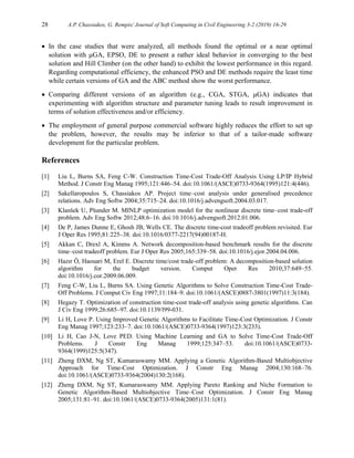 28 A.P. Chassiakos, G. Rempis/ Journal of Soft Computing in Civil Engineering 3-2 (2019) 16-29
 In the case studies that were analyzed, all methods found the optimal or a near optimal
solution with μGA, EPSO, DE to present a rather ideal behavior in converging to the best
solution and Hill Climber (on the other hand) to exhibit the lowest performance in this regard.
Regarding computational efficiency, the enhanced PSO and DE methods require the least time
while certain versions of GA and the ABC method show the worst performance.
 Comparing different versions of an algorithm (e.g., CGA, STGA, μGA) indicates that
experimenting with algorithm structure and parameter tuning leads to result improvement in
terms of solution effectiveness and/or efficiency.
 The employment of general purpose commercial software highly reduces the effort to set up
the problem, however, the results may be inferior to that of a tailor-made software
development for the particular problem.
References
[1] Liu L, Burns SA, Feng C-W. Construction Time-Cost Trade-Off Analysis Using LP/IP Hybrid
Method. J Constr Eng Manag 1995;121:446–54. doi:10.1061/(ASCE)0733-9364(1995)121:4(446).
[2] Sakellaropoulos S, Chassiakos AP. Project time–cost analysis under generalised precedence
relations. Adv Eng Softw 2004;35:715–24. doi:10.1016/j.advengsoft.2004.03.017.
[3] Klanšek U, Pšunder M. MINLP optimization model for the nonlinear discrete time–cost trade-off
problem. Adv Eng Softw 2012;48:6–16. doi:10.1016/j.advengsoft.2012.01.006.
[4] De P, James Dunne E, Ghosh JB, Wells CE. The discrete time-cost tradeoff problem revisited. Eur
J Oper Res 1995;81:225–38. doi:10.1016/0377-2217(94)00187-H.
[5] Akkan C, Drexl A, Kimms A. Network decomposition-based benchmark results for the discrete
time–cost tradeoff problem. Eur J Oper Res 2005;165:339–58. doi:10.1016/j.ejor.2004.04.006.
[6] Hazır Ö, Haouari M, Erel E. Discrete time/cost trade-off problem: A decomposition-based solution
algorithm for the budget version. Comput Oper Res 2010;37:649–55.
doi:10.1016/j.cor.2009.06.009.
[7] Feng C-W, Liu L, Burns SA. Using Genetic Algorithms to Solve Construction Time-Cost Trade-
Off Problems. J Comput Civ Eng 1997;11:184–9. doi:10.1061/(ASCE)0887-3801(1997)11:3(184).
[8] Hegazy T. Optimization of construction time-cost trade-off analysis using genetic algorithms. Can
J Civ Eng 1999;26:685–97. doi:10.1139/l99-031.
[9] Li H, Love P. Using Improved Genetic Algorithms to Facilitate Time-Cost Optimization. J Constr
Eng Manag 1997;123:233–7. doi:10.1061/(ASCE)0733-9364(1997)123:3(233).
[10] Li H, Cao J-N, Love PED. Using Machine Learning and GA to Solve Time-Cost Trade-Off
Problems. J Constr Eng Manag 1999;125:347–53. doi:10.1061/(ASCE)0733-
9364(1999)125:5(347).
[11] Zheng DXM, Ng ST, Kumaraswamy MM. Applying a Genetic Algorithm-Based Multiobjective
Approach for Time-Cost Optimization. J Constr Eng Manag 2004;130:168–76.
doi:10.1061/(ASCE)0733-9364(2004)130:2(168).
[12] Zheng DXM, Ng ST, Kumaraswamy MM. Applying Pareto Ranking and Niche Formation to
Genetic Algorithm-Based Multiobjective Time–Cost Optimization. J Constr Eng Manag
2005;131:81–91. doi:10.1061/(ASCE)0733-9364(2005)131:1(81).
 