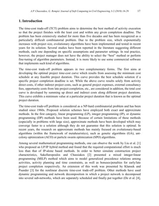 A.P. Chassiakos, G. Rempis/ Journal of Soft Computing in Civil Engineering 3-2 (2019) 16-29 17
1. Introduction
The time-cost trade-off (TCT) problem aims to determine the best method of activity execution
so that the project finishes with the least cost and within any given completion deadline. The
problem has been extensively studied for more than five decades and has been recognized as a
particularly difficult combinatorial problem. Due to the problem size, which exponentially
increases with project size, evolutionary algorithms have been implemented and tested in recent
years for its solution. Several studies have been reported in the literature suggesting different
methods, each one depending on specific assumptions and parameter settings. In real practice,
however, the project manager does not have the ability to select the “best” method or perform
fine-tuning of algorithm parameters. Instead, it is more likely to use some commercial software
that implements such kind of algorithms.
The time-cost trade-off problem appears in two complementary forms. The first aims at
developing the optimal project time-cost curve which results from assessing the minimum cost
schedule at any feasible project duration. This curve provides the best schedule solution if a
specific project completion deadline is set. While the above curve results solely from activity
direct costs, if other indirect project costs, such as general project expenses, external consultancy
fees, opportunity costs from late project completion, etc., are considered in addition, the total cost
curve is developed by summing up direct and indirect costs along different project durations.
This curve exhibits a minimum value at a particular project duration that is known as the optimal
project duration.
The time-cost trade-off problem is considered as a NP-hard combinatorial problem and has been
studied since 1960s. Proposed solution schemes have employed both exact and approximate
methods. In the first category, linear programming (LP), integer programming (IP), or dynamic
programming (DP) methods have been used. Because of certain limitations of these methods
(especially in problems with large size), approximate methods have been developed which may
converge faster to a solution although they do not guarantee that this solution is optimal. In
recent years, the research on approximate methods has mainly focused on evolutionary-based
algorithms (within the framework of metaheuristics), such as genetic algorithms (GA), ant-
colony optimization (ACO) or particle swarm optimization (SPO) algorithms.
Among several mathematical programming methods, one can observe the work by Liu et al. [1]
who proposed an LP/IP hybrid method and found that the required computational effort is much
less than that of IP-alone based methods. In order to better simulate construction project
characteristics, Sakellaropoulos and Chassiakos [2] presented a mixed integer-linear
programming (MILP) method which aims to model generalized precedence relations among
activities, activity planning and time constraints, as well as bonuses/penalties for early/late
project completion respectively. An extension of this work was presented by Klansek and
Psunder [3] for the nonlinear discrete time-cost trade-off problem. Other methods have used
dynamic programming and network decomposition in which a project network is decomposed
into several sub-networks, which are separately scheduled and finally put together (De et al. [4],
 