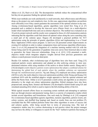 18 A.P. Chassiakos, G. Rempis/ Journal of Soft Computing in Civil Engineering 3-2 (2019) 16-29
Akkan et al. [5], Hazir et al. [6]). The decomposition methods reduce the computational effort
but they do not guarantee finding the optimal solution.
While exact methods can work satisfactorily in small networks, their effectiveness and efficiency
drops as the project size and complexity rises. In this case, approximate algorithms can perform
more efficiently even if they cannot guarantee the assessment of the optimal solution in any case.
Among evolutionary-based algorithms, genetic algorithms were tested first. Feng et al. [7]
presented such a method to develop the time-cost curve (Pareto front) via a multi-objective
model which included both time and cost as distinct objectives. The method was evaluated on an
18-activity project network and the results were compared to those of a full enumeration analysis
indicating that the algorithm could find almost all optimal values along the curve searching only
a small part of the solution space. Hegazy [8] developed a practical problem for TCT
optimization using the principle of genetic algorithms (GAs) and implementing it as a Visual
Basic Application (VBA) macro program. Li and Love [9] presented certain improvements on
existing GA methods in order to reduce computation times and increase algorithm effectiveness.
Later, Li et al [10] proposed the integration of a machine learning method with GA with the
former being used for the generation of quadratic time-cost curves from historical data in order
to generalize the linear time-cost relationships. Zeng et al. ([11], [12]) presented a multi-
objective model which integrates adaptive weights derived from previous generations and
induces a search pressure toward an ideal point.
Besides GA methods, other evolutionary-type of algorithms have also been used. Yang [13]
employed particle swarm optimization and adopted an elite archiving scheme to store non-
dominated solutions while using members of the archive to direct further search. Zhang and Li
[14] developed a multi-objective particle swarm optimization that adopts a combined scheme for
determining the global best of each particle where the candidate solutions are represented
through the multidimensional particles. Ng and Zhang [15] employed ant-colony optimization
(ACO) to solve the multi-objective time-cost optimization problem while Xiong and Kuang [16]
combined ACO with the modified adaptive weight approach to find the optimal solutions and
define the Pareto front. Afshar et al [17] presented a multi-colony ant algorithm as an attractive
alternative to the single ant colony optimization algorithm. Hybrid strategies have also been
proposed and, among them, Sonmez and Bettemir [18] developed a hybrid model using GA and
simulated annealing (SA) which is used to improve the hill-climbing ability of the GA.
While typical research efforts focus on examining certain methods and attempting to optimize
their use through structure and parameter tuning, there is a scarcity of comparative studies which
include several algorithms and formulations. One such study by Elbeltagi et al. [19] compared
five evolutionary-based algorithms (genetic algorithms, memetic algorithms, particle swarm, ant-
colony systems, and shuffled frog leaping) and, based on results from one test problem [7],
concluded that the PSO method performs better than other algorithms in terms of success rate
and solution quality, while being second best in terms of processing time. The lack of
comparative studies may be a serious shortcoming in real practice where the project manager
may not have the ability or willingness to search for the “best” method or perform fine-tuning of
 