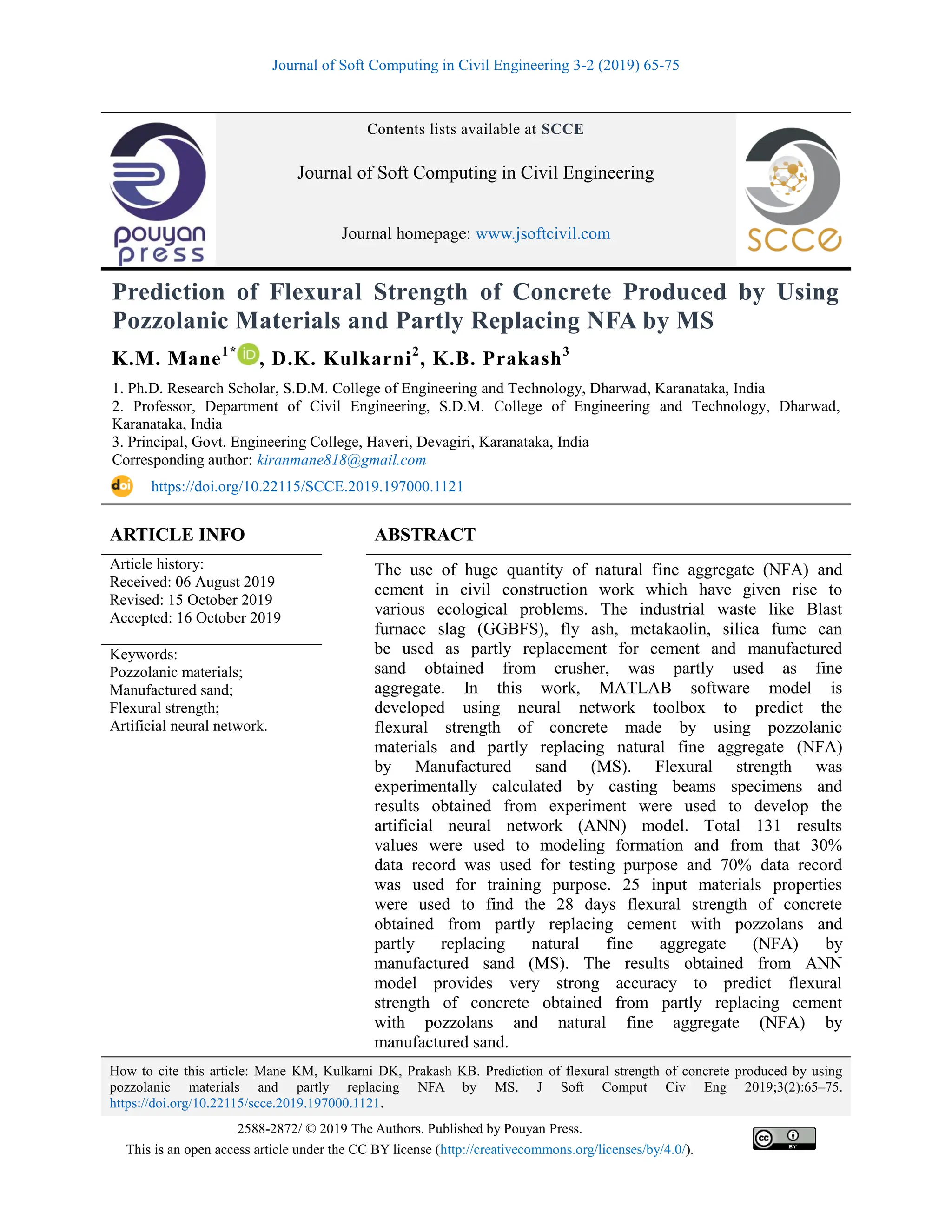Journal of Soft Computing in Civil Engineering 3-2 (2019) 65-75
How to cite this article: Mane KM, Kulkarni DK, Prakash KB. Prediction of flexural strength of concrete produced by using
pozzolanic materials and partly replacing NFA by MS. J Soft Comput Civ Eng 2019;3(2):65–75.
https://doi.org/10.22115/scce.2019.197000.1121.
2588-2872/ © 2019 The Authors. Published by Pouyan Press.
This is an open access article under the CC BY license (http://creativecommons.org/licenses/by/4.0/).
Contents lists available at SCCE
Journal of Soft Computing in Civil Engineering
Journal homepage: www.jsoftcivil.com
Prediction of Flexural Strength of Concrete Produced by Using
Pozzolanic Materials and Partly Replacing NFA by MS
K.M. Mane1*
, D.K. Kulkarni2
, K.B. Prakash3
1. Ph.D. Research Scholar, S.D.M. College of Engineering and Technology, Dharwad, Karanataka, India
2. Professor, Department of Civil Engineering, S.D.M. College of Engineering and Technology, Dharwad,
Karanataka, India
3. Principal, Govt. Engineering College, Haveri, Devagiri, Karanataka, India
Corresponding author: kiranmane818@gmail.com
https://doi.org/10.22115/SCCE.2019.197000.1121
ARTICLE INFO ABSTRACT
Article history:
Received: 06 August 2019
Revised: 15 October 2019
Accepted: 16 October 2019
The use of huge quantity of natural fine aggregate (NFA) and
cement in civil construction work which have given rise to
various ecological problems. The industrial waste like Blast
furnace slag (GGBFS), fly ash, metakaolin, silica fume can
be used as partly replacement for cement and manufactured
sand obtained from crusher, was partly used as fine
aggregate. In this work, MATLAB software model is
developed using neural network toolbox to predict the
flexural strength of concrete made by using pozzolanic
materials and partly replacing natural fine aggregate (NFA)
by Manufactured sand (MS). Flexural strength was
experimentally calculated by casting beams specimens and
results obtained from experiment were used to develop the
artificial neural network (ANN) model. Total 131 results
values were used to modeling formation and from that 30%
data record was used for testing purpose and 70% data record
was used for training purpose. 25 input materials properties
were used to find the 28 days flexural strength of concrete
obtained from partly replacing cement with pozzolans and
partly replacing natural fine aggregate (NFA) by
manufactured sand (MS). The results obtained from ANN
model provides very strong accuracy to predict flexural
strength of concrete obtained from partly replacing cement
with pozzolans and natural fine aggregate (NFA) by
manufactured sand.
Keywords:
Pozzolanic materials;
Manufactured sand;
Flexural strength;
Artificial neural network.
 