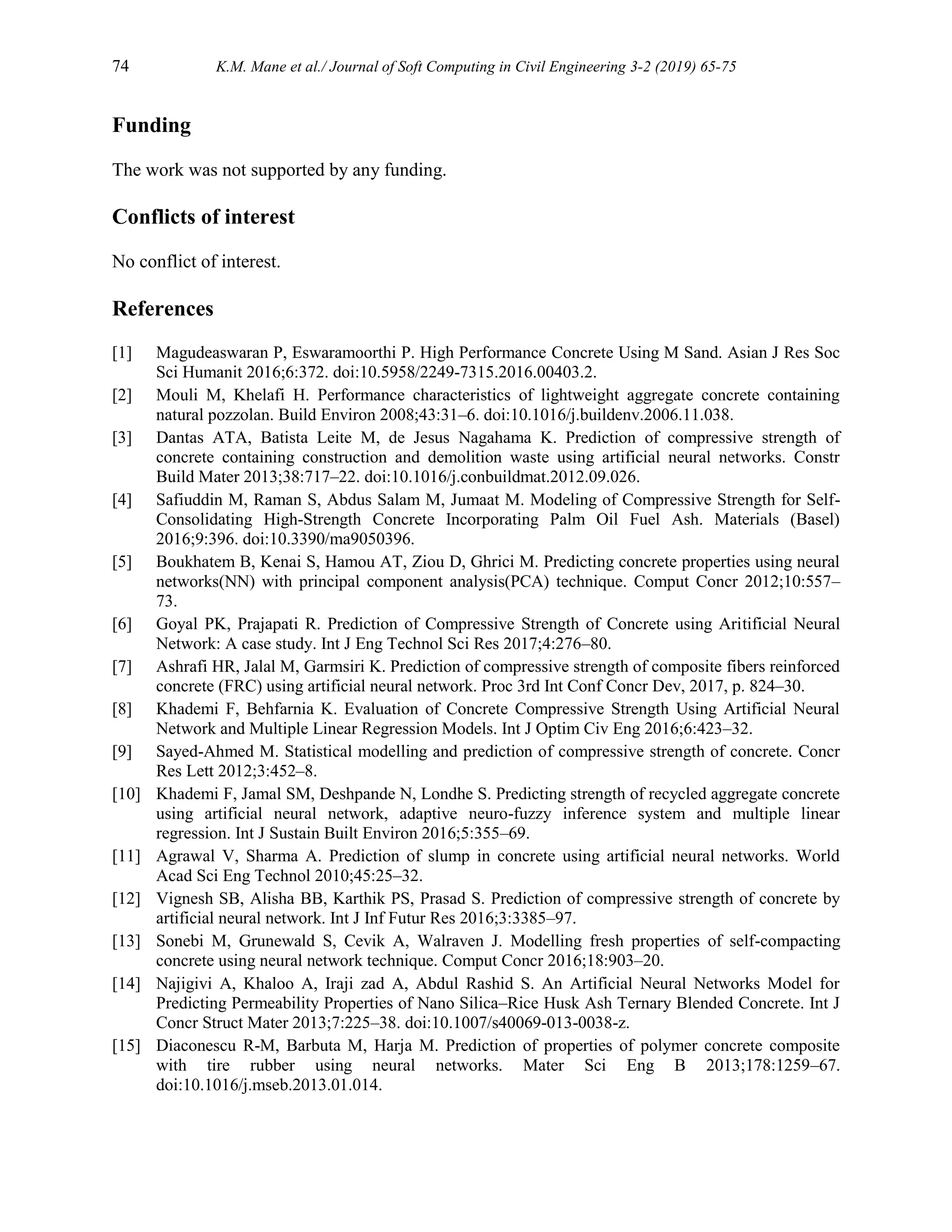 74 K.M. Mane et al./ Journal of Soft Computing in Civil Engineering 3-2 (2019) 65-75
Funding
The work was not supported by any funding.
Conflicts of interest
No conflict of interest.
References
[1] Magudeaswaran P, Eswaramoorthi P. High Performance Concrete Using M Sand. Asian J Res Soc
Sci Humanit 2016;6:372. doi:10.5958/2249-7315.2016.00403.2.
[2] Mouli M, Khelafi H. Performance characteristics of lightweight aggregate concrete containing
natural pozzolan. Build Environ 2008;43:31–6. doi:10.1016/j.buildenv.2006.11.038.
[3] Dantas ATA, Batista Leite M, de Jesus Nagahama K. Prediction of compressive strength of
concrete containing construction and demolition waste using artificial neural networks. Constr
Build Mater 2013;38:717–22. doi:10.1016/j.conbuildmat.2012.09.026.
[4] Safiuddin M, Raman S, Abdus Salam M, Jumaat M. Modeling of Compressive Strength for Self-
Consolidating High-Strength Concrete Incorporating Palm Oil Fuel Ash. Materials (Basel)
2016;9:396. doi:10.3390/ma9050396.
[5] Boukhatem B, Kenai S, Hamou AT, Ziou D, Ghrici M. Predicting concrete properties using neural
networks(NN) with principal component analysis(PCA) technique. Comput Concr 2012;10:557–
73.
[6] Goyal PK, Prajapati R. Prediction of Compressive Strength of Concrete using Aritificial Neural
Network: A case study. Int J Eng Technol Sci Res 2017;4:276–80.
[7] Ashrafi HR, Jalal M, Garmsiri K. Prediction of compressive strength of composite fibers reinforced
concrete (FRC) using artificial neural network. Proc 3rd Int Conf Concr Dev, 2017, p. 824–30.
[8] Khademi F, Behfarnia K. Evaluation of Concrete Compressive Strength Using Artificial Neural
Network and Multiple Linear Regression Models. Int J Optim Civ Eng 2016;6:423–32.
[9] Sayed-Ahmed M. Statistical modelling and prediction of compressive strength of concrete. Concr
Res Lett 2012;3:452–8.
[10] Khademi F, Jamal SM, Deshpande N, Londhe S. Predicting strength of recycled aggregate concrete
using artificial neural network, adaptive neuro-fuzzy inference system and multiple linear
regression. Int J Sustain Built Environ 2016;5:355–69.
[11] Agrawal V, Sharma A. Prediction of slump in concrete using artificial neural networks. World
Acad Sci Eng Technol 2010;45:25–32.
[12] Vignesh SB, Alisha BB, Karthik PS, Prasad S. Prediction of compressive strength of concrete by
artificial neural network. Int J Inf Futur Res 2016;3:3385–97.
[13] Sonebi M, Grunewald S, Cevik A, Walraven J. Modelling fresh properties of self-compacting
concrete using neural network technique. Comput Concr 2016;18:903–20.
[14] Najigivi A, Khaloo A, Iraji zad A, Abdul Rashid S. An Artificial Neural Networks Model for
Predicting Permeability Properties of Nano Silica–Rice Husk Ash Ternary Blended Concrete. Int J
Concr Struct Mater 2013;7:225–38. doi:10.1007/s40069-013-0038-z.
[15] Diaconescu R-M, Barbuta M, Harja M. Prediction of properties of polymer concrete composite
with tire rubber using neural networks. Mater Sci Eng B 2013;178:1259–67.
doi:10.1016/j.mseb.2013.01.014.
 