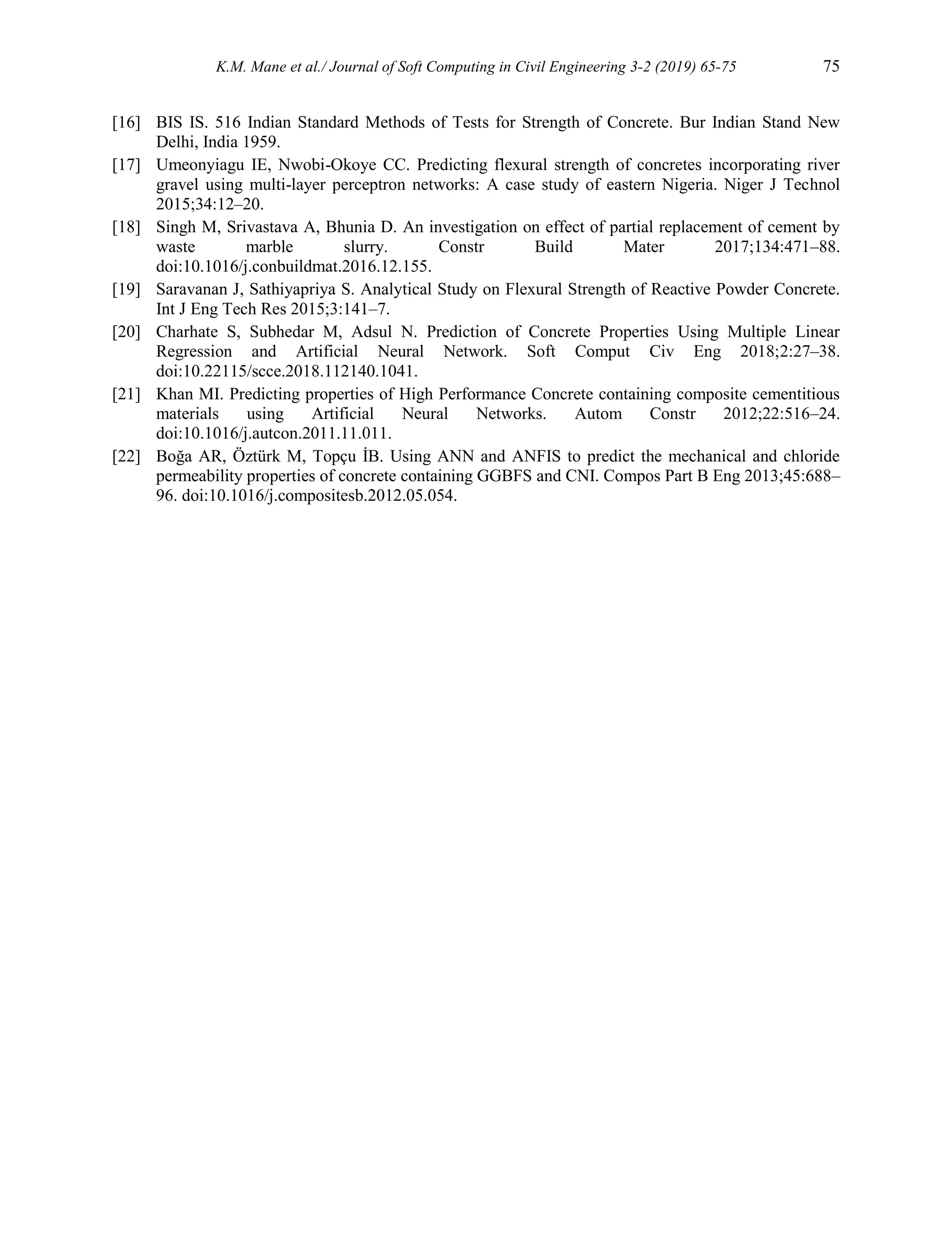 K.M. Mane et al./ Journal of Soft Computing in Civil Engineering 3-2 (2019) 65-75 75
[16] BIS IS. 516 Indian Standard Methods of Tests for Strength of Concrete. Bur Indian Stand New
Delhi, India 1959.
[17] Umeonyiagu IE, Nwobi-Okoye CC. Predicting flexural strength of concretes incorporating river
gravel using multi-layer perceptron networks: A case study of eastern Nigeria. Niger J Technol
2015;34:12–20.
[18] Singh M, Srivastava A, Bhunia D. An investigation on effect of partial replacement of cement by
waste marble slurry. Constr Build Mater 2017;134:471–88.
doi:10.1016/j.conbuildmat.2016.12.155.
[19] Saravanan J, Sathiyapriya S. Analytical Study on Flexural Strength of Reactive Powder Concrete.
Int J Eng Tech Res 2015;3:141–7.
[20] Charhate S, Subhedar M, Adsul N. Prediction of Concrete Properties Using Multiple Linear
Regression and Artificial Neural Network. Soft Comput Civ Eng 2018;2:27–38.
doi:10.22115/scce.2018.112140.1041.
[21] Khan MI. Predicting properties of High Performance Concrete containing composite cementitious
materials using Artificial Neural Networks. Autom Constr 2012;22:516–24.
doi:10.1016/j.autcon.2011.11.011.
[22] Boğa AR, Öztürk M, Topçu İB. Using ANN and ANFIS to predict the mechanical and chloride
permeability properties of concrete containing GGBFS and CNI. Compos Part B Eng 2013;45:688–
96. doi:10.1016/j.compositesb.2012.05.054.
 