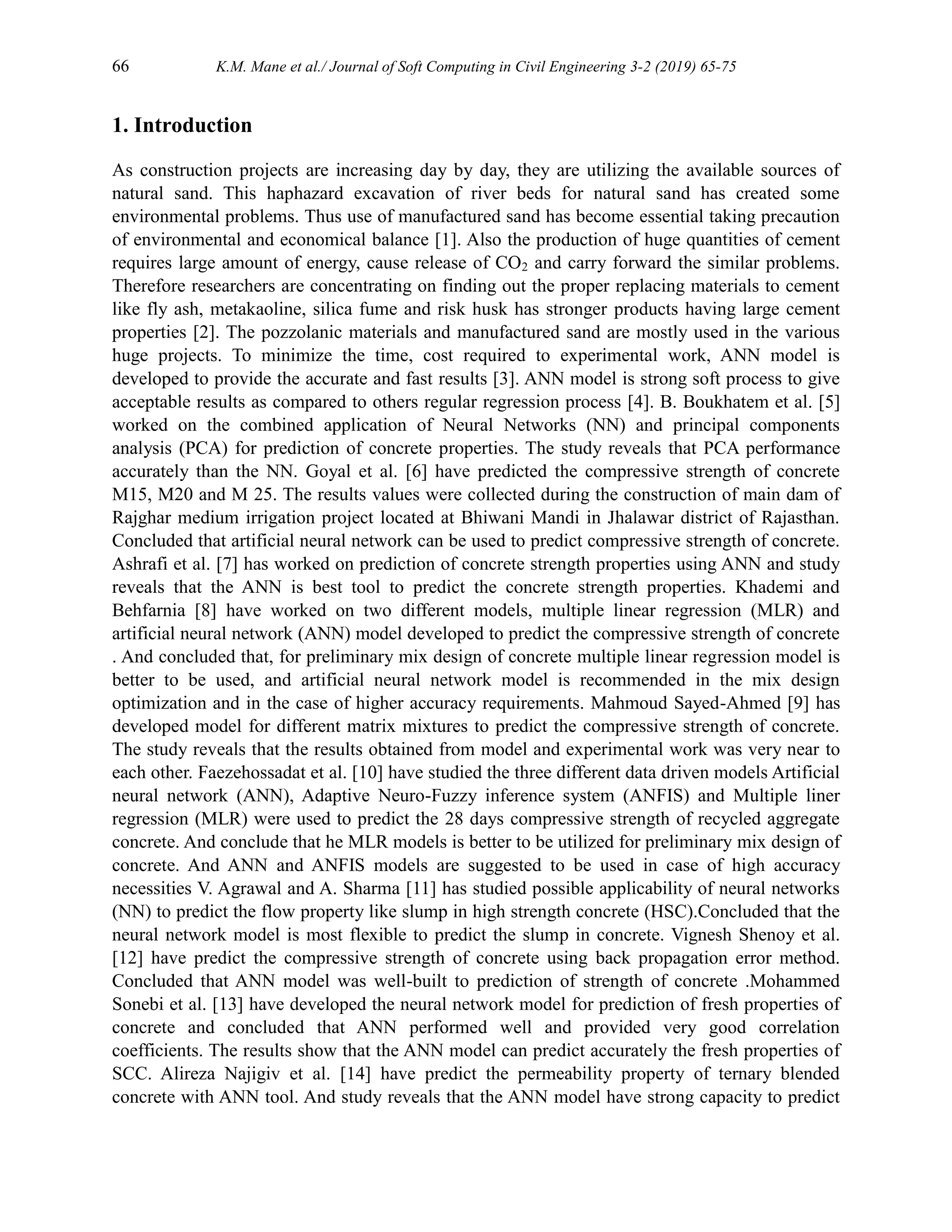 66 K.M. Mane et al./ Journal of Soft Computing in Civil Engineering 3-2 (2019) 65-75
1. Introduction
As construction projects are increasing day by day, they are utilizing the available sources of
natural sand. This haphazard excavation of river beds for natural sand has created some
environmental problems. Thus use of manufactured sand has become essential taking precaution
of environmental and economical balance [1]. Also the production of huge quantities of cement
requires large amount of energy, cause release of CO2 and carry forward the similar problems.
Therefore researchers are concentrating on finding out the proper replacing materials to cement
like fly ash, metakaoline, silica fume and risk husk has stronger products having large cement
properties [2]. The pozzolanic materials and manufactured sand are mostly used in the various
huge projects. To minimize the time, cost required to experimental work, ANN model is
developed to provide the accurate and fast results [3]. ANN model is strong soft process to give
acceptable results as compared to others regular regression process [4]. B. Boukhatem et al. [5]
worked on the combined application of Neural Networks (NN) and principal components
analysis (PCA) for prediction of concrete properties. The study reveals that PCA performance
accurately than the NN. Goyal et al. [6] have predicted the compressive strength of concrete
M15, M20 and M 25. The results values were collected during the construction of main dam of
Rajghar medium irrigation project located at Bhiwani Mandi in Jhalawar district of Rajasthan.
Concluded that artificial neural network can be used to predict compressive strength of concrete.
Ashrafi et al. [7] has worked on prediction of concrete strength properties using ANN and study
reveals that the ANN is best tool to predict the concrete strength properties. Khademi and
Behfarnia [8] have worked on two different models, multiple linear regression (MLR) and
artificial neural network (ANN) model developed to predict the compressive strength of concrete
. And concluded that, for preliminary mix design of concrete multiple linear regression model is
better to be used, and artificial neural network model is recommended in the mix design
optimization and in the case of higher accuracy requirements. Mahmoud Sayed-Ahmed [9] has
developed model for different matrix mixtures to predict the compressive strength of concrete.
The study reveals that the results obtained from model and experimental work was very near to
each other. Faezehossadat et al. [10] have studied the three different data driven models Artificial
neural network (ANN), Adaptive Neuro-Fuzzy inference system (ANFIS) and Multiple liner
regression (MLR) were used to predict the 28 days compressive strength of recycled aggregate
concrete. And conclude that he MLR models is better to be utilized for preliminary mix design of
concrete. And ANN and ANFIS models are suggested to be used in case of high accuracy
necessities V. Agrawal and A. Sharma [11] has studied possible applicability of neural networks
(NN) to predict the flow property like slump in high strength concrete (HSC).Concluded that the
neural network model is most flexible to predict the slump in concrete. Vignesh Shenoy et al.
[12] have predict the compressive strength of concrete using back propagation error method.
Concluded that ANN model was well-built to prediction of strength of concrete .Mohammed
Sonebi et al. [13] have developed the neural network model for prediction of fresh properties of
concrete and concluded that ANN performed well and provided very good correlation
coefficients. The results show that the ANN model can predict accurately the fresh properties of
SCC. Alireza Najigiv et al. [14] have predict the permeability property of ternary blended
concrete with ANN tool. And study reveals that the ANN model have strong capacity to predict
 