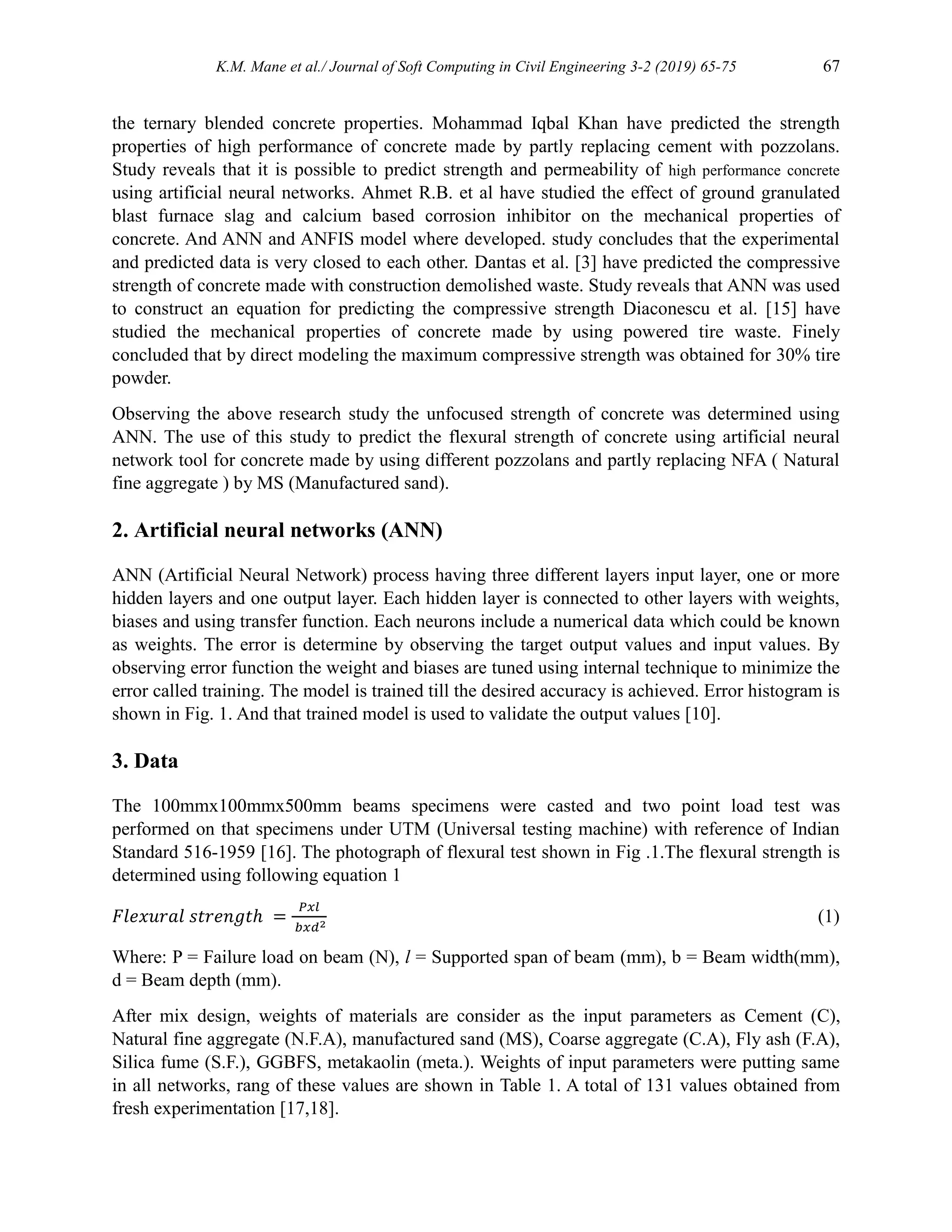 K.M. Mane et al./ Journal of Soft Computing in Civil Engineering 3-2 (2019) 65-75 67
the ternary blended concrete properties. Mohammad Iqbal Khan have predicted the strength
properties of high performance of concrete made by partly replacing cement with pozzolans.
Study reveals that it is possible to predict strength and permeability of high performance concrete
using artificial neural networks. Ahmet R.B. et al have studied the effect of ground granulated
blast furnace slag and calcium based corrosion inhibitor on the mechanical properties of
concrete. And ANN and ANFIS model where developed. study concludes that the experimental
and predicted data is very closed to each other. Dantas et al. [3] have predicted the compressive
strength of concrete made with construction demolished waste. Study reveals that ANN was used
to construct an equation for predicting the compressive strength Diaconescu et al. [15] have
studied the mechanical properties of concrete made by using powered tire waste. Finely
concluded that by direct modeling the maximum compressive strength was obtained for 30% tire
powder.
Observing the above research study the unfocused strength of concrete was determined using
ANN. The use of this study to predict the flexural strength of concrete using artificial neural
network tool for concrete made by using different pozzolans and partly replacing NFA ( Natural
fine aggregate ) by MS (Manufactured sand).
2. Artificial neural networks (ANN)
ANN (Artificial Neural Network) process having three different layers input layer, one or more
hidden layers and one output layer. Each hidden layer is connected to other layers with weights,
biases and using transfer function. Each neurons include a numerical data which could be known
as weights. The error is determine by observing the target output values and input values. By
observing error function the weight and biases are tuned using internal technique to minimize the
error called training. The model is trained till the desired accuracy is achieved. Error histogram is
shown in Fig. 1. And that trained model is used to validate the output values [10].
3. Data
The 100mmx100mmx500mm beams specimens were casted and two point load test was
performed on that specimens under UTM (Universal testing machine) with reference of Indian
Standard 516-1959 [16]. The photograph of flexural test shown in Fig .1.The flexural strength is
determined using following equation 1
𝐹𝑙𝑒𝑥𝑢𝑟𝑎𝑙 𝑠𝑡𝑟𝑒𝑛𝑔𝑡ℎ =
𝑃𝑥𝑙
𝑏𝑥𝑑2
(1)
Where: P = Failure load on beam (N), l = Supported span of beam (mm), b = Beam width(mm),
d = Beam depth (mm).
After mix design, weights of materials are consider as the input parameters as Cement (C),
Natural fine aggregate (N.F.A), manufactured sand (MS), Coarse aggregate (C.A), Fly ash (F.A),
Silica fume (S.F.), GGBFS, metakaolin (meta.). Weights of input parameters were putting same
in all networks, rang of these values are shown in Table 1. A total of 131 values obtained from
fresh experimentation [17,18].
 