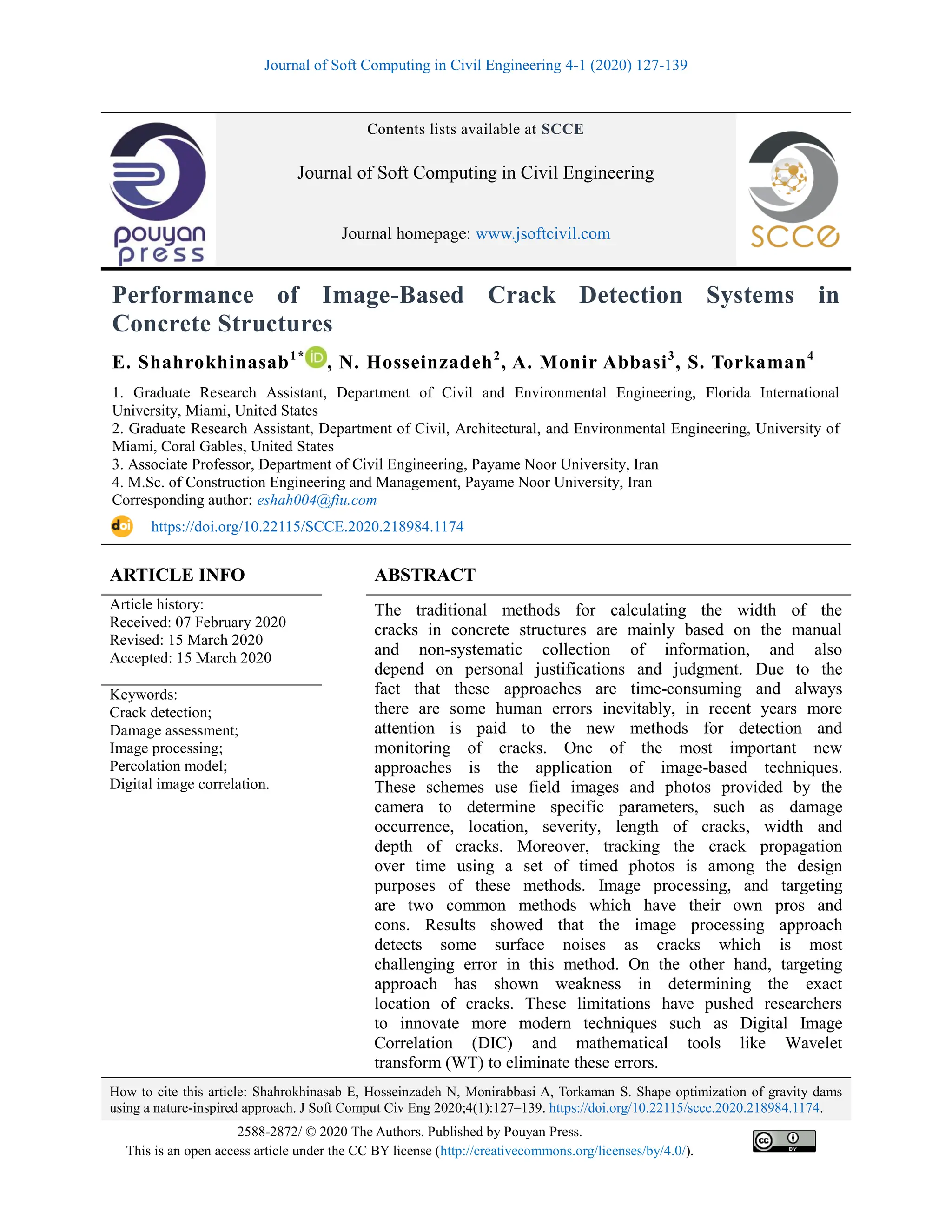 Journal of Soft Computing in Civil Engineering 4-1 (2020) 127-139
How to cite this article: Shahrokhinasab E, Hosseinzadeh N, Monirabbasi A, Torkaman S. Shape optimization of gravity dams
using a nature-inspired approach. J Soft Comput Civ Eng 2020;4(1):127–139. https://doi.org/10.22115/scce.2020.218984.1174.
2588-2872/ © 2020 The Authors. Published by Pouyan Press.
This is an open access article under the CC BY license (http://creativecommons.org/licenses/by/4.0/).
Contents lists available at SCCE
Journal of Soft Computing in Civil Engineering
Journal homepage: www.jsoftcivil.com
Performance of Image-Based Crack Detection Systems in
Concrete Structures
E. Shahrokhinasab1*
, N. Hosseinzadeh2
, A. Monir Abbasi3
, S. Torkaman4
1. Graduate Research Assistant, Department of Civil and Environmental Engineering, Florida International
University, Miami, United States
2. Graduate Research Assistant, Department of Civil, Architectural, and Environmental Engineering, University of
Miami, Coral Gables, United States
3. Associate Professor, Department of Civil Engineering, Payame Noor University, Iran
4. M.Sc. of Construction Engineering and Management, Payame Noor University, Iran
Corresponding author: eshah004@fiu.com
https://doi.org/10.22115/SCCE.2020.218984.1174
ARTICLE INFO ABSTRACT
Article history:
Received: 07 February 2020
Revised: 15 March 2020
Accepted: 15 March 2020
The traditional methods for calculating the width of the
cracks in concrete structures are mainly based on the manual
and non-systematic collection of information, and also
depend on personal justifications and judgment. Due to the
fact that these approaches are time-consuming and always
there are some human errors inevitably, in recent years more
attention is paid to the new methods for detection and
monitoring of cracks. One of the most important new
approaches is the application of image-based techniques.
These schemes use field images and photos provided by the
camera to determine specific parameters, such as damage
occurrence, location, severity, length of cracks, width and
depth of cracks. Moreover, tracking the crack propagation
over time using a set of timed photos is among the design
purposes of these methods. Image processing, and targeting
are two common methods which have their own pros and
cons. Results showed that the image processing approach
detects some surface noises as cracks which is most
challenging error in this method. On the other hand, targeting
approach has shown weakness in determining the exact
location of cracks. These limitations have pushed researchers
to innovate more modern techniques such as Digital Image
Correlation (DIC) and mathematical tools like Wavelet
transform (WT) to eliminate these errors.
Keywords:
Crack detection;
Damage assessment;
Image processing;
Percolation model;
Digital image correlation.
 