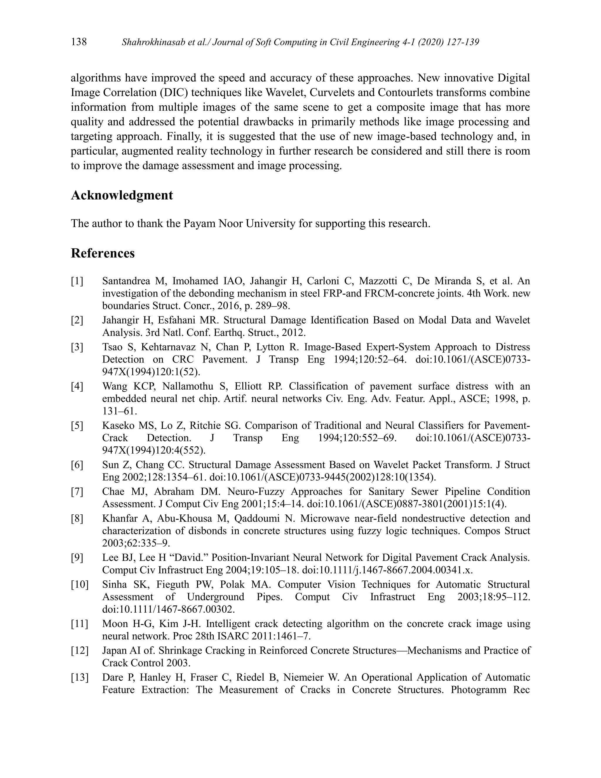 138 Shahrokhinasab et al./ Journal of Soft Computing in Civil Engineering 4-1 (2020) 127-139
algorithms have improved the speed and accuracy of these approaches. New innovative Digital
Image Correlation (DIC) techniques like Wavelet, Curvelets and Contourlets transforms combine
information from multiple images of the same scene to get a composite image that has more
quality and addressed the potential drawbacks in primarily methods like image processing and
targeting approach. Finally, it is suggested that the use of new image-based technology and, in
particular, augmented reality technology in further research be considered and still there is room
to improve the damage assessment and image processing.
Acknowledgment
The author to thank the Payam Noor University for supporting this research.
References
[1] Santandrea M, Imohamed IAO, Jahangir H, Carloni C, Mazzotti C, De Miranda S, et al. An
investigation of the debonding mechanism in steel FRP-and FRCM-concrete joints. 4th Work. new
boundaries Struct. Concr., 2016, p. 289–98.
[2] Jahangir H, Esfahani MR. Structural Damage Identification Based on Modal Data and Wavelet
Analysis. 3rd Natl. Conf. Earthq. Struct., 2012.
[3] Tsao S, Kehtarnavaz N, Chan P, Lytton R. Image‐Based Expert‐System Approach to Distress
Detection on CRC Pavement. J Transp Eng 1994;120:52–64. doi:10.1061/(ASCE)0733-
947X(1994)120:1(52).
[4] Wang KCP, Nallamothu S, Elliott RP. Classification of pavement surface distress with an
embedded neural net chip. Artif. neural networks Civ. Eng. Adv. Featur. Appl., ASCE; 1998, p.
131–61.
[5] Kaseko MS, Lo Z, Ritchie SG. Comparison of Traditional and Neural Classifiers for Pavement‐
Crack Detection. J Transp Eng 1994;120:552–69. doi:10.1061/(ASCE)0733-
947X(1994)120:4(552).
[6] Sun Z, Chang CC. Structural Damage Assessment Based on Wavelet Packet Transform. J Struct
Eng 2002;128:1354–61. doi:10.1061/(ASCE)0733-9445(2002)128:10(1354).
[7] Chae MJ, Abraham DM. Neuro-Fuzzy Approaches for Sanitary Sewer Pipeline Condition
Assessment. J Comput Civ Eng 2001;15:4–14. doi:10.1061/(ASCE)0887-3801(2001)15:1(4).
[8] Khanfar A, Abu-Khousa M, Qaddoumi N. Microwave near-field nondestructive detection and
characterization of disbonds in concrete structures using fuzzy logic techniques. Compos Struct
2003;62:335–9.
[9] Lee BJ, Lee H “David.” Position‐Invariant Neural Network for Digital Pavement Crack Analysis.
Comput Civ Infrastruct Eng 2004;19:105–18. doi:10.1111/j.1467-8667.2004.00341.x.
[10] Sinha SK, Fieguth PW, Polak MA. Computer Vision Techniques for Automatic Structural
Assessment of Underground Pipes. Comput Civ Infrastruct Eng 2003;18:95–112.
doi:10.1111/1467-8667.00302.
[11] Moon H-G, Kim J-H. Intelligent crack detecting algorithm on the concrete crack image using
neural network. Proc 28th ISARC 2011:1461–7.
[12] Japan AI of. Shrinkage Cracking in Reinforced Concrete Structures—Mechanisms and Practice of
Crack Control 2003.
[13] Dare P, Hanley H, Fraser C, Riedel B, Niemeier W. An Operational Application of Automatic
Feature Extraction: The Measurement of Cracks in Concrete Structures. Photogramm Rec
 