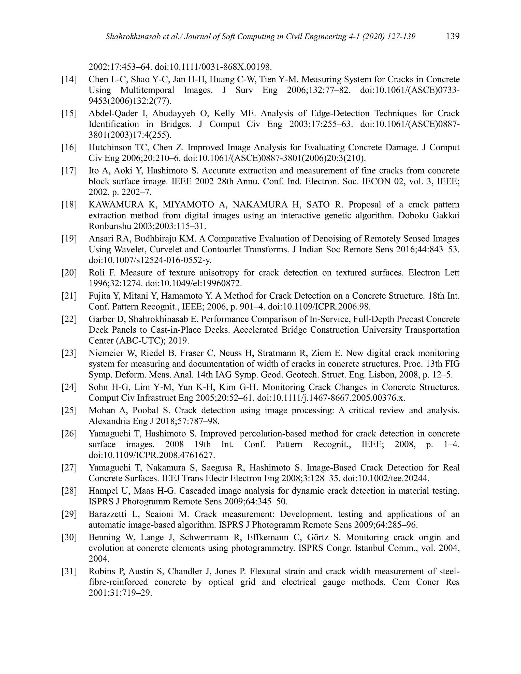 Shahrokhinasab et al./ Journal of Soft Computing in Civil Engineering 4-1 (2020) 127-139 139
2002;17:453–64. doi:10.1111/0031-868X.00198.
[14] Chen L-C, Shao Y-C, Jan H-H, Huang C-W, Tien Y-M. Measuring System for Cracks in Concrete
Using Multitemporal Images. J Surv Eng 2006;132:77–82. doi:10.1061/(ASCE)0733-
9453(2006)132:2(77).
[15] Abdel-Qader I, Abudayyeh O, Kelly ME. Analysis of Edge-Detection Techniques for Crack
Identification in Bridges. J Comput Civ Eng 2003;17:255–63. doi:10.1061/(ASCE)0887-
3801(2003)17:4(255).
[16] Hutchinson TC, Chen Z. Improved Image Analysis for Evaluating Concrete Damage. J Comput
Civ Eng 2006;20:210–6. doi:10.1061/(ASCE)0887-3801(2006)20:3(210).
[17] Ito A, Aoki Y, Hashimoto S. Accurate extraction and measurement of fine cracks from concrete
block surface image. IEEE 2002 28th Annu. Conf. Ind. Electron. Soc. IECON 02, vol. 3, IEEE;
2002, p. 2202–7.
[18] KAWAMURA K, MIYAMOTO A, NAKAMURA H, SATO R. Proposal of a crack pattern
extraction method from digital images using an interactive genetic algorithm. Doboku Gakkai
Ronbunshu 2003;2003:115–31.
[19] Ansari RA, Budhhiraju KM. A Comparative Evaluation of Denoising of Remotely Sensed Images
Using Wavelet, Curvelet and Contourlet Transforms. J Indian Soc Remote Sens 2016;44:843–53.
doi:10.1007/s12524-016-0552-y.
[20] Roli F. Measure of texture anisotropy for crack detection on textured surfaces. Electron Lett
1996;32:1274. doi:10.1049/el:19960872.
[21] Fujita Y, Mitani Y, Hamamoto Y. A Method for Crack Detection on a Concrete Structure. 18th Int.
Conf. Pattern Recognit., IEEE; 2006, p. 901–4. doi:10.1109/ICPR.2006.98.
[22] Garber D, Shahrokhinasab E. Performance Comparison of In-Service, Full-Depth Precast Concrete
Deck Panels to Cast-in-Place Decks. Accelerated Bridge Construction University Transportation
Center (ABC-UTC); 2019.
[23] Niemeier W, Riedel B, Fraser C, Neuss H, Stratmann R, Ziem E. New digital crack monitoring
system for measuring and documentation of width of cracks in concrete structures. Proc. 13th FIG
Symp. Deform. Meas. Anal. 14th IAG Symp. Geod. Geotech. Struct. Eng. Lisbon, 2008, p. 12–5.
[24] Sohn H-G, Lim Y-M, Yun K-H, Kim G-H. Monitoring Crack Changes in Concrete Structures.
Comput Civ Infrastruct Eng 2005;20:52–61. doi:10.1111/j.1467-8667.2005.00376.x.
[25] Mohan A, Poobal S. Crack detection using image processing: A critical review and analysis.
Alexandria Eng J 2018;57:787–98.
[26] Yamaguchi T, Hashimoto S. Improved percolation-based method for crack detection in concrete
surface images. 2008 19th Int. Conf. Pattern Recognit., IEEE; 2008, p. 1–4.
doi:10.1109/ICPR.2008.4761627.
[27] Yamaguchi T, Nakamura S, Saegusa R, Hashimoto S. Image-Based Crack Detection for Real
Concrete Surfaces. IEEJ Trans Electr Electron Eng 2008;3:128–35. doi:10.1002/tee.20244.
[28] Hampel U, Maas H-G. Cascaded image analysis for dynamic crack detection in material testing.
ISPRS J Photogramm Remote Sens 2009;64:345–50.
[29] Barazzetti L, Scaioni M. Crack measurement: Development, testing and applications of an
automatic image-based algorithm. ISPRS J Photogramm Remote Sens 2009;64:285–96.
[30] Benning W, Lange J, Schwermann R, Effkemann C, Görtz S. Monitoring crack origin and
evolution at concrete elements using photogrammetry. ISPRS Congr. Istanbul Comm., vol. 2004,
2004.
[31] Robins P, Austin S, Chandler J, Jones P. Flexural strain and crack width measurement of steel-
fibre-reinforced concrete by optical grid and electrical gauge methods. Cem Concr Res
2001;31:719–29.
 