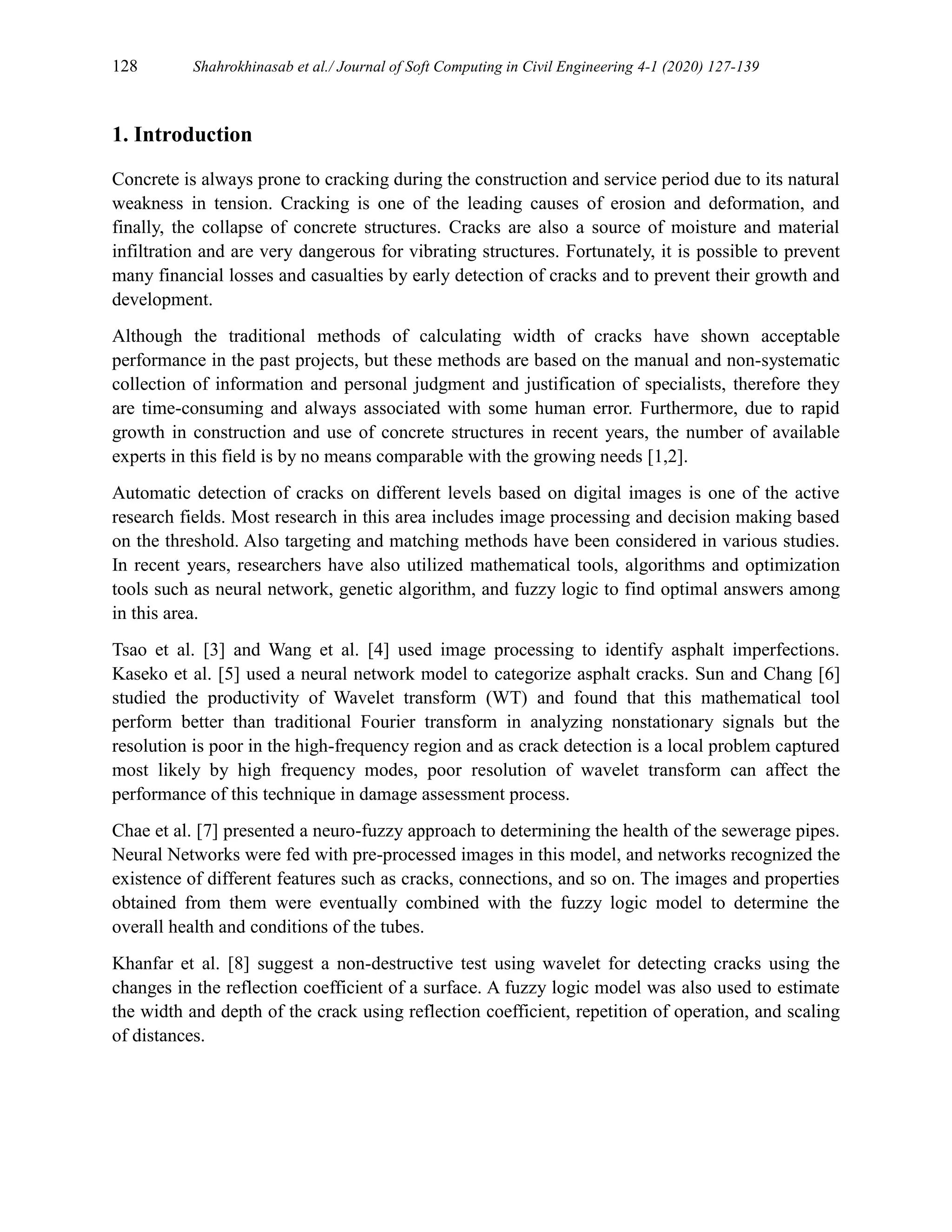 128 Shahrokhinasab et al./ Journal of Soft Computing in Civil Engineering 4-1 (2020) 127-139
1. Introduction
Concrete is always prone to cracking during the construction and service period due to its natural
weakness in tension. Cracking is one of the leading causes of erosion and deformation, and
finally, the collapse of concrete structures. Cracks are also a source of moisture and material
infiltration and are very dangerous for vibrating structures. Fortunately, it is possible to prevent
many financial losses and casualties by early detection of cracks and to prevent their growth and
development.
Although the traditional methods of calculating width of cracks have shown acceptable
performance in the past projects, but these methods are based on the manual and non-systematic
collection of information and personal judgment and justification of specialists, therefore they
are time-consuming and always associated with some human error. Furthermore, due to rapid
growth in construction and use of concrete structures in recent years, the number of available
experts in this field is by no means comparable with the growing needs [1,2].
Automatic detection of cracks on different levels based on digital images is one of the active
research fields. Most research in this area includes image processing and decision making based
on the threshold. Also targeting and matching methods have been considered in various studies.
In recent years, researchers have also utilized mathematical tools, algorithms and optimization
tools such as neural network, genetic algorithm, and fuzzy logic to find optimal answers among
in this area.
Tsao et al. [3] and Wang et al. [4] used image processing to identify asphalt imperfections.
Kaseko et al. [5] used a neural network model to categorize asphalt cracks. Sun and Chang [6]
studied the productivity of Wavelet transform (WT) and found that this mathematical tool
perform better than traditional Fourier transform in analyzing nonstationary signals but the
resolution is poor in the high-frequency region and as crack detection is a local problem captured
most likely by high frequency modes, poor resolution of wavelet transform can affect the
performance of this technique in damage assessment process.
Chae et al. [7] presented a neuro-fuzzy approach to determining the health of the sewerage pipes.
Neural Networks were fed with pre-processed images in this model, and networks recognized the
existence of different features such as cracks, connections, and so on. The images and properties
obtained from them were eventually combined with the fuzzy logic model to determine the
overall health and conditions of the tubes.
Khanfar et al. [8] suggest a non-destructive test using wavelet for detecting cracks using the
changes in the reflection coefficient of a surface. A fuzzy logic model was also used to estimate
the width and depth of the crack using reflection coefficient, repetition of operation, and scaling
of distances.
 