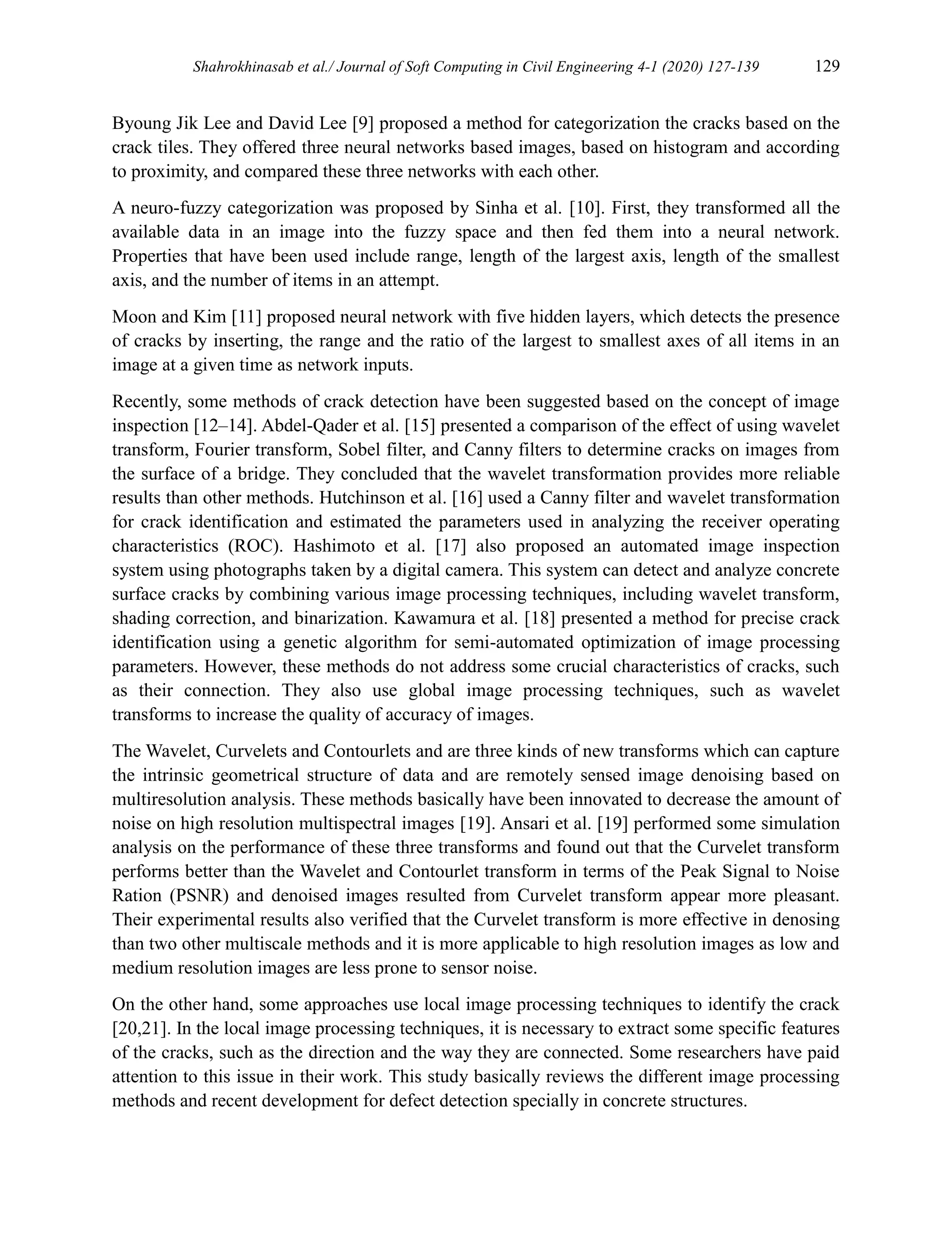Shahrokhinasab et al./ Journal of Soft Computing in Civil Engineering 4-1 (2020) 127-139 129
Byoung Jik Lee and David Lee [9] proposed a method for categorization the cracks based on the
crack tiles. They offered three neural networks based images, based on histogram and according
to proximity, and compared these three networks with each other.
A neuro-fuzzy categorization was proposed by Sinha et al. [10]. First, they transformed all the
available data in an image into the fuzzy space and then fed them into a neural network.
Properties that have been used include range, length of the largest axis, length of the smallest
axis, and the number of items in an attempt.
Moon and Kim [11] proposed neural network with five hidden layers, which detects the presence
of cracks by inserting, the range and the ratio of the largest to smallest axes of all items in an
image at a given time as network inputs.
Recently, some methods of crack detection have been suggested based on the concept of image
inspection [12–14]. Abdel-Qader et al. [15] presented a comparison of the effect of using wavelet
transform, Fourier transform, Sobel filter, and Canny filters to determine cracks on images from
the surface of a bridge. They concluded that the wavelet transformation provides more reliable
results than other methods. Hutchinson et al. [16] used a Canny filter and wavelet transformation
for crack identification and estimated the parameters used in analyzing the receiver operating
characteristics (ROC). Hashimoto et al. [17] also proposed an automated image inspection
system using photographs taken by a digital camera. This system can detect and analyze concrete
surface cracks by combining various image processing techniques, including wavelet transform,
shading correction, and binarization. Kawamura et al. [18] presented a method for precise crack
identification using a genetic algorithm for semi-automated optimization of image processing
parameters. However, these methods do not address some crucial characteristics of cracks, such
as their connection. They also use global image processing techniques, such as wavelet
transforms to increase the quality of accuracy of images.
The Wavelet, Curvelets and Contourlets and are three kinds of new transforms which can capture
the intrinsic geometrical structure of data and are remotely sensed image denoising based on
multiresolution analysis. These methods basically have been innovated to decrease the amount of
noise on high resolution multispectral images [19]. Ansari et al. [19] performed some simulation
analysis on the performance of these three transforms and found out that the Curvelet transform
performs better than the Wavelet and Contourlet transform in terms of the Peak Signal to Noise
Ration (PSNR) and denoised images resulted from Curvelet transform appear more pleasant.
Their experimental results also verified that the Curvelet transform is more effective in denosing
than two other multiscale methods and it is more applicable to high resolution images as low and
medium resolution images are less prone to sensor noise.
On the other hand, some approaches use local image processing techniques to identify the crack
[20,21]. In the local image processing techniques, it is necessary to extract some specific features
of the cracks, such as the direction and the way they are connected. Some researchers have paid
attention to this issue in their work. This study basically reviews the different image processing
methods and recent development for defect detection specially in concrete structures.
 