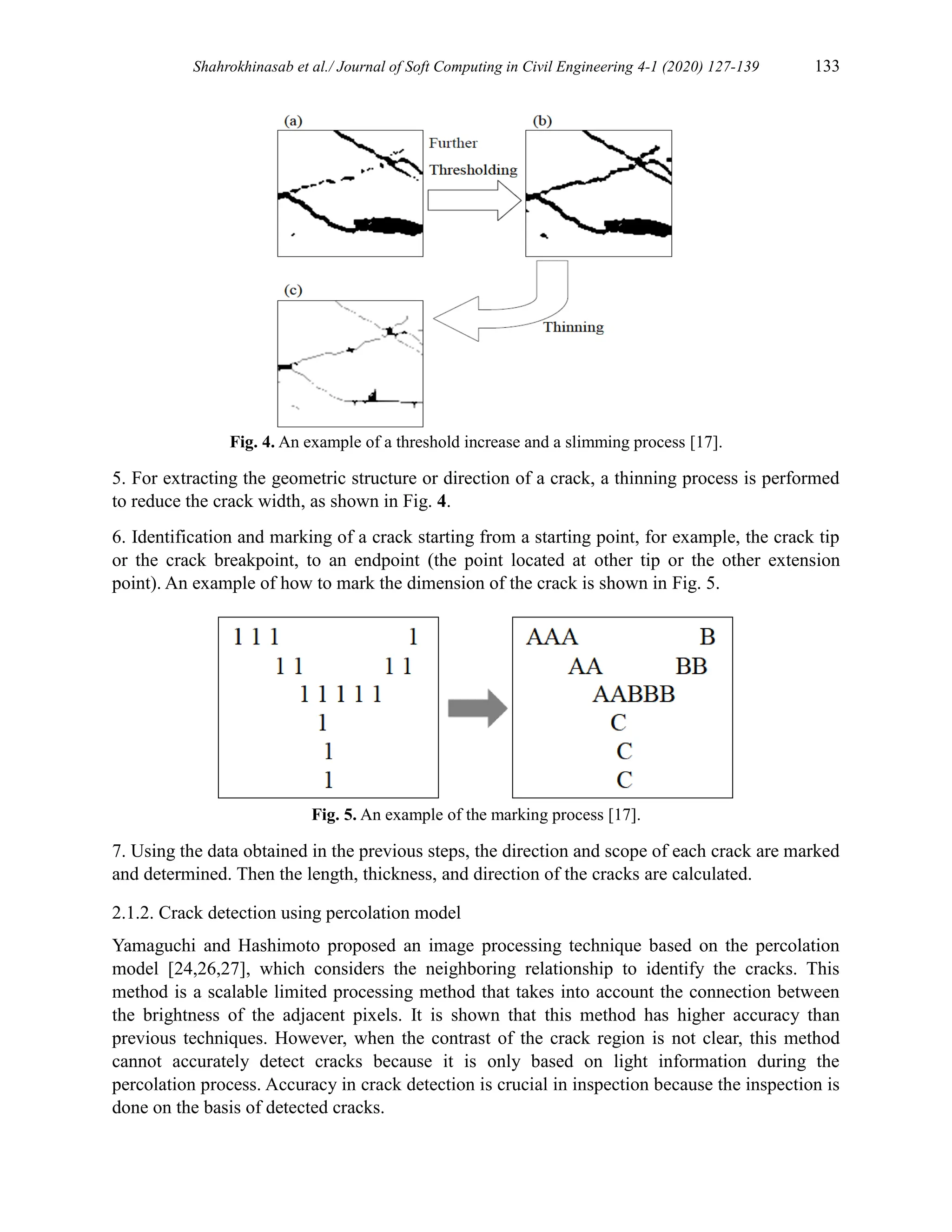 Shahrokhinasab et al./ Journal of Soft Computing in Civil Engineering 4-1 (2020) 127-139 133
Fig. 4. An example of a threshold increase and a slimming process [17].
5. For extracting the geometric structure or direction of a crack, a thinning process is performed
to reduce the crack width, as shown in Fig. 4.
6. Identification and marking of a crack starting from a starting point, for example, the crack tip
or the crack breakpoint, to an endpoint (the point located at other tip or the other extension
point). An example of how to mark the dimension of the crack is shown in Fig. 5.
Fig. 5. An example of the marking process [17].
7. Using the data obtained in the previous steps, the direction and scope of each crack are marked
and determined. Then the length, thickness, and direction of the cracks are calculated.
2.1.2. Crack detection using percolation model
Yamaguchi and Hashimoto proposed an image processing technique based on the percolation
model [24,26,27], which considers the neighboring relationship to identify the cracks. This
method is a scalable limited processing method that takes into account the connection between
the brightness of the adjacent pixels. It is shown that this method has higher accuracy than
previous techniques. However, when the contrast of the crack region is not clear, this method
cannot accurately detect cracks because it is only based on light information during the
percolation process. Accuracy in crack detection is crucial in inspection because the inspection is
done on the basis of detected cracks.
 