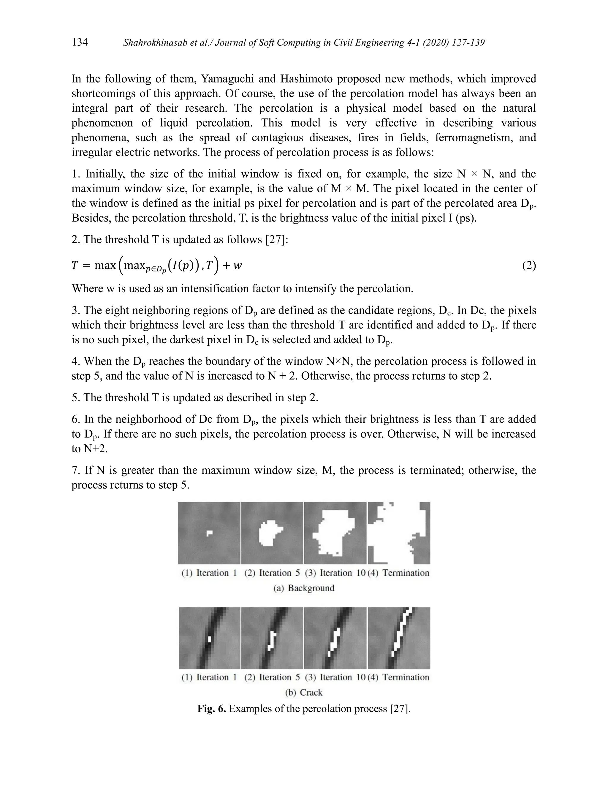 134 Shahrokhinasab et al./ Journal of Soft Computing in Civil Engineering 4-1 (2020) 127-139
In the following of them, Yamaguchi and Hashimoto proposed new methods, which improved
shortcomings of this approach. Of course, the use of the percolation model has always been an
integral part of their research. The percolation is a physical model based on the natural
phenomenon of liquid percolation. This model is very effective in describing various
phenomena, such as the spread of contagious diseases, fires in fields, ferromagnetism, and
irregular electric networks. The process of percolation process is as follows:
1. Initially, the size of the initial window is fixed on, for example, the size N × N, and the
maximum window size, for example, is the value of M × M. The pixel located in the center of
the window is defined as the initial ps pixel for percolation and is part of the percolated area Dp.
Besides, the percolation threshold, T, is the brightness value of the initial pixel I (ps).
2. The threshold T is updated as follows [27]:
𝑇 = max (max𝑝∈𝐷𝑝
(𝐼(𝑝)) , 𝑇) + 𝑤 (2)
Where w is used as an intensification factor to intensify the percolation.
3. The eight neighboring regions of Dp are defined as the candidate regions, Dc. In Dc, the pixels
which their brightness level are less than the threshold T are identified and added to Dp. If there
is no such pixel, the darkest pixel in Dc is selected and added to Dp.
4. When the Dp reaches the boundary of the window N×N, the percolation process is followed in
step 5, and the value of N is increased to N + 2. Otherwise, the process returns to step 2.
5. The threshold T is updated as described in step 2.
6. In the neighborhood of Dc from Dp, the pixels which their brightness is less than T are added
to Dp. If there are no such pixels, the percolation process is over. Otherwise, N will be increased
to N+2.
7. If N is greater than the maximum window size, M, the process is terminated; otherwise, the
process returns to step 5.
Fig. 6. Examples of the percolation process [27].
 